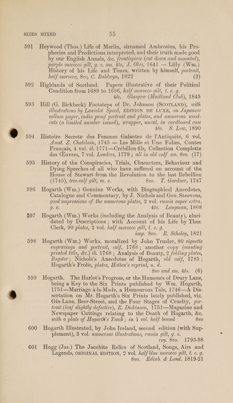 594 596 397 598 599 600 601 phecies and Predictions interpreted, and their truth made good by our English Annals, &amp;e. frontispiece (cut down and mounted), purple morocco gilt, g. e. sm. 4to, J. Okes, 1641 — Lilly (Wm.) History of his Life and Times, written by himself, portrait, half morocco, 8vo, C. Baldwyn, 1822 (2) Highlands of Scotland. Papers illustrative of ai Political Condition from 1689 to 1696, half morocco gilt, t. e. Ato. Glasgow (Maitland Chub), 1845 Hill (G. Birkbeck) Footsteps of Dr. Johnson (SCOTLAND), with illustrations by Lancelot Speed, EDITION. DE LUXE, on Japanese vellum paper, india proof portrait and plates, and numerous wood- cuts (a limited number issued), wrapper, uncut, in cardboard case dio. S. Low, 1890 Histoire Secrete des Femmes Galantes de l’Antiquité, 6 vol. Amst. Z. Chatelain, 1745 — Les Mille et Une Folies, Contes Frangais, 4 vol. 7b. 1771—Crébillon fils, Collection Complette des Ciuvres, 7 vol. Londres, 1779 ; all in old calf sm. 8vo. (17) History of the Conspiracies, Trials, Characters, Behaviour and Dying Speeches of all who have suffered on account of the House of Stewart from the Revolution to the last Rebellion (1745), tree-calf gilt, m. e. 8vo. T. Gardner, 1747 Hogarth (Wm.) Genuine Works, with Biographical Anecdotes, Catalogue and Commentary, by J. Nichols and Geo. Steevens, good impressions of the numerous plates, 2 vol. russia super extra, g. @ 4to. Longman, 1808 Hogarth (Wm.) Works (including the Analysis of Beauty), eluci- dated by Descriptions ; with Account of his Life by Thos. Clerk, 90 plates, 2 vol. half morocco gilt, t. ¢. 9. amp. 8vo. Lt. Scholey, 1821 Hogarth (Wm.) Works, moralized by John Trusler, 80 vignette engravings and portrait, calf, 1768; another copy (wanting printed title, &amp;c.) 1b. 1768 ; Analysis of Beauty, 2 folding plates, Bagster; Nichols’s. Anecdotes of Hogarth, old calf, 1785 ; Hogarth’s Frolic, plates, Hotten’s reprint, n. d. 8vo and sm. 4to. (6) Hogarth. The Harlot’s Progress, or the Humours of Drury Lane, being a Key to the Six Prints published by Wm. Hogarth, 1751—Marriage a-la-Mode, a Humourous Tale, 1746—A Dis- sertation on Mr. Hogarth’s Six Prints lately published, viz. Gin-Lane, Beer-Street, and the Four Stages of Cruelty, por- trait (leaf slightly defective), R. Dickinson, 1751—Magazine and Newspaper Cuttings relating to the Death of Hogarth, &amp;e. with a plate of Hogarth’s Tomb ; in 1 vol. half bound 8vo Hogarth Illustrated, by John Ireland, second edition (with Sup- plement), 3 vol. numerous illustrations, russia gilt, g. @. roy. 8vo. 1793-98 Hogg (Jas.) The Jacobite Relics of Scotland, Songs, Airs and Legends, ORIGINAL EDITION, 2 vol. half blue morocco gilt, t. e. 9. 8v0. Edinb. &amp; Lond. 1819-21