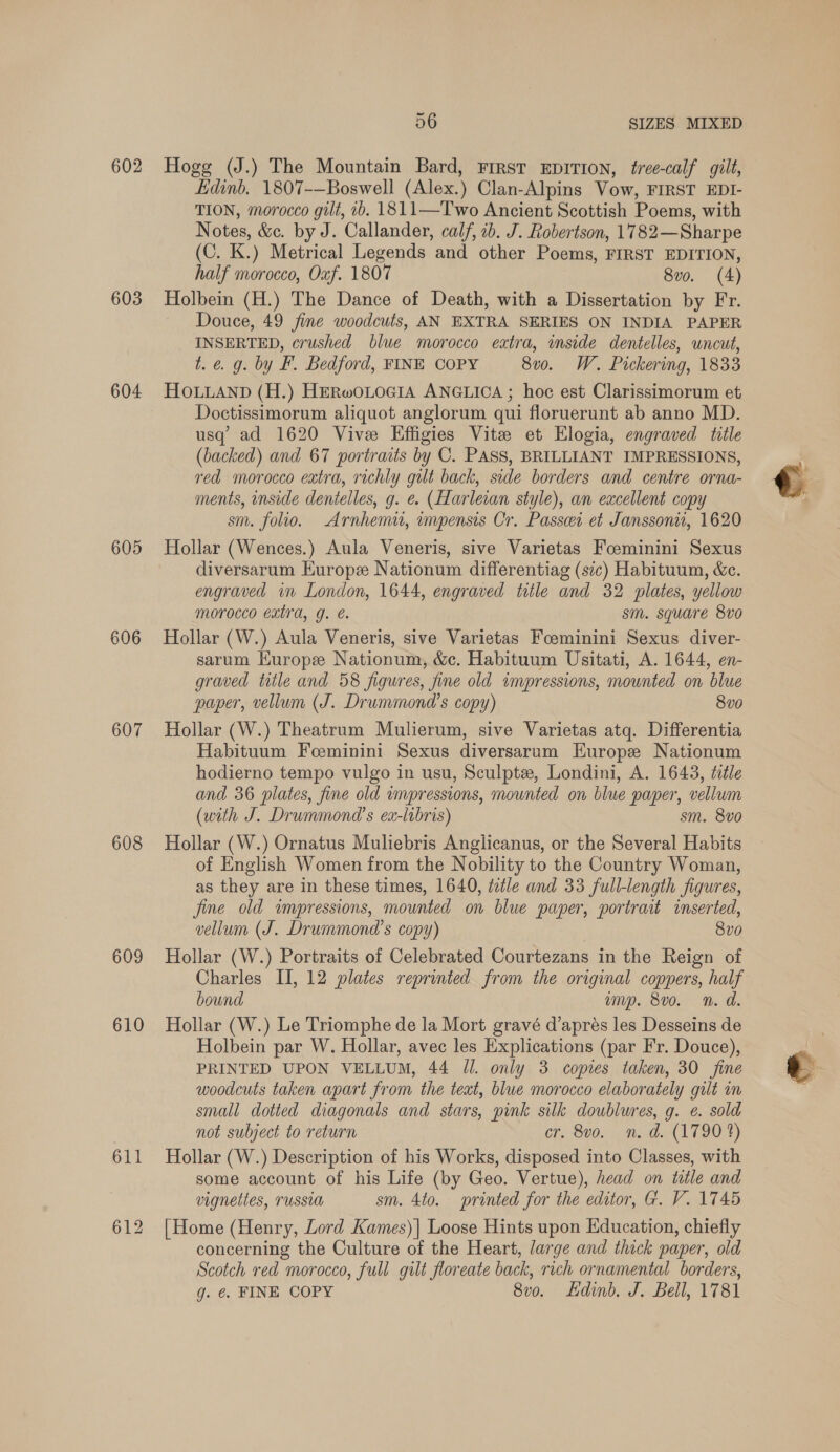 602 603 604 605 606 607 608 609 610 56 SIZES MIXED Hogg (J.) The Mountain Bard, First EpiTION, tree-calf gilt, Edinb. 1807-—Boswell (Alex.) Clan-Alpins Vow, FIRST EDI- TION, morocco gilt, b. 1811—Two Ancient Scottish Poems, with Notes, &amp;c. by J. Callander, calf, 1b. J. Robertson, 1782—Sharpe (C. K.) Metrical Legends and other Poems, FIRST EDITION, half morocco, Oxf. 1807 8vo. (4) Holbein (H.) The Dance of Death, with a Dissertation by Fr. Douce, 49 fine woodcuts, AN EXTRA SERIES ON INDIA PAPER INSERTED, crushed blue morocco extra, inside dentelles, uncut, t. €. g. by F. Bedford, FINE COPY 8v0. W. Pickering, 1833 HOLLAND (H.) HERwOLOGIA ANGLICA ; hoc est Clarissimorum et Doctissimorum aliquot anglorum qui floruerunt ab anno MD. usq’ ad 1620 Vive Effigies Vite et Elogia, engraved title (backed) and 67 portraits by C. PASS, BRILLIANT IMPRESSIONS, red morocco extra, richly gilt back, side borders and centre orna- ments, inside dentelles, g. e. (Harleian style), an excellent copy sm. folio. Arnhemu, impensis Cr. Passcer et Janssoni, 1620 Hollar (Wences.) Aula Veneris, sive Varietas Foeminini Sexus diversarum Europe Nationum differentiag (sic) Habituum, &amp;c. engraved in London, 1644, engraved title and 32 plates, yellow morocco extra, g. é. sm. square 8vo Hollar (W.) Aula Veneris, sive Varietas Foeminini Sexus diver- sarum Kurope Nationum, &amp;c. Habituum Usitati, A. 1644, en- graved title and 58 figures, fine old impressions, mounted on blue paper, vellum (J. Drummond’s copy) 8v0 Hollar (W.) Theatrum Mulierum, sive Varietas atq. Differentia Habituum Foeminini Sexus diversarum Europe Nationum hodierno tempo vulgo in usu, Sculpte, Londini, A. 1643, title and 36 plates, fine old impressions, mounted on blue paper, vellum (with J. Drummond’s ex-libris) sm. 8vo Hollar (W.) Ornatus Muliebris Anglicanus, or the Several Habits of English Women from the Nobility to the Country Woman, as they are in these times, 1640, éztle and 33 full-length figures, fine old impressions, mounted on blue paper, portrait inserted, vellum (J. Drummond’s copy) 8vo0 Hollar (W.) Portraits of Celebrated Courtezans in the Reign of Charles II, 12 plates reprinted from the original coppers, half bound amp. 8vo. n. d. Hollar (W.) Le Triomphe de la Mort gravé d’aprés les Desseins de Holbein par W. Hollar, avec les Explications (par Fr. Douce), PRINTED UPON VELLUM, 44 Jl. only 3 copies taken, 30 fine woodcuts taken apart from the teat, blue morocco elaborately gult om small dotted diagonals and stars, pink silk doublures, g. e. sold not subject to return cr. 8vo. n. d. (1790 4) Hollar (W.) Description of his Works, disposed into Classes, with some account of his Life (by Geo. Vertue), head on title and vignettes, russia sm. 4to. printed for the editor, G. V. 1745 [Home (Henry, Lord Kames)| Loose Hints upon Education, chiefly concerning the Culture of the Heart, large and thick paper, old Scotch red morocco, full gilt floreate back, rich ornamental borders, g. €. FINE COPY 8vo. Ldinb. J. Bell, 1781