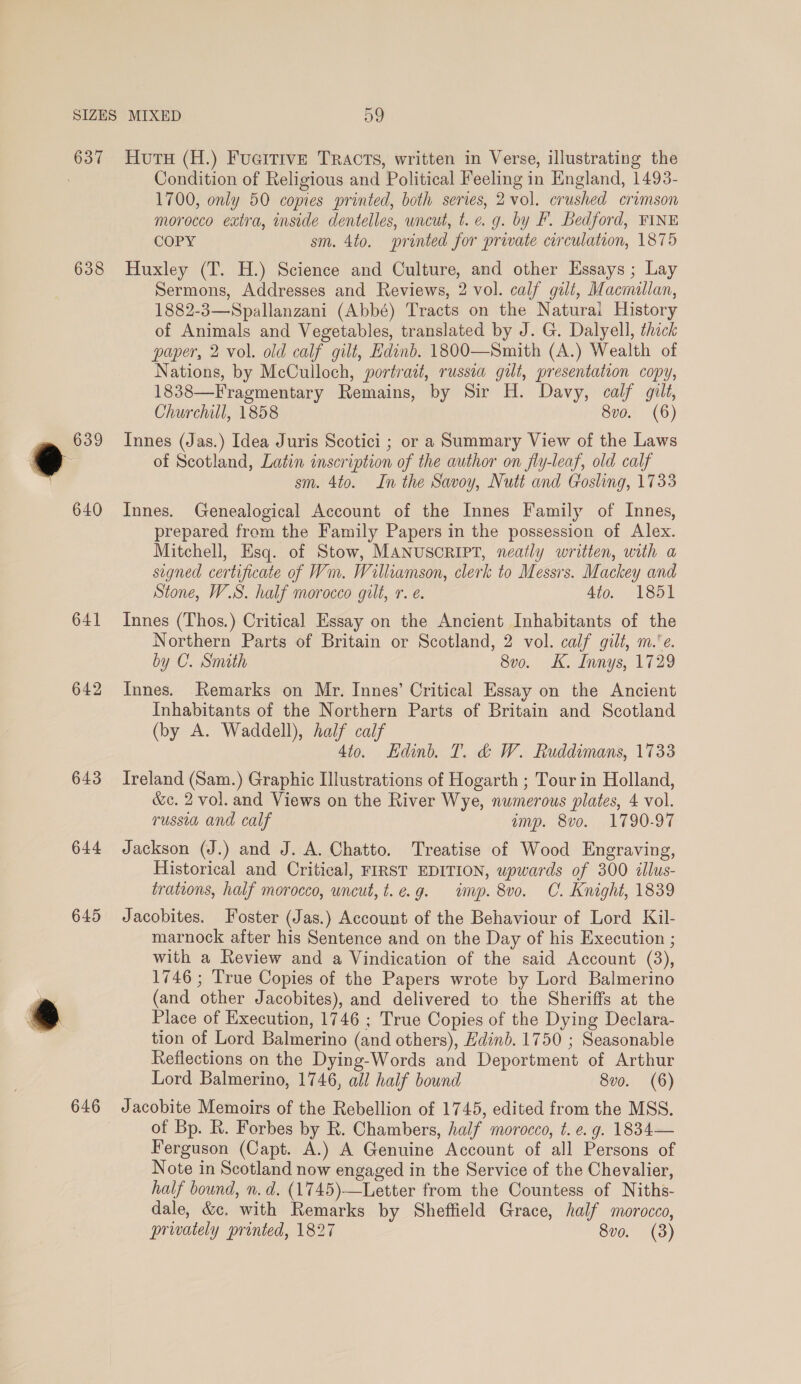 637 638 641 642 643 644 645 646 Huts (H.) Fueitive Tracts, written in Verse, illustrating the Condition of Religious and Political Feeling in England, 1493- 1700, only 50 copies printed, both series, 2 vol. crushed crimson morocco extra, inside dentelles, uncut, t. e. g. by F. Bedford, FINE COPY sm. 4to. printed for private circulation, 1875 Huxley (T. H.) Science and Culture, and other Essays ; Lay Sermons, Addresses and Reviews, 2 vol. calf gilt, Macmallan, 1882-3—Spallanzani (Abbé) Tracts on the Natural History of Animals and Vegetables, translated by J. G. Dalyell, thick paper, 2 vol. old calf gilt, Edinb. 1800—Smith (A.) Wealth of Nations, by McCulloch, portrait, russia gilt, presentation copy, 1838—Fragmentary Remains, by Sir H. Davy, calf gilt, Churchill, 1858 8vo. (6) Innes (Jas.) Idea Juris Scotici ; or a Summary View of the Laws of Scotland, Latin inscription of the author on fly-leaf, old calf sm. 4to. In the Savoy, Nutt and Gosling, 1733 Innes. Genealogical Account of the Innes Family of Innes, prepared from the Family Papers in the possession of Alex. Mitchell, Esq. of Stow, MANUSCRIPT, neatly written, with a signed certificate of Wm. Williamson, clerk to Messrs. Mackey and Stone, W.S. half morocco gilt, r. e. 4to. 1851 Innes (Thos.) Critical Essay on the Ancient Inhabitants of the Northern Parts of Britain or Scotland, 2 vol. calf gilt, m.’e. by C. Smith 8vo. K. Innys, 1729 Innes. Remarks on Mr. Innes’ Critical Essay on the Ancient Inhabitants of the Northern Parts of Britain and Scotland (by A. Waddell), half calf 4to. Edinb. T. &amp; W. Ruddimans, 1733 Ireland (Sam.) Graphic Illustrations of Hogarth ; Tour in Holland, &amp;c. 2 vol. and Views on the River Wye, numerous plates, 4 vol. russia and calf amp. 8vo. 1790-97 Jackson (J.) and J. A. Chatto. Treatise of Wood Engraving, Historical and Critical, FIRST EDITION, upwards of 300 tllus- trations, half morocco, uncut, t.e.g. imp. 8vo. C. Knight, 1839 Jacobites. Foster (Jas.) Account of the Behaviour of Lord Kil- marnock after his Sentence and on the Day of his Execution ; with a Review and a Vindication of the said Account (3), 1746 ; True Copies of the Papers wrote by Lord Balmerino (and other Jacobites), and delivered to the Sheriffs at the Place of Execution, 1746 ; True Copies of the Dying Declara- tion of Lord Balmerino (and others), Edinb. 1750 ; Seasonable Reflections on the Dying-Words and Deportment of Arthur Lord Balmerino, 1746, all half bound 8vo. (6) Jacobite Memoirs of the Rebellion of 1745, edited from the MSS. of Bp. R. Forbes by R. Chambers, half morocco, t. e. g. 1834— Ferguson (Capt. A.) A Genuine Account of all Persons of Note in Scotland now engaged in the Service of the Chevalier, half bound, n.d. (1745)-—Letter from the Countess of Niths- dale, &amp;c. with Remarks by Sheffield Grace, half morocco, privately printed, 1827 8vo. (3)