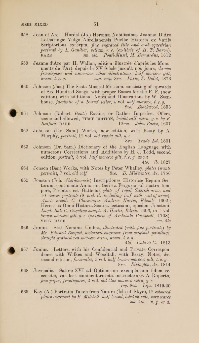 658 659 660 661 662 663 664 665 666 667 668 669 Joan of Are. Hordal (Jo.) Heroine Nobilissime Joanne D’Arc Lotharinge Vulgo Aurelianensis Puelle Historia ex Variis Scriptoribus excerpta, jine engraved title and oval equestrian portrait by L. Gaultier, vellum, r. e. (ea-libris of H. T. Baron), RARE sm. 4to. Ponti-Mussi, M. Bernardus, 1612 Jeanne d’Are par H. Wallon, édition illustrée d’aprés les Monu- ments de l’Art depuis le XV Siécle jusqu’&amp; nos jours, chromo frontispiece and numerous other illustrations, half morocco gilt, uncut, t. € 9g. sup. imp. 8vo. Paris, F. Didot, 1876 Johnson (Jas.) The Scots Musical Museum, consisting of upwards of Six Hundred Songs, with proper Basses for the P. F. (new edition), with additional Notes and Illustrations by W. Sten-. house, facsimile of a Burns’ letter, 4 vol. half morocco, t. e. g. 8v0. Blackwood, 1853 Johnson (Robert, Gent.) Essaies, or Rather Imperfect Offers, seene and allowed, FIRST EDITION, bright calf extra, g.e. by F. Bedford, RARE 12mo. John Backe, 1607 Johnson (Dr. Sam.) Works, new edition, with Essay by A. Murphy, portrait, 12 vol. old russia gilt, y. e. 8v0. Trade Ed. 1801 Johnson (Dr. Sam.) Dictionary of the English Language, with numerous Corrections and Additions by H. J. Todd, second edition, portrait, 3 vol. half morocco gilt, t. e.g. wneut 4to. 4b. 1827 Jonson (Ben) Works, with Notes by Peter Whalley, plates (wants portrait), 7 vol. old calf 8vo. D. Midwinter, dc. 1756 Jonston (Joh. Aberdonensis) Inscriptiones Historicee Regum Sco- torum, continuata Annorum Serie a Fergusio ad nostra tem- pora, Prefatus est Gathelus, plate of royal Scottish arms, and 10 scarce portratts (8 prel. ll. including leaf with coat-of-arms), Amst. excud. C. Claessonius Andree Hartio, Edemb. 1602 ; Heroes ex Omni Historia Scotica lectissimi, ejusdem Jonstoni, Lugd. Bat. C. Guyotius sumpt. A. Hartu, Edinb. 1608, in 1 vol. brown morocco gilt, g. e. (ea-libris of Archibald Campbell, 1708), VERY RARE sm. 4to Junius. Stat Nominis Umbra, «llustrated (with fine portraits) by Mr. Edward Bocquet, historical engraver from original paintings, straight grained red morocco extra, uncut, t. e. g. Ato. Gale &amp; Co. 1813 Junius. Letters, with his Confidential and Private Correspon- dence with Wilkes and Woodfall, with Essay, Notes, &amp;c. second edition, facsimiles, 3 vol. half brown morocco gilt, t. ¢. g. 8vo. wington, de. 1814 Juvenalis. Satire XVI ad Optimorum exemplarium fidem re- censite, var. lect. commentario etc. instruct a G. A. Ruperto, Jine paper, frontispiece, 2 vol. old blue morocco extra, y. é. roy. 8vo. Lips. 1819-20 Kay (A.) Portraits Taken from Nature (Isle of Skye), 12 coloured plates engraved by LH. Mitchell, half bownd, label on side, very scarce sm. 4t0. mn. p. or d.