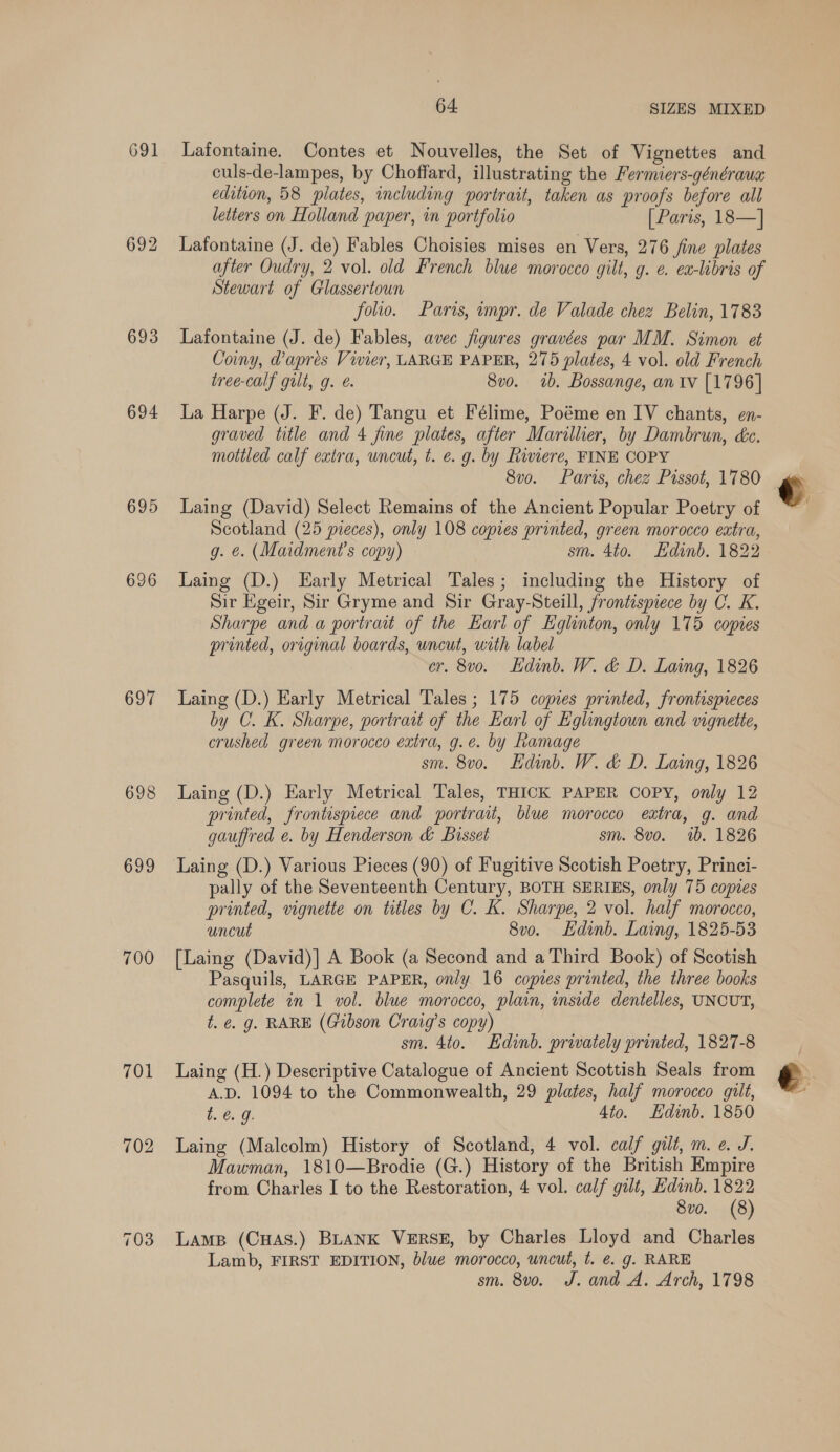 691 693 694 695 696 697 698 699 700 701 702 64. SIZES MIXED Lafontaine. Contes et Nouvelles, the Set of Vignettes and culs-de-lampes, by Choffard, illustrating the Fermiers-généraua edition, 58 plates, including portrait, taken as proofs before all letters on Holland paper, in portfolio [ Paris, 18—] Lafontaine (J. de) Fables Choisies mises en Vers, 276 fine plates after Oudry, 2 vol. old French blue morocco gilt, g. e. ex-libris of Stewart of Glassertoun folio. Paris, impr. de Valade chez Belin, 1783 Lafontaine (J. de) Fables, avec figures gravées par MM. Simon et Coiny, @apres Vivier, LARGE PAPER, 275 plates, 4 vol. old French tree-calf gilt, g. é. 8v0. 1b. Bossange, an tv [1796] La Harpe (J. F. de) Tangu et Félime, Poéme en IV chants, en- graved title and 4 fine plates, after Marillier, by Dambrun, ke. mottled calf extra, uncut, t. e.g. by Riviere, FINE COPY 8vo. Paris, chez Pissot, 1780 Laing (David) Select Remains of the Ancient Popular Poetry of Scotland (25 pieces), only 108 copies printed, green morocco extra, g. @. (Maidment’s copy) sm. 4to. Edinb. 1822 Laing (D.) Early Metrical Tales; including the History of Sir Egeir, Sir Gryme and Sir Gray-Steill, frontispiece by C. K. Sharpe and a portrait of the Earl of Eglinton, only 175 copies printed, original boards, uncut, with label cr. 8v0o. dink. W. &amp; D. Laing, 1826 Laing (D.) Early Metrical Tales ; 175 copies printed, frontispieces by C. K. Sharpe, portrait of the Earl of Eglingtoun and vignette, crushed green morocco extra, g.e. by Ramage sm. 8vo. Edinb. W. &amp; D. Laing, 1826 Laing (D.) Early Metrical Tales, THICK PAPER COPY, only 12 printed, frontispiece and portrait, blue morocco eatra, g. and gauffred e. by Henderson &amp; Bisset sm. 8vo. 1b. 1826 Laing (D.) Various Pieces (90) of Fugitive Scotish Poetry, Princi- pally of the Seventeenth Century, BOTH SERIES, only 75 copies printed, vignette on titles by C. K. Sharpe, 2 vol. half morocco, uncut 8v0. Edinb. Laing, 1825-53 [Laing (David)] A Book (a Second and a Third Book) of Scotish Pasquils, LARGE PAPER, only 16 copies printed, the three books complete in 1 vol. blue morocco, plain, inside dentelles, UNCUT, t. &amp; g. RARE (Gibson Craig’s copy) sm. 4to. Edinb. privately printed, 1827-8 Laing (H.) Descriptive Catalogue of Ancient Scottish Seals from A.D. 1094 to the Commonwealth, 29 plates, half morocco gilt, t. @. 9. 4to. Edinb. 1850 Laing (Malcolm) History of Scotland, 4 vol. calf gilt, m. ¢. J. Mawman, 1810—Brodie (G.) History of the British Empire from Charles I to the Restoration, 4 vol. calf gilt, Edinb. 1822 8vo. (8) Lamp (CHAS.) BLANK VERSE, by Charles Lloyd and Charles Lamb, FIRST EDITION, blue morocco, uncut, t. @ g. RARE sm. 8v0. J. and A. Arch, 1798