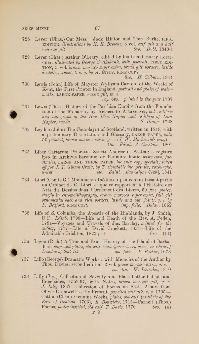 728 729 730 Tol 733 734 7135 736 737 Lever (Chas.) Our Mess. Jack Hinton and Tom Burke, rirst EDITION, illustrations by H. K. Browne, 3 vol. calf gilt and half morocco gilt 8vo. Dubl. 1843-4 Lever (Chas.) Arthur O’Leary, edited by his friend Harry Lorre- quer, illustrated by George Cruikshank, with portrait, FIRST EDI- TION, 3 vol. brown morocco super extra, broad gilt borders, inside dentelles, uncut, t. e. g. by A. Grieve, FINE COPY 8vo. HH. Colburn, 1844 Lewis (John) Life of Mayster Wyllyam Caxton, of the Weald of Kent, the First Printer in England, portrait and plates of water- marks, LARGE PAPER, russia gilt, m. é. roy. 8vo. printed in the year 1737 Lewis (Thos.) History of the Parthian Empire from the Founda- tion of the Monarchy by Arsaces to Artaxerxes, old ea-libris and autograph of the Hon. Wm. Napier and ex-libris of Lord Napier, russia S. Illedge, 1728 Leyden (John) The Complaynt of Scotland, written in 1548, with a preliminary Dissertation and Glossary, LARGE PAPER, only 50 printed, brown morocco eatra, g. e. (J. W. Mackenzie's copy) 4to. Edinb. A. Constable, 1801 Liber Cartarum Prioratus Sancti Andree in Scotia; e registro ipso in Archivis Baronum de Panmure hodie asservato, fac- similes, LARGE AND THICK PAPER, the only copy specially taken off for J. T. Gibson Craig, by T. Constable the printer, roxburghe, uncut 4to. Edinb. | Bannatyne Club], 1841 Libri (Comte G.) Monuments Inédits ou peu connus faisant partie du Cabinet de G. Libri, et que ce rapportent a l Histoire des Arts du Dessins dans l’Ornement des Livres, 60 fine plates, chiefly in chromolithography, brown morocco super extra, full gilt ornamental back and rich borders, inside and out, joints, g. e. by F, Bedford, FINE COPY imp. folio. Dulau, 1862 Life of 8. Columba, the Apostle of the Highlands, by J. Smith, D.D. Edinb. 1798—Life and Death of the Rev. A. Peden, 1784—Voyages and Travels of Jas. Barclay, printed for the author, 1777—Life of David Crockett, 1834—Life of the Admirable Crichton, 1823 ; etc. 8vo. (11) Ligon (Rich.) A True and Exact History of the Island of Barba- does, map and plates, old calf, with Queensberry arms, ex-libris of Dundas of that [lk sm. folio. P. Parker, 1673 Lillo (George) Dramatic Works ; with Memoirs of the Author by Thos. Davies, second edition, 2 vol. green morocco extra, g. é. sm. 8v0o. W. Lowndes, 1810 Lilly (Jos.) Collection of Seventy-nine Black-Letter Ballads and Broadsides, 1559-97, with Notes, brown morocco gilt, g. ¢. J. Lally, 1867—Collection of Poems on State Affairs from Oliver Cromwell to the Present, panelled calf gilt, r. e. 1705— Cotton (Chas.) Genuine Works, plates, old calf (ex-libris of the Earl of Denbigh, 1703), R. Bonwicke, 1715—Parnell (Thos.) Poems, plates inserted, old calf, T. Davis, 1770 8vo. (4)