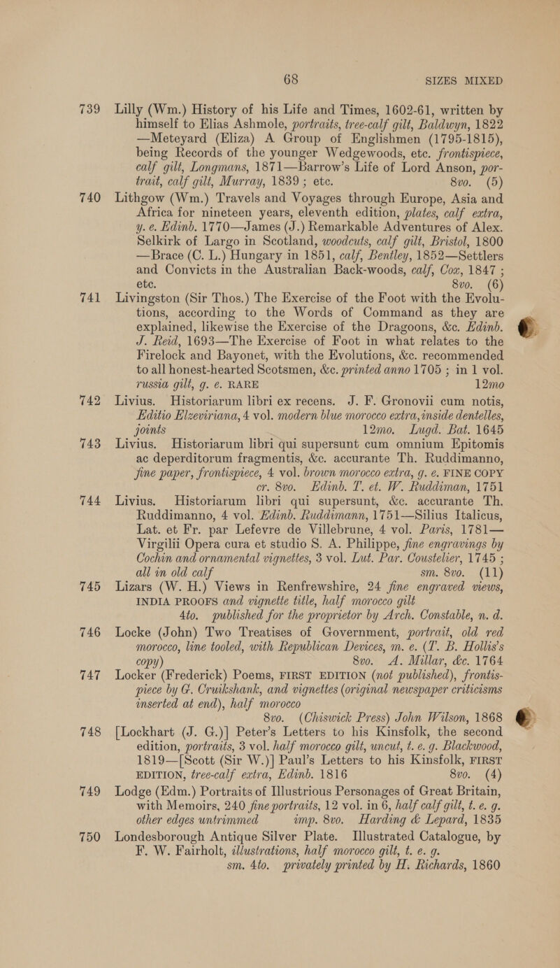 739 740 741 742 743 744 746 747 748 749 750 68 SIZES MIXED Lilly (Wm.) History of his Life and Times, 1602-61, written by himself to Elias Ashmole, portradts, tree-calf gilt, Baldwyn, 1822 —Meteyard (Eliza) A Group of Englishmen (1795-1815), being Records of the younger Wedgewoods, etc. frontispiece, calf gilt, Longmans, 1871—Barrow’s Life of Lord Anson, por- trait, calf gilt, Murray, 1839 ; ete. 8vo. (5) Lithgow (Wm.) Travels and Voyages through Europe, Asia and Africa for nineteen years, eleventh edition, plates, calf extra, y. ¢. Hdinb. 1770—James (J.) Remarkable Adventures of Alex. Selkirk of Largo in Scotland, woodcuts, calf gilt, Bristol, 1800 —Brace (C. L.) Hungary in 1851, calf, Bentley, 1852—Settlers and Convicts in the Australian Back-woods, calf, Cou, 1847 ; ete. 8vo. (6) Livingston (Sir Thos.) The Exercise of the Foot with the Evolu- tions, according to the Words of Command as they are explained, likewise the Exercise of the Dragoons, &amp;c. Edinb. J. Reid, 1693—The Exercise of Foot in what relates to the Firelock and Bayonet, with the Evolutions, &amp;c. recommended to all honest-hearted Scotsmen, &amp;c. printed anno 1705 ; in 1 vol. russia gilt, g. @. RARE 12mo Livius. Historiarum libri ex recens. J. F. Gronovii cum notis, Kditio Elzeviriana, 4 vol. modern blue morocco extra, inside dentelles, joints 12m0,. Lugd. Bat. 1645 Livius. Historiarum libri qui supersunt cum omnium Epitomis ac deperditorum fragmentis, &amp;c. accurante Th. Ruddimanno, jine paper, frontisprece, 4 vol. brown morocco extra, g. ¢. FINE COPY cr. 8vo. Edinb. T. et. W. Ruddiman, 1751 Livius. Historiarum libri qui supersunt, &amp;c. accurante Th. Ruddimanno, 4 vol. Hdinb. Ruddimann, 1751—Silius Italicus, Lat. et Fr. par Lefevre de Villebrune, 4 vol. Paris, 1781— Virgilii Opera cura et studio 8. A. Philippe, fine engravings by Cochin and ornamental vignettes, 3 vol. Lut. Par. Coustelier, 1745 ; all in old calf sm. 8vo. (11) Lizars (W. H.) Views in Renfrewshire, 24 jine engraved mews, INDIA PROOFS and vignette title, half morocco gilt 4to. published for the proprietor by Arch. Constable, n. d. Locke (John) Two Treatises of Government, portrait, old red morocco, line tooled, with Republican Devices, m. e. (1. B. Hollis’s copy) 8v0. A. Millar, de. 1764 Locker (Frederick) Poems, FIRST EDITION (not published), frontis- piece by G. Cruikshank, and vignettes (original newspaper criticisms inserted at end), half morocco 8vo. (Chiswick Press) John Wilson, 1868 [Lockhart (J. G.)] Peter’s Letters to his Kinsfolk, the second 1819—[Scott (Sir W.)] Paul’s Letters to his Kinsfolk, FIRST EDITION, tree-calf extra, Edinb. 1816 8vo. (4) Lodge (Edm.) Portraits of Illustrious Personages of Great Britain, with Memoirs, 240 fine portraits, 12 vol. in 6, half calf gilt, t. e. g. other edges untrimmed imp. 8v0. Harding &amp; Lepard, 1835 Londesborough Antique Silver Plate. Illustrated Catalogue, by F. W. Fairholt, illustrations, half morocco gilt, t. ¢. g. sm. 4to. prwately printed by H. Richards, 1860 €