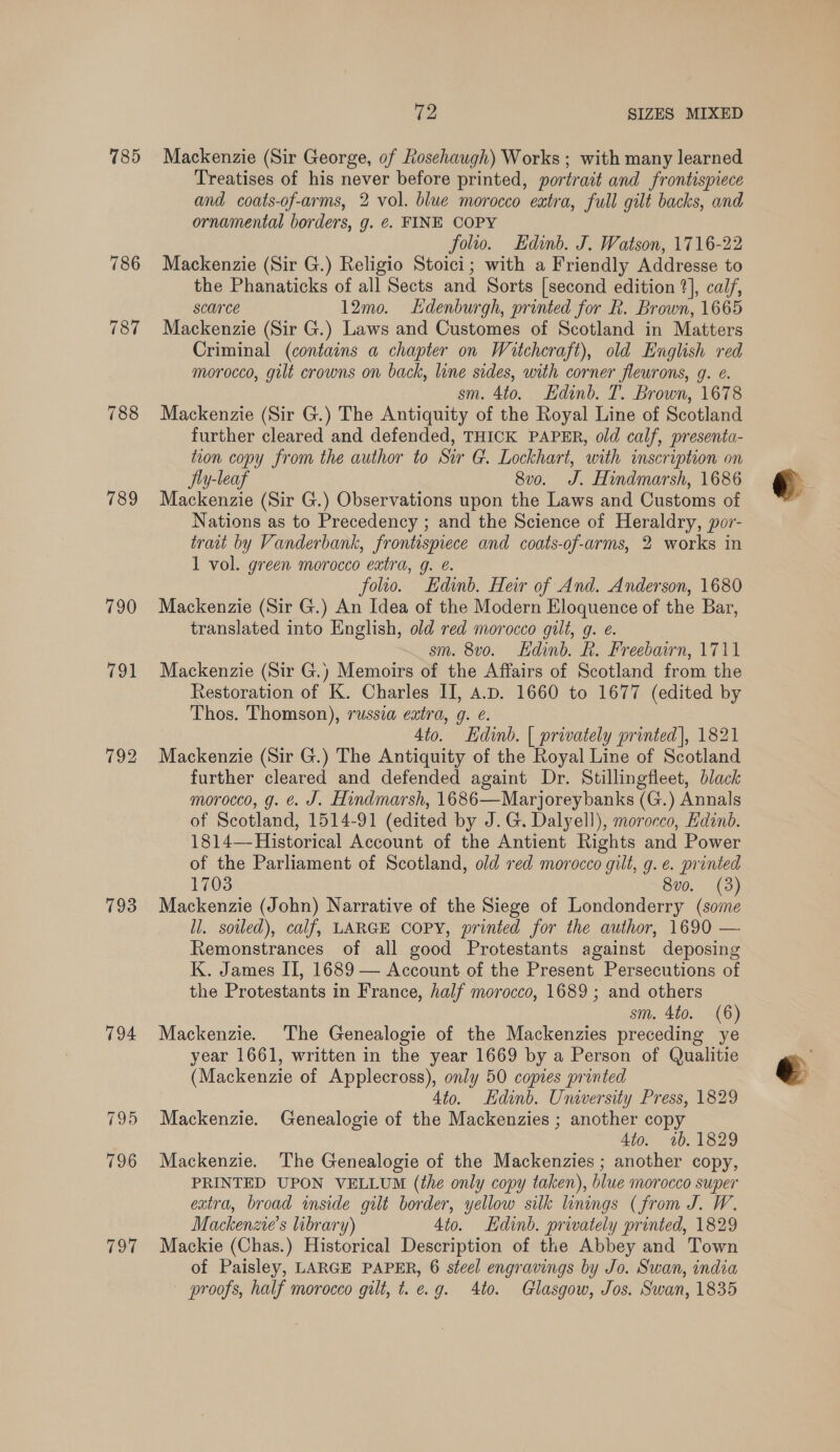 785 786 787 788 789 790 101 793 794 TOT Ge SIZES MIXED Mackenzie (Sir George, of Rosehaugh) Works ; with many learned Treatises of his never before printed, portrait and frontispiece and coats-of-arms, 2 vol. blue morocco extra, full gilt backs, and ornamental borders, g. @. FINE COPY folio. Edinb. J. Watson, 1716-22 Mackenzie (Sir G.) Religio Stoici; with a Friendly Addresse to the Phanaticks of all Sects and Sorts [second edition 2], calf, scarce 12mo. Ldenburgh, printed for R. Brown, 1665 Mackenzie (Sir G.) Laws and Customes of Scotland in Matters Criminal (contains a chapter on Watcheraft), old English red morocco, gilt crowns on back, line sides, with corner fleurons, g. e. sm. 4to. Edinb. T. Brown, 1678 Mackenzie (Sir G.) The Antiquity of the Royal Line of Scotland further cleared and defended, THICK PAPER, old calf, presenta- tion copy from the author to Sir G. Lockhart, with inscription on Jiy-leaf 8vo. J. Hindmarsh, 1686 Mackenzie (Sir G.) Observations upon the Laws and Customs of Nations as to Precedency ; and the Science of Heraldry, por- trait by Vanderbank, frontispiece and coats-of-arms, 2 works in 1 vol. green morocco extra, g. é. folio. Edinb. Heir of And. Anderson, 1680 Mackenzie (Sir G.) An Idea of the Modern Eloquence of the Bar, translated into English, old red morocco gilt, g. e. sm. 8vo. Hdinb. R. Freebairn, 1711 Mackenzie (Sir G.) Memoirs of the Affairs of Scotland from the Restoration of K. Charles II, A.D. 1660 to 1677 (edited by Thos. Thomson), russia extra, g. @. 4t0. Edinb. | privately printed], 1821 Mackenzie (Sir G.) The Antiquity of the Royal Line of Scotland further cleared and defended againt Dr. Stillingfleet, black morocco, g. é. J. Hindmarsh, 1686—Marjoreybanks (G.) Annals of Scotland, 1514-91 (edited by J.G. Dalyell), morocco, Edinb. 1814—-Historical Account of the Antient Rights and Power of the Parliament of Scotland, old red morocco gilt, g. e. printed 1703 800. (3) Mackenzie (John) Narrative of the Siege of Londonderry (some ll. soiled), calf, LARGE COPY, printed for the author, 1690 — Remonstrances of all good Protestants against deposing K. James II, 1689 — Account of the Present Persecutions of the Protestants in France, half morocco, 1689 ; and others sm. 4to. (6) Mackenzie. The Genealogie of the Mackenzies preceding ye year 1661, written in the year 1669 by a Person of Qualitie (Mackenzie of Applecross), only 50 copies printed Ato. Edinb. University Press, 1829 Mackenzie. Genealogie of the Mackenzies ; another copy Ato. 1b. 1829 Mackenzie. The Genealogie of the Mackenzies ; another copy, PRINTED UPON VELLUM (the only copy taken), blue morocco super extra, broad inside gilt border, yellow silk linings (from J. W. Mackenzie’s library) 4to. Edinb. privately printed, 1829 Mackie (Chas.) Historical Description of the Abbey and Town of Paisley, LARGE PAPER, 6 steel engravings by Jo. Swan, india proofs, half morocco gilt, t. e.g. 4to. Glasgow, Jos. Swan, 1835