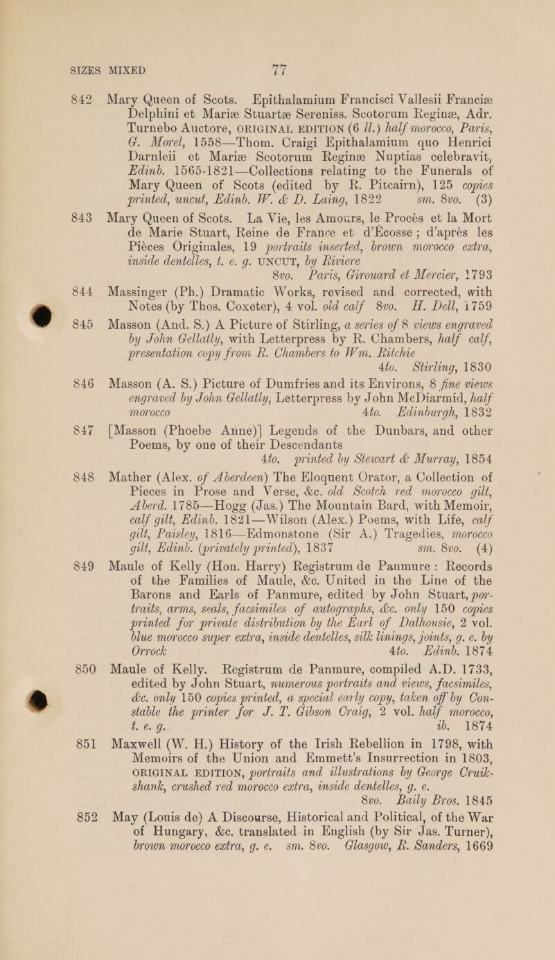 842 843 844 845 846 847 848 849 850 851 852 Mary. Queen of Scots. Epithalamium Francisci Vallesii Francie Delphini et Mariz Stuarte Sereniss. Scotorum Regine, Adr. Turnebo Auctore, ORIGINAL EDITION (6 JJ.) half morocco, Paris, G. Morel, 1558—Thom. Craigi Epithalamium quo Henrici Darnleii et Mariz Scotorum Regine Nuptias celebravit, Edinb. 1565-1821—Collections relating to the Funerals of Mary Queen of Scots (edited by R. Pitcairn), 125 copies printed, uncut, Edinb. W. &amp; D. Laing, 1822 sm. 8v0. (3) Mary Queen of Scots. La Vie, les Amotrs, le Proces et la Mort de Marie Stuart, Reine de France et d’Kcosse ; d’aprés les Piéces Originales, 19 portraits inserted, brown morocco extra, emside dentelles, t. e. g. UNCUT, by Raviere 8v0. Paris, Girouard et Mercier, 1793 Massinger (Ph.) Dramatic Works, revised and corrected, with Notes (by Thos. Coxeter), 4 vol. old calf 8vo. H. Dell, 1759 Masson (And. 8.) A Picture of Stirling, a series of 8 views engraved by John Gellatly, with Letterpress by R. Chambers, half calf, presentation copy from R. Chambers to Wm. Ratchie 4to. Stirling, 1830 Masson (A. 8S.) Picture of Dumfries and its Environs, 8 fine views engraved by John Gellatly, Letterpress by John McDiarmid, half Morocco 4to. Hdinburgh, 1832 [Masson (Phoebe Anne)] Legends of the Dunbars, and other Poems, by one of their Descendants Ato. printed by Stewart &amp; Murray, 1854 Mather (Alex. of Aberdeen) The Eloquent Orator, a Collection of Pieces in Prose and Verse, &amp;c. old Scotch red morocco gilt, A berd. 1785— Hogg (Jas.) The Mountain Bard, with Memoir, calf gilt, Edinb. 1821—Wilson (Alex.) Poems, with Life, calf gilt, Paisley, 1816—Edmonstone (Sir A.) Tragedies, morocco gilt, Edinb. (prwately printed), 1837 sm. 8vo. (4) Maule of Kelly (Hon. Harry) Registrum de Panmure: Records of the Families of Maule, &amp;c. United in the Line of the Barons and Earls of Panmure, edited by John Stuart, por- traits, arms, seals, facsimiles of autographs, kc. only 150 copies printed for private distribution by the Karl of Dalhousie, 2 vol. blue morocco super extra, inside dentelles, silk linings, joints, g. e. by Orrock 4to. Edinb. 1874 Maule of Kelly. Registrum de Panmure, compiled A.D. 1733, edited by John Stuart, numerous portraits and views, facsimiles, de. only 150 copies printed, a special early copy, taken off by Con- stable the printer for J. T. Gibson Craig, 2 vol. half morocco, tL. €. g. tb. 1874 Maxwell (W. H.) History of the Irish Rebellion in 1798, with Memoirs of the Union and Emmett’s Insurrection in 1803, ORIGINAL EDITION, portraits and wlustrations by George Cruik- shank, crushed red morocco extra, inside dentelles, g. e. 8v0. Baily Bros. 1845 May (Louis de) A Discourse, Historical and Political, of the War of Hungary, &amp;c. translated in English (by Sir Jas. Turner), brown morocco extra, g.e. sm. 8v0. Glasgow, h. Sanders, 1669