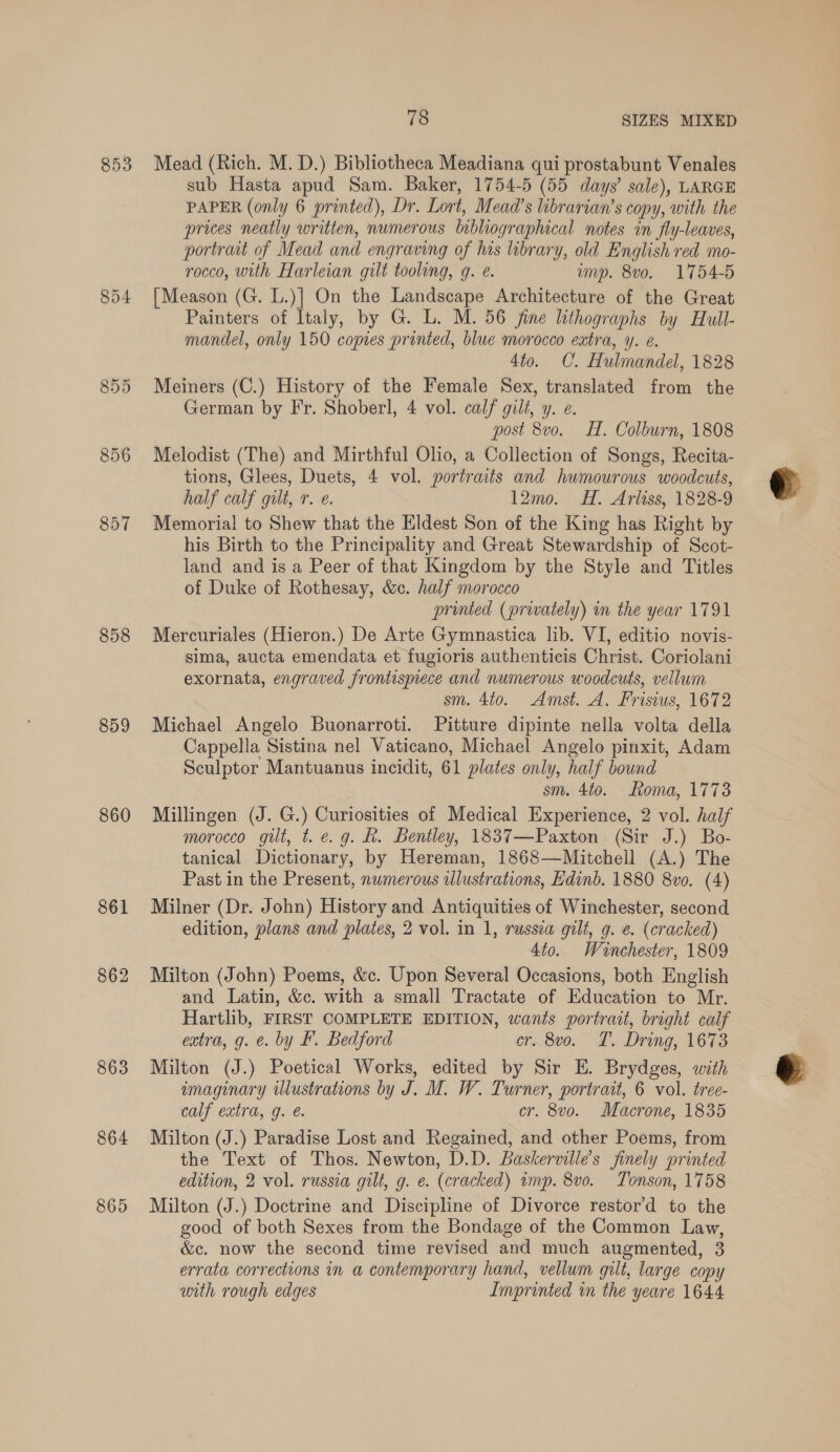 853 856 857 858 859 860 861 862 863 864 865 78 SIZES MIXED Mead (Rich. M. D.) Bibliotheca Meadiana qui prostabunt Venales sub Hasta apud Sam. Baker, 1754-5 (55 days’ sale), LARGE PAPER (only 6 printed), Dr. Lort, Mead’s librarian’s copy, with the prices neatly written, numerous bibliographical notes in fly-leaves, portrait of Mead and engraving of his library, old English red mo- rocco, with Harleian gilt tooling, g. e. imp. 8vo. 1754-5 [Meason (G. L.)] On the Landscape Architecture of the Great Painters of Italy, by G. L. M. 56 fine lithographs by Hull- mandel, only 150 copies printed, blue morocco extra, y. e. 4to. C. Hulmandel, 1828 Meiners (C.) History of the Female Sex, translated from the German by Fr. Shoberl, 4 vol. calf gilt, y. e. post 8vo. HH. Colburn, 1808 Melodist (The) and Mirthful Olio, a Collection of Songs, Recita- tions, Glees, Duets, 4 vol. portraits and hwmourous woodcuts, half calf gilt, r. e. 12mo. H. Arliss, 1828-9 Memorial to Shew that the Eldest Son of the King has Right by his Birth to the Principality and Great Stewardship of Scot- land and is a Peer of that Kingdom by the Style and Titles of Duke of Rothesay, &amp;. half morocco printed (privately) in the year 1791 Mercuriales (Hieron.) De Arte Gymnastica lib. VI, editio novis- sima, aucta emendata et fugioris authenticis Christ. Coriolani exornata, engraved frontispiece and numerous woodcuts, vellum sm. 4to. Amst. A. Frisius, 1672 Michael Angelo Buonarroti. Pitture dipinte nella volta della Cappella Sistina nel Vaticano, Michael Angelo pinxit, Adam Sculptor Mantuanus incidit, 61 plates only, half bound sm. 4to0. Roma, 1773 Millingen (J. G.) Curiosities of Medical Experience, 2 vol. half morocco gilt, t. e.g. h. Bentley, 1837—Paxton (Sir J.) Bo- tanical Dictionary, by Hereman, 1868—Mitchell (A.) The Past in the Present, nwmerous wlustrations, Edinb. 1880 8vo. (4) Milner (Dr. John) History and Antiquities of Winchester, second edition, plans and plates, 2 vol. in 1, russia gilt, g. e. (cracked) 4to. Winchester, 1809 Milton (John) Poems, &amp;c. Upon Several Occasions, both English and Latin, &amp;c. with a small Tractate of Education to Mr. Hartlib, FIRST COMPLETE EDITION, wants portrait, bright calf extra, g. €. by F. Bedford cr..8vo. TL. Dring, 1673 Milton (J.) Poetical Works, edited by Sir E. Brydges, with imaginary illustrations by J. M. W. Turner, portrait, 6 vol. tree- calf extra, g. e. cr. 8vo. Macrone, 1835 Milton (J.) Paradise Lost and Regained, and other Poems, from the Text of Thos. Newton, D.D. Baskervilles finely printed edition, 2 vol. russia gilt, g. e. (cracked) imp. 8vo. Tonson, 1758 Milton (J.) Doctrine and Discipline of Divorce restor’d to the good of both Sexes from the Bondage of the Common Law, &amp;c. now the second time revised and much augmented, 3 errata corrections in a contemporary hand, vellum gilt, large copy with rough edges Imprinted in the yeare 1644