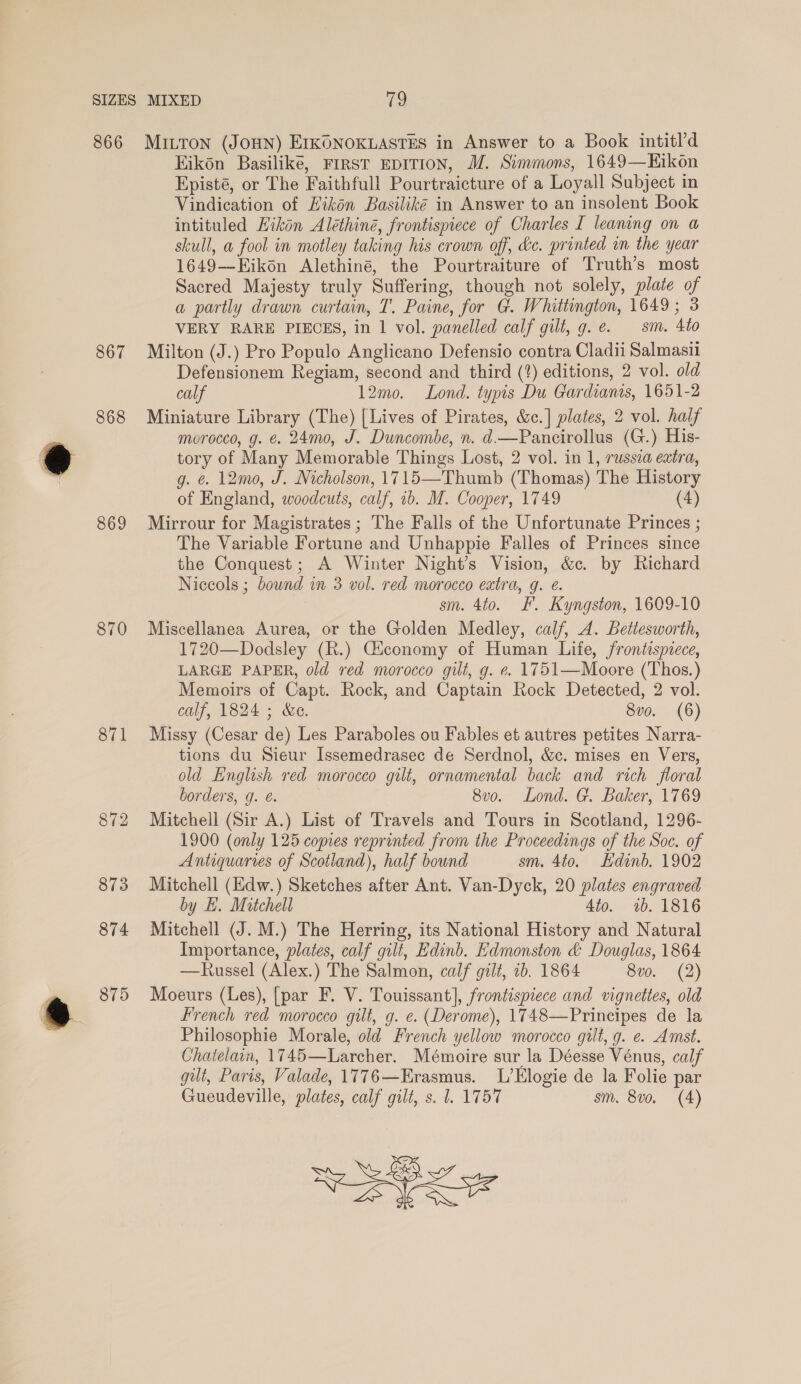 867 868 869 871 872 873 874 a 875 Eikon Basilike, First EDITION, M. Simmons, 1649—Hikon Episté, or The Faithfull Pourtraicture of a Loyall Subject in Vindication of Hikén Basiliké in Answer to an insolent Book intituled Hikon Aléthiné, frontispiece of Charles I leaning on a skull, a fool in motley taking his crown off, &amp;c. printed in the year 1649—Eikon Alethiné, the Pourtraiture of Truth’s most Sacred Majesty truly Suffering, though not solely, plate of a partly drawn curtain, T. Paine, for G. Whittington, 1649; 3 VERY RARE PIECES, in 1 vol. panelled calf gilt, g.e. sm. 4to Milton (J.) Pro Populo Anglicano Defensio contra Cladii Salmasii Defensionem Regiam, second and third (?) editions, 2 vol. old calf 12mo. Lond. typis Du Gardians, 1651-2 Miniature Library (The) [Lives of Pirates, &amp;c.] plates, 2 vol. half morocco, g. €. 24mo, J. Duncombe, n. d—Pancirollus (G.) His- tory of Many Memorable Things Lost, 2 vol. in 1, russea extra, g. &amp; 12mo, J. Nicholson, 1715—Thumb (Thomas) The History of England, woodcuts, calf, 1b. IM. Cooper, 1749 (4) Mirrour for Magistrates; The Falls of the Unfortunate Princes ; The Variable Fortune and Unhappie Falles of Princes since the Conquest; A Winter Night’s Vision, &amp;c. by Richard Niccols ; bound in 3 vol. red morocco extra, g. ¢. sm. 4to. F. Kyngston, 1609-10 Miscellanea Aurea, or the Golden Medley, calf, A. Bettesworth, 1720—Dodsley (R.) Giconomy of Human Life, frontispiece, LARGE PAPER, old red morocco gilt, g. ¢. 1751—Moore (Thos.) Memoirs of Capt. Rock, and Captain Rock Detected, 2 vol. calf, 1824 ; &amp;e. 8vo. (6) Missy (Cesar de) Les Paraboles ou Fables et autres petites Narra- tions du Sieur Issemedrasec de Serdnol, &amp;c. mises en Vers, old English red morocco gilt, ornamental back and rich floral borders, g. é. 8vo. Lond. G. Baker, 1769 Mitchell (Sir A.) List of Travels and Tours in Scotland, 1296- 1900 (only 125 copies reprinted from the Proceedings of the Soc. of Antiquaries of Scotland), half bound sm. 4to. Edinb. 1902 Mitchell (Edw.) Sketches after Ant. Van-Dyck, 20 plates engraved by LE. Mitchell 4to. 1b. 1816 Mitchell (J. M.) The Herring, its National History and Natural Importance, plates, calf gilt, Edinb. Edmonston &amp; Douglas, 1864 —Russel (Alex.) The Salmon, calf gilt, 1b. 1864 8v0. (2) Moeurs (Les), [par F. V. Touissant], frontispiece and vignettes, old French red morocco gilt, g. e. (Derome), 1748—Principes de la Philosophie Morale, old French yellow morocco gult, g. e. Amst. Chatelain, 1745—Larcher. Mémoire sur la Déesse Vénus, calf gilt, Paris, Valade, 1776—Erasmus. L’Elogie de la Folie par Gueudeville, plates, calf gilt, s. 1. 1757 sm. 8vo. (A) Se LZ&gt; SA SAX YZ IS \) aise Sz