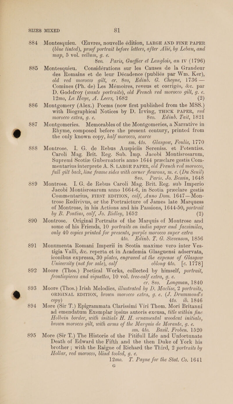 886 887 888 889 890 891 893 894 895 (blue tinted), proof portrait before letters, after Alié, by Lebau, and map, 5 vol. vellum, g. e. 8vo. Paris, Gueffier et Langlois, an iv (1796) Montesquieu. Considérations sur les Causes de la Grandeur des Romains et de leur Décadence (publiés par Wm. Ker), old red morocco gilt, cr. 8vo, Edinb. G. Cheyne, 1736 — Comines (Ph. de) Les Mémoires, reveus et corrigés, &amp;c. par D. Godefroy (wants portraits), old French red morocco gilt, g. e. 12mo, La Haye, A. Leers, 1682 (2) Montgomery (Alex.) Poems (now first published from the MSS.) with Biographical Notices by D. Irving, THICK PAPER, red morocco extra, g. e. 8vo. Edinb. Tait, 1821 Montgomeries. Memorables of the Montgomeries, a Narrative in Rhyme, composed before the present century, printed from the only known copy, half morocco, scarce sm. 4to. Glasgow, Foulis, 1770 Montrose. I. G. de Rebus Auspiciis Sereniss. et Potentiss. Caroli Mag. Brit. Reg. Sub. Imp. Jacobi Montisrosarum, Supremi Scotiz Gubernatoris anno 1644 preeclare gestis Com- mentarius interprete A. S. LARGE PAPER, old French red morocco, full gilt back, line frame sides with corner fleurons, m. e. (Du Seuil) 8vo. Paris. Jo. Bessin, 1648 Montrose. I. G. de Rebus Caroli Mag. Brit. Reg. sub Imperio Jacobi Montisrosarum anno 1664-6, in Scotia preclare gestis Commentarius, FIRST EDITION, calf, Anno Dom. 1647— Mon- trose Redivivus, or the Portraicture of James late Marquess of Montrose, in his Actions and his Passions, 1644-50, portract by B. Pontius, calf, Jo. Ridley, 1652 (2) Montrose. Original Portraits of the Marquis of Montrose and some of his Friends, 10 portraits on india paper and facsimiles, only 40 copies printed for presents, purple morocco super extra Sto. Edinb. T. G. Stevenson, 1856 Monumenta Romani Imperii in Scotia maxime vero inter Ves- tigia Valli, &amp;c. reperta et in Academia Glasguensi adservata, iconibus expressa, 30 plates, engraved at the expense of Glasgow University (not for sale), calf oblong 4to. [e. 1778] Moore (Thos.) Poetical Works, collected by himself, portrait, frontispreces and vignettes, 10 vol. tree-calf extra, 9. e. cr. 8vo. Longman, 1840 Moore (Thos.) Irish Melodies, ilustrated by D. Maclise, 2 portraits, ORIGINAL EDITION, brown morocco extra, g. e. (J. Drummond's copy) 4to. 1b. 1846 More (Sir T.) Epigrammata Clarissimi Viri Thom. Mori Britanni ad emendatum Exemplar ipsius autoris excusa, title within fine Holbein border, with initials H. H. ornamental woodcut initials, brown morocco gilt, uith arms of the Marquis de Morante, g. e. sm. 4to. Basil. Froben. 1520 More (Sir T.) The Historie of the Pitifull Life and Unfortunate Death of Edward the Fifth and the then Duke of York his brother ; with the Raigne of Richard the Third, 2 portraits by Hollar, red morocco, blind tooled, g. e. 12mo. T. Payne for the Stat. Co. 1641 G