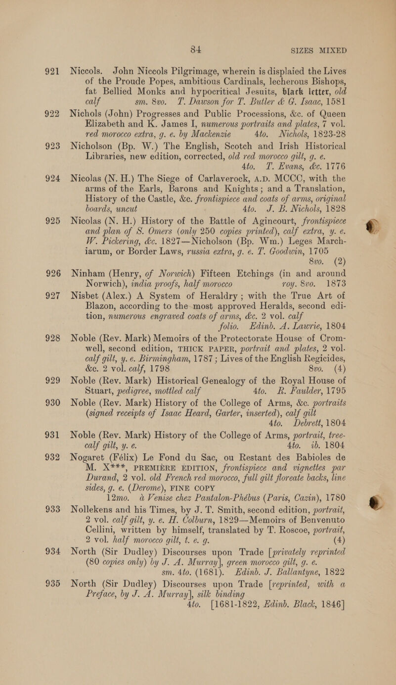 921 925 926 927 928 929 930 931 932 933 934 935 84 SIZES MIXED Niccols. John Niccols Pilgrimage, wherein is displaied the Lives of the Proude Popes, ambitious Cardinals, lecherous Bishops, fat Bellied Monks and hypocritical Jesuits, black letter, old calf sm. 8v0. T. Dawson for T. Butler &amp; G. Isaac, 1581 Nichols (John) Progresses and Public Processions, &amp;c. of Queen Hlizabeth and K. James I, numerous portraits and plates, 7 vol. red morocco extra, g. e. by Mackenzie 4to. Nichols, 1823-28 Nicholson (Bp. W.) The English, Scotch and Irish Historical Libraries, new edition, corrected, old red morocco gilt, g. e. 4to. T. Evans, &amp;e. 1776 Nicolas (N. H.) The Siege of Carlaverock, A.D. MCCOC, with the arms of the Earls, Barons and Knights; and a Translation, History of the Castle, &amp;c. frontispiece and coats of arms, original boards, uncut 4to. J. B. Nichols, 1828 Nicolas (N. H.) History of the Battle of Agincourt, frontispiece and plan of S. Omers (only 250 copies printed), calf extra, y. e. W. Pickering, &amp;c. 1827—Nicholson (Bp. Wm.) Leges March- iarum, or Border Laws, russia extra, g. e. T. Goodwin, 1705 8vo. (2) Ninham (Henry, of Norwich) Fifteen Etchings (in and around Norwich), india proofs, half morocco roy. 8vo. 1873 Nisbet (Alex.) A System of Heraldry ; with the True Art of Blazon, according to the-most approved Heralds, second edi- tion, numerous engraved coats of arms, &amp;c. 2 vol. calf folio. Edinb. A. Lawrie, 1804 Noble (Rev. Mark) Memoirs of the Protectorate House of Crom- well, second edition, THICK PAPER, portrait and plates, 2 vol. calf gilt, y. e. Birmingham, 1787 ; Lives of the English Regicides, &amp;e. 2 vol. calf, 1798 8vo. (4) Noble (Rev. Mark) Historical Genealogy of the Royal House of Stuart, pedigree, mottled calf 4io. KR. Faulder, 1795 Noble (Rev. Mark) History of the College of Arms, &amp;c. portraits (signed receipts of Isaac Heard, Garter, inserted), calf gilt 4to. Debrett, 1804 Noble (Rev. Mark) History of the College of Arms, portrait, tree- calf gilt, y. e. 4to. ib. 1804 Nogaret (Félix) Le Fond du Sac, ou Restant des Babioles de M. X***, PREMIERE EDITION, frontispiece and vignettes par Durand, 2 vol. old French red morocco, full gilt floreate backs, line sides, g. €. (Derome), FINE COPY Nollekens and his Times, by J. T. Smith, second edition, portrait, 2 vol. calf gilt, y. e. H. Colburn, 1829—Memoirs of Benvenuto Cellini, written by himself, translated by T. Roscoe, portrait, North (Sir Dudley) Discourses upon Trade [privately reprinted (80 copies only) by J. A. Murray], green morocco gilt, g. @. sm. 4to. (1681). Edinb. J. Ballantyne, 1822 North (Sir Dudley) Discourses upon Trade [reprinted, with a Preface, by J. A. Murray], silk binding 4to. [1681-1822, Hdinb, Black, 1846]