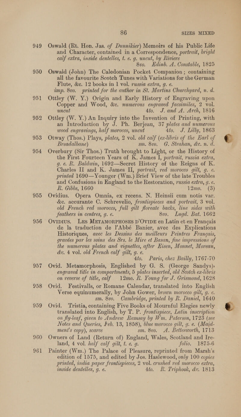 949 951 952 953 954 955 956 957 958 959 960 961 86 SIZES MIXED Oswald (Rt. Hon. Jas. of Dunnikier) Memoirs of his Public Life and Character, contained in a Correspondence, portrait, bright calf extra, inside dentelles, t. e. g. uncut, by Riviere 8v0o. Edinb. A. Constable, 1825 Oswald (John) The Caledonian Pocket Companion ; containing all the favourite Scotch Tunes with Variations for the German Flute, &amp;c. 12 books in 1 vol. russia extra, g. e. imp. 8vo. printed for the author in St. Martins Churchyard, n. d. Ottley (W. Y.) Origin and Early History of Engraving upon Copper and Wood, &amp;c. numerous engraved facsimiles, 2 vol. uncut 4to. J. and A. Arch, 1816 Ottley (W. Y.) An Inquiry into the Invention of Printing, with an Introduction by J. Ph. Berjeau, 37 plates and numerous wood engravings, half morocco, wncut 4to. J. Lally, 1863 Otway (Thos.) Plays, plates, 2 vol. old calf (ea-libris of the Earl of Breadalbane) sm. 8v0. G. Strahan, de. n. d. Overbury (Sir Thos.) Truth brought to Light, or the History of the First Fourteen Years of K. James I, portrait, russia extra, g. &amp; R. Baldwin, 1692—Secret History of the Reigns of K. Charles II and K. James II, portrait, red morocco gilt, g. e. printed 1690—Younger (Wm.) Brief View of the late Troubles and Confusions in England to the Restoration, russza extra, g. ¢. fi. Gibbs, 1660 12mo. (3) Ovidius. Opera Omnia, ex recens. N. Heinsii cum notis var. &amp;c. accurante C. Schrevelio, frontispieces and portrait, 3 vol. old French red morocco, full gilt floreate backs, line sides with feathers im centres, g. €. 8vo. Lugd. Bat. 1662 Ovipius. Les METAMORPHOSES D’OVIDE en Latin et en Frangais de la traduction de |’Abbé Banier, avec des Explications Historiques, avec les Dessins des meilleurs Peintres Francais, gravées par les sons des Srs. le Mire et Basan, fine impressions of the numerous plates and vignettes, after Eisen, Monnet, Moreau, dc. 4 vol. old French calf gilt, g. e. 4to. Paris, chez Baslly, 1767-70 Ovid. Metamorphosis, Englished by G. S. (George Sandys), engraved title in compartments, 5 plates inserted, old Scotch ex-libris on reverse of title, calf 12mo. h. Young for J. Grismond, 1628 Ovid. Festivalls, or Romane Calendar, translated into English Verse equinumerally, by John Gower, brown morocco gilt, g. e. sm. 8vo. Cambridge, printed by R. Daniel, 1640 Ovid. ‘Tristia, containing Five Books of Mournful Elegies newly translated into English, by T. P. frontispiece, Latin inscription on fly-leaf, gwen to Andrew Ramsay by Wm. Paterson, 1723 (see Notes and Queries, Feb. 13, 1858), blue morocco gilt, g. e. (Maid- ment’s copy), scarce sm. 8vo. A. Bettesworth, 1713 Owners of Land (Return of) England, Wales, Scotland and Ire- land, 4 vol. half calf gilt, t. e 9. folio. 1875-6 Painter (Wm.) The Palace of Pleasure, reprinted from Marsh’s edition of 1575, and edited by Jos. Haslewood, only 100 copies printed, india paper frontispreces, 2 vol. crushed red morocco extra, inside dentelles, g. é. 4to. ik. Triphook, &amp;e. 1813