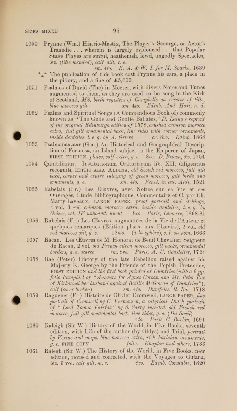  1050 Prynne (Wm.) Histrio-Mastix, The Player’s Scourge, or Actor’s Tragedie ... wherein is largely evidenced ... that Popular Stage Playes are sinful, heathenish, lewd, ungodly Spectacles, &amp;. (title mended), calf gilt, r. e. sm. 4to. HE. A. &amp;W. I. for M. Sparke, 1639 1051 1052 1053 1055 1056 1057 1058 1059 1060 1061 the pillory, and a fine of £5,000. Psalmes of David (The) in Meeter, with divers Notes and Tunes augmented to them, as they are used to be song in the Kirk of Scotland, MS. birth registers of Campbells on reverse of title, blue morocco gilt sm. 4to. Edinb. And. Hart, n. d. Psalms and Spiritual Songs (A Compendious Book of) commonly known as “The Gude and Godlie Ballates,” D. Laang’s reprint of the original Edinburgh editionof 1578, crushed crimson morocco extra, full gilt ornamental back, line sides with corner ornaments, mside dentelles, t. e.g. by A. Grieve cr. 8vo. Edinb. 1868 Psalmanaazaar (Geo.) An Historical and Geographical Descrip- tion of Formosa, an Island subject to the Emperor of Japan, FIRST EDITION, plates, calf extra, y.e. 8vo. D. Brown, &amp;c. 1704 Quintilianus. Institutionum Oratoriarum lib. XII, diligentius recogniti, EDITIO ALIA ALDINA, old Scotch red morocco, full gilt back, corner and centre wnlaying of green morocco, gilt birds and ornaments, g. sm. 4t0. Venet. in ed. Aldi, 1521 Rabelais (Fr.) Les Ciuvres, avec Notice sur sa Vie et ses Ouvrages, Etude Bibliographique, Commentaire et C. par Ch. Marty-Laveaux, LARGE PAPER, proof portrait and etchings, 4 vol, 3 vol. crimson morocco extra, inside dentelles, t.e.g. by Grieve, vel. LV unbound, uncut 8vo. Paris, Lemerre, 1868-81 Rabelais (Fr.) Les Giuvres, augmentées de la Vie de |’Auteur et quelques remarques (Edition placée aux Elzevirs), 2 vol. old red morocco gut, g. é. 12mo. (a la sphere), s. J. ow nom, 1663 Racan. Les Ciuvres de M. Honorat de Beuil Chevalier, Seigneur de Racan, 2 vol. old French citron morocco, gilt backs, ornamental borders, g. €. scarce sm. 8vo. Paris, A. U. Coustelier, 1724 Rae (Peter) History of the late Rebellion raised against his Majesty K. George by the Friends of the Popish Pretender, FIRST EDITION and the first book printed at Dumfries (with a 6 pp. folio Pamphlet of “Answers for Agnes Corsan and Mr. Peter Rae of Kirkonnel her husband against Bailhe McGowan of Dumfries”), calf (cover broken) sm. 4to. Dumfries, R. Rae, 1718 Raguenet (Fr.) Histoire de Olivier Cromwell, LARGE PAPER, fine portrait of Cromwell by C. Vermeulen, a satyrical Dutch portrait of “ Lord Tomas Fairfax” by S. Savry inserted, old French red morocco, full gilt ornamental back, line sides, g. e. (Du Seuil 4to. Paris, C. Barbin, 1691 Raleigh (Sir W.) History of the World, in Five Books, seventh edition, with Life of the author (by Oldys) and Trial, portrait by Vertue and maps, blue morocco extra, rich harletan ornaments, 0. ¢. FINE, COPY folio. Knapton and others, 1733 Ralegh (Sir W.) The History of the World, in Five Books, new edition, revised and corrected, with the Voyages to Guiana,
