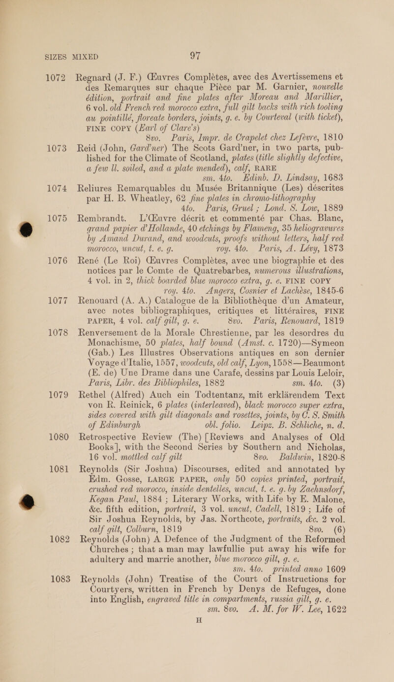 1072 1073 1074 1075 1076 1077 1078 1079 1080 1081 1082 1083 MIXED 97 Regnard (J. F.) Giuvres Completes, avec des Avertissemens et des Remarques sur chaque Piéce par M. Garnier, nouvelle édition, portrait and fine plates after Moreau and Marilher, 6 vol. old French red morocco extra, full gilt backs with rich tooling au pointillé, floreate borders, joints, g.e. by Courteval (with ticket), FINE Copy (Lavrl of Clare's) 8v0. Paris, Impr. de Crapelet chez Lefevre, 1810 Reid (John, Gardner) The Scots Gard’ner, in two parts, pub- lished for the Climate of Scotland, plates (title slightly defective, a few Il. soiled, and a plate mended), calf, RARE sm. 4to. Edinb. D. Lindsay, 1683 Reliures Remarquables du Musée Britannique (Les) déscrites par H. B. Wheatley, 62 fine plates in chromo-lithography 4to. Paris, Gruel ; Lond. S. Low, 1889 Rembrandt. L’Ciuvre décrit et commenté par Chas. Blanc, grand papier d’ Hollande, 40 etchings by Flameng, 35 heliogravures by Amand Durand, and woodcuts, proofs without letters, half red morocco, uncut, t. é g. roy. 4to. Paris, A. Lévy, 1873 René (Le Roi) Giuvres Completes, avec une biographie et des notices par le Comte de Quatrebarbes, numerous illustrations, 4 vol. in 2, thick boarded blue morocco extra, g. ¢. FINE COPY roy. 4to. Angers, Cosnier et Lachése, 1845-6 Renouard (A. A.) Catalogue de la Bibliothéque d’un Amateur, avec notes bibliographiques, critiques et littéraires, FINE PAPER, 4 vol. calf gilt, g. ¢. 8vo. Paris, Renouard, 1819 Renversement de la Morale Chrestienne, par les desordres du Monachisme, 50 plates, half bound (Amst. c. 1720)—Symeon (Gab.) Les Illustres Observations antiques en son dernier Voyage d’Italie, 1557, woodcuts, old calf, Lyon, 1558—Beaumont (E. de) Une Drame dans une Carafe, dessins par Louis Leloir, Paris, Inbr. des Bibluophiles, 1882 sm. 4to. (3) Rethel (Alfred) Auch ein Todtentanz, mit erklarendem Text von R. Reinick, 6 plates (interleaved), black morocco super extra, sides covered with gilt diagonals and rosettes, joints, by C. S. Smith of Edinburgh obl. folio. Leipz. B. Schliche, n. d. Retrospective Review (The) [Reviews and Analyses of Old Books |, with the Second Series by Southern and Nicholas, 16 vol. mottled calf gilt 8v0. Baldwin, 1820-8 Reynolds (Sir Joshua) Discourses, edited and annotated by Edm. Gosse, LARGE PAPER, only 50 copies printed, portrait, crushed red morocco, inside dentelles, uncut, t. e. g. by Zaehnsdorf, Kegan Paul, 1884 ; Literary Works, with Life by E. Malone, &amp;c. fifth edition, portrait, 3 vol. uncut, Cadell, 1819; Life of Sir Joshua Reynolds, by Jas. Northcote, portraits, dc. 2 vol. calf gilt, Colburn, 1819 8v0. (6) Reynolds (John) A Defence of the Judgment of the Reformed Churches ; that a man may lawfullie put away his wife for adultery and marrie another, blue morocco gilt, g. e. sm. 4to. printed anno 1609 Reynolds (John) Treatise of the Court of Instructions for Courtyers, written in French by Denys de Refuges, done into English, engraved title in compartments, russia gilt, g. e. sm. 8v0. A. M. for W. Lee, 1622 H