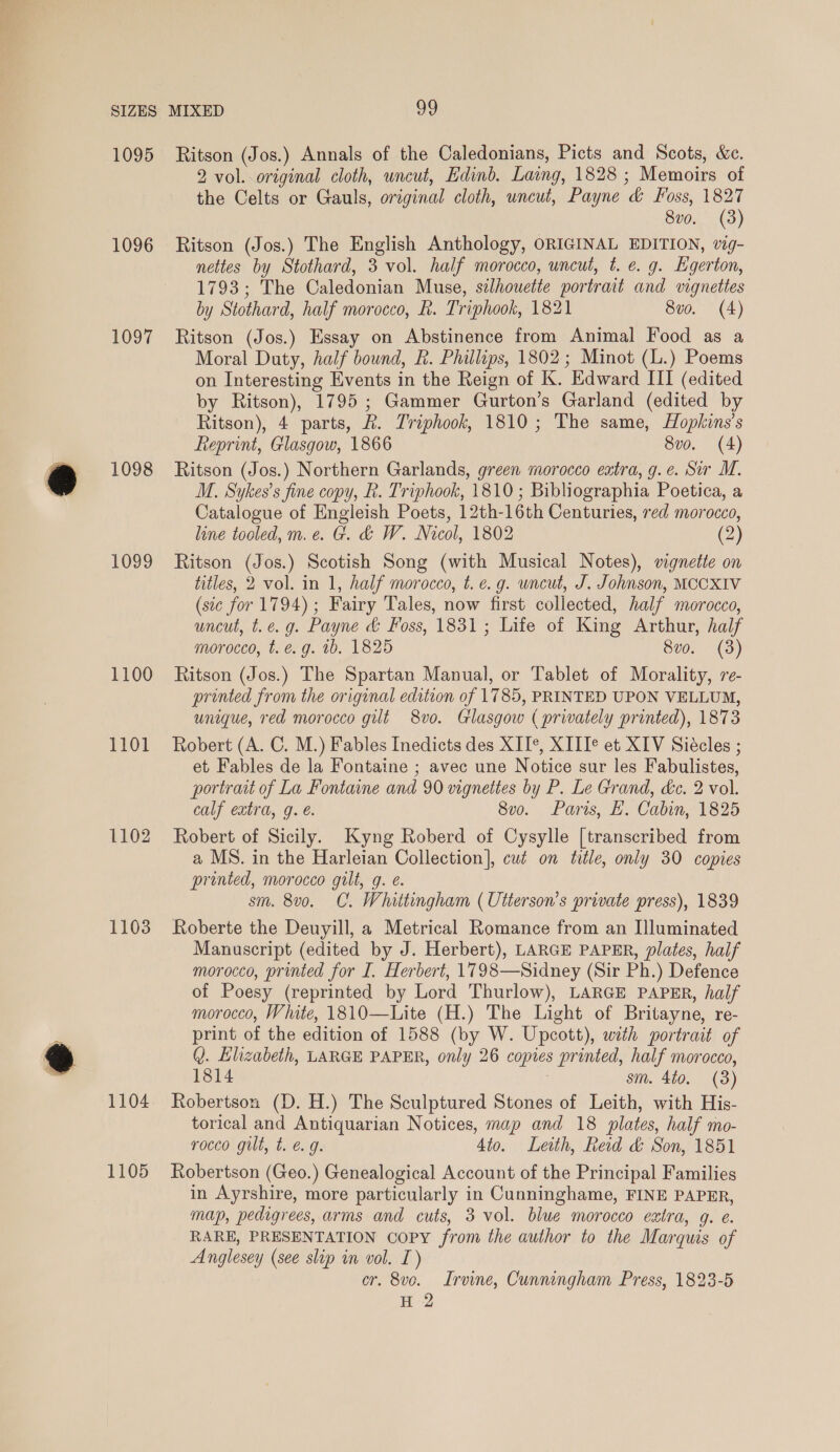 1095 1096 1097 1098 1099 1100 1101 1102 1103 1104 1105 Ritson (Jos.) Annals of the Caledonians, Picts and Scots, &amp;c. 2 vol. original cloth, uncut, Edinb. Laing, 1828 ; Memoirs of the Celts or Gauls, original cloth, uncut, Payne &amp; Foss, 1827 8v0. (3) Ritson (Jos.) The English Anthology, ORIGINAL EDITION, wg- nettes by Stothard, 3 vol. half morocco, uncut, t. e. g. Egerton, 1793; The Caledonian Muse, silhouette portrait and vignettes by Stothard, half morocco, R. Triphook, 1821 8uvo. (4) Ritson (Jos.) Essay on Abstinence from Animal Food as a Moral Duty, half bound, R. Phillips, 1802; Minot (L.) Poems on Interesting Events in the Reign of K. Edward III (edited by Ritson), 1795; Gammer Gurton’s Garland (edited by Ritson), 4 parts, &amp;. Triphook, 1810; The same, Hopkins’s Reprint, Glasgow, 1866 8vo. (4) Ritson (Jos.) Northern Garlands, green morocco eatra, g.e. Sir M. M. Sykes’s fine copy, R. Triphook, 1810; Bibliographia Poetica, a Catalogue of Engleish Poets, 12th-16th Centuries, red morocco, line tooled, m.e. G. &amp; W. Nicol, 1802 (2) Ritson (Jos.) Scotish Song (with Musical Notes), wignette on titles, 2 vol. in 1, half morocco, t. e.g. wncut, J. Johnson, MCCXIV (sic for 1794); Fairy Tales, now first collected, half morocco, uncut, t.e. g. Payne &amp; Foss, 1831; Life of King Arthur, half morocco, t. é. g. 1b. 1825 8v0. (3) Ritson (Jos.) The Spartan Manual, or Tablet of Morality, re- printed from the original edition of 1785, PRINTED UPON VELLUM, unique, red morocco gilt 8vo. Glasgow ( privately printed), 1873 Robert (A. C. M.) Fables Inedicts des XIT*, XIII® et XIV Siécles ; et Fables de la Fontaine ; avec une Notice sur les Fabulistes, portrait of La Fontaine and 90 vignettes by P. Le Grand, &amp;c. 2 vol. calf extra, g. é. 8v0o. Paris, E. Cabin, 1825 Robert of Sicily. Kyng Roberd of Cysylle [transcribed from a MS. in the Harleian Collection], cut on title, only 30 copies printed, morocco gilt, g. é. sm. 8v0. C. Whittingham ( Utterson’s private press), 1839 Roberte the Deuyill, a Metrical Romance from an Illuminated Manuscript (edited by J. Herbert), LARGE PAPER, plates, half morocco, printed for I. Herbert, 1798—Sidney (Sir Ph.) Defence of Poesy (reprinted by Lord Thurlow), LARGE PAPER, half morocco, White, 1810—Lite (H.) The Light of Britayne, re- print of the edition of 1588 (by W. Upcott), with portrait of Q. Elizabeth, LARGE PAPER, only 26 copies printed, half morocco, 1814 . sm. 4to. (3) Robertson (D. H.) The Sculptured Stones of Leith, with His- torical and Antiquarian Notices, map and 18 plates, half mo- rocco gilt, t. é 9g. Ato. Leith, Red &amp; Son, 1851 Robertson (Geo.) Genealogical Account of the Principal Families in Ayrshire, more particularly in Cunninghame, FINE PAPER, map, pedigrees, arms and cuts, 3 vol. blue morocco extra, g. e. RARE, PRESENTATION COPY from the author to the Marquis of Anglesey (see slip in vol. I) cr. 8ve. Irvine, Cunningham Press, 1823-5 H 2