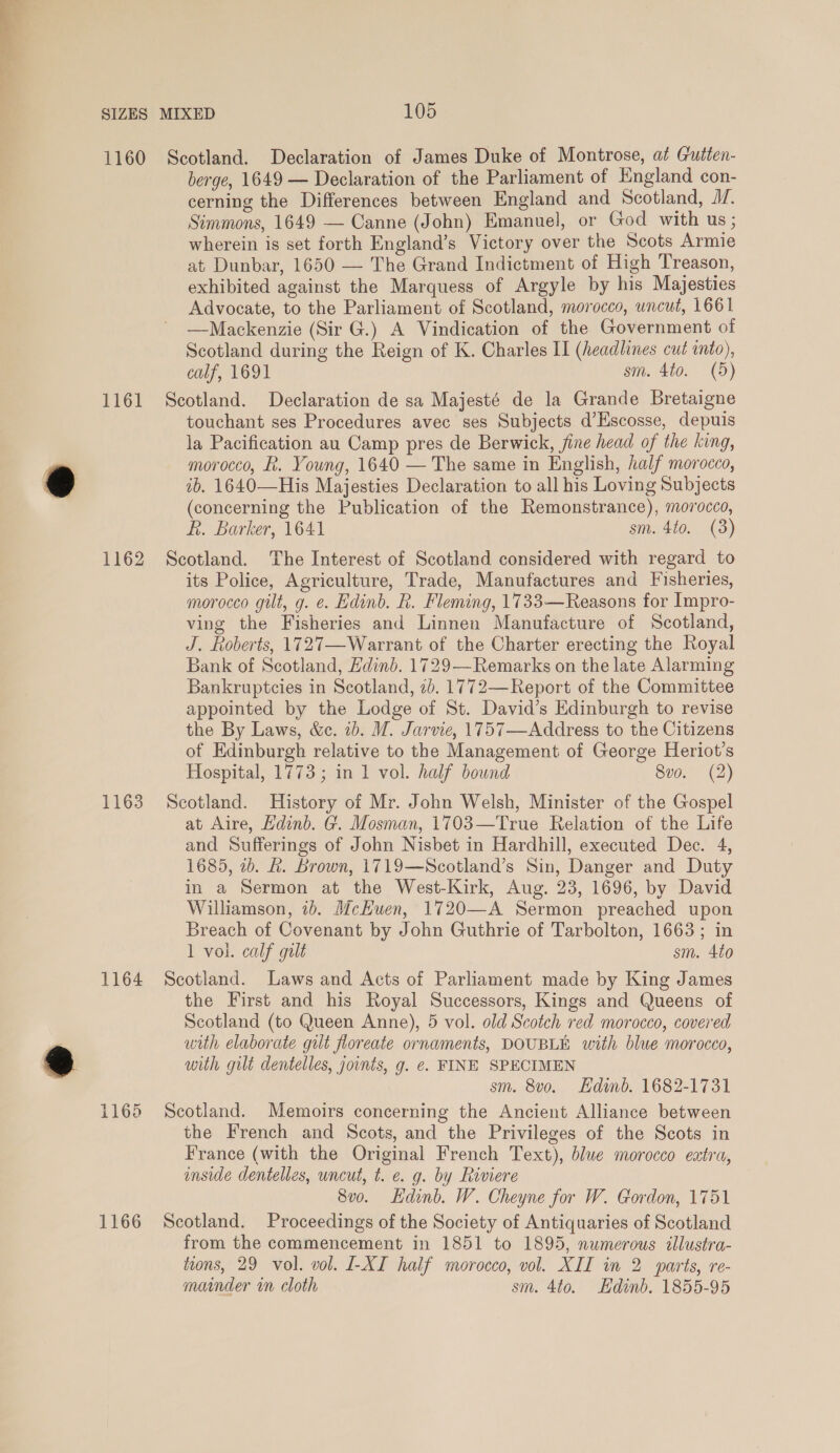 € berge, 1649 — Declaration of the Parliament of England con- cerning the Differences between England and Scotland, J. Simmons, 1649 — Canne (John) Emanuel, or God with us ; wherein is set forth England’s Victory over the Scots Armie at Dunbar, 1650 — The Grand Indictment of High Treason, exhibited against the Marquess of Argyle by his Majesties Advocate, to the Parliament of Scotland, morocco, uncut, 1661 —Mackenzie (Sir G.) A Vindication of the Government of calf, 1691 sm. 4to. (5) 1162 1163 1164 1166 touchant ses Procedures avec ses Subjects d’Escosse, depuis la Pacification au Camp pres de Berwick, jine head of the king, morocco, . Young, 1640 — The same in English, half morocco, ib. 1640—His Majesties Declaration to all his Loving Subjects (concerning the Publication of the Remonstrance), morocco, ft. Barker, 1641 sm. 4to. (3) Scotland. The Interest of Scotland considered with regard to its Police, Agriculture, Trade, Manufactures and Fisheries, morocco gilt, g. e. Edinb. R. Fleming, 1733—Reasons for Impro- ving the Fisheries and Linnen Manufacture of Scotland, J. Roberts, 1727—Warrant of the Charter erecting the Royal Bank of Scotland, Edinb. 1729— Remarks on the late Alarming Bankruptcies in Scotland, 2b. 1772—Report of the Committee appointed by the Lodge of St. David’s Edinburgh to revise the By Laws, &amp;c. 1b. M. Jarvie, 1757—Address to the Citizens of Edinburgh relative to the Management of George Heriot’s Hospital, 1773; in 1 vol. half bound 8v0. (2) Scotland. History of Mr. John Welsh, Minister of the Gospel at Aire, Edinb. G. Mosman, 1703—True Relation of the Life and Sufferings of John Nisbet in Hardhill, executed Dec. 4, 1685, 2b. &amp;. brown, 1719—Scotland’s Sin, Danger and Duty in a Sermon at the West-Kirk, Aug. 23, 1696, by David Williamson, 2b. McHuen, 1720—A Sermon preached upon Breach of Covenant by John Guthrie of Tarbolton, 1663; in 1 vol. calf gilt sm. 4to Scotland. Laws and Acts of Parliament made by King James the First and his Royal Successors, Kings and Queens of Scotland (to Queen Anne), 5 vol. old Scotch red morocco, covered with elaborate gut floreate ornaments, DOUBLE with blue morocco, with gilt dentelles, joints, g. ¢. FINE SPECIMEN sm. 8vo. Hdinbd. 1682-1731 Scotland. Memoirs concerning the Ancient Alliance between the French and Scots, and the Privileges of the Scots in France (with the Original French Text), blue morocco extra, inside dentelles, uncut, t. e. g. by Riviere 8vo. Edinb. W. Cheyne for W. Gordon, 1751 Scotland. Proceedings of the Society of Antiquaries of Scotland from the commencement in 1851 to 1895, numerous illustra- tions, 29 vol. vol. I-XI half morocco, vol. XII in 2 parts, re- mainder in cloth sm. 4to. Edinb. 1855-95