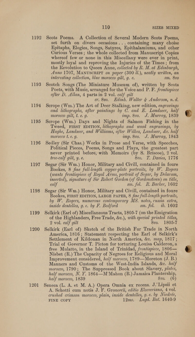 1192 1193 1194 1195 1196 1197 1198 1199 1200 1201 110 SIZES MIXED Scots Poems. &lt;A Collection of Several Modern Scots Poems, set furth on divers occasions... containing many choise Kpitaphs, Elogies, Songs, Satyres, Epithalamiums, and other Curious Verses ; the whole collected from Manuscript Copies whereof few or none in this Miscellany were ever in print, mostly loyal and reproving the Injuries of the Times ; from the Revolution to Queen Anne, collected by R. M. at Edinburgh, Anno 1707, MANUSCRIPT on paper (300 Jl.), neatly written, an interesting collection, blue morocco gilt, g. é. sm. 8vo Scotch Songs (The Miniature Museum of), written by Scots Poets, with Music, arranged for the Voice and P. F. frontispiece after D. Allan, 4 parts in 2 vol. calf gilt cr. 8v0o. Edinb. Walter ¢ Anderson, n. d. Scrope (Wm.) The Art of Deer Stalking, new edition, engravings and lithographs, after paintings by C. and EL. Landseer, half morocco gilt, t. &amp; g. imp. 8vo. J. Murray, 1839 Scrope (Wm.) Days and Nights of Salmon Fishing in the Tweed, FIRST EDITION, lithographs and wood engravings, by Haghe, Landseer, and Williams, after Wilkes, Landseer, &amp;c. half morocco t. é. g. ump. 8vo. J. Murray, 1843 Sedley (Sir Chas.) Works in Prose and Verse, with Speeches, Political Pieces, Poems, Songs and Plays, the greatest part never printed before, with Memoirs (by 8. Briscoe), 2 vol. tree-calf gilt, y. é. 8vo. T. Davies, 1776 Segar (Sir Wm.) Honor, Military and Civill, contained in foure Bookes, 8 fine full-length copper-plate portraits, by W. Rogers (wants frontispiece of Royal Arms, portrait of Segar, by Delaram, inserted), signature of Sir Robert Gordon (of Gordonstoun) on title, calf sm. fol. kt. Barker, 1602 Segar (Sir Wm.) Honor, Military and Civill, contained in foure Bookes, FIRST EDITION, LARGE PAPER, 8 fine full-length portraits, by W. Rogers, numerous contemporary MS. notes, russia extra, inside dentelles, g.e. by #. Bedford sm. fol. 1b. 1602 Selkirk (Earl of) Miscellaneous Tracts, 1805-7 (on the Emigration of the Highlanders, Free Trade, &amp;c.), with special printed titles, 2 vol. calf gilt 8vo. 1805-7 Selkirk (Earl of) Sketch of the British Fur Trade in North America, 1816; Statement respecting the Earl of Selkirk’s Settlement of Kildonan in North America, &amp;c. map, 1817; Trial of Governor T. Picton for torturing Louisa Calderon, a free Mulatto, in the Island of Trinidad, frontispiece, 1806— Nisbet (R.) The Capacity of Negroes for Religious and Moral Improvement considered, half morocco, 1789—Moreton (J. B.) Manners and Customs of the West-India Islands, &amp;c. half morocco, 1790; The Suppressed Book about Slavery, plates, half morocco, N. ¥Y. 1864—M’Mahon (B.) Jamaica Plantership, half morocco, 1839 8vo. (6) Seneca (L. A. et M. A.) Opera Omnia ex recens. J.’ Lipsii et A. Schotti cum notis J. F. Gronovii, editio Elzevertana, 4 vol. crushed crimson morocco, plain, inside dentelles, g. e. by Niedrée, FINE COPY 12mo. Lugd. Bat. 1640-9