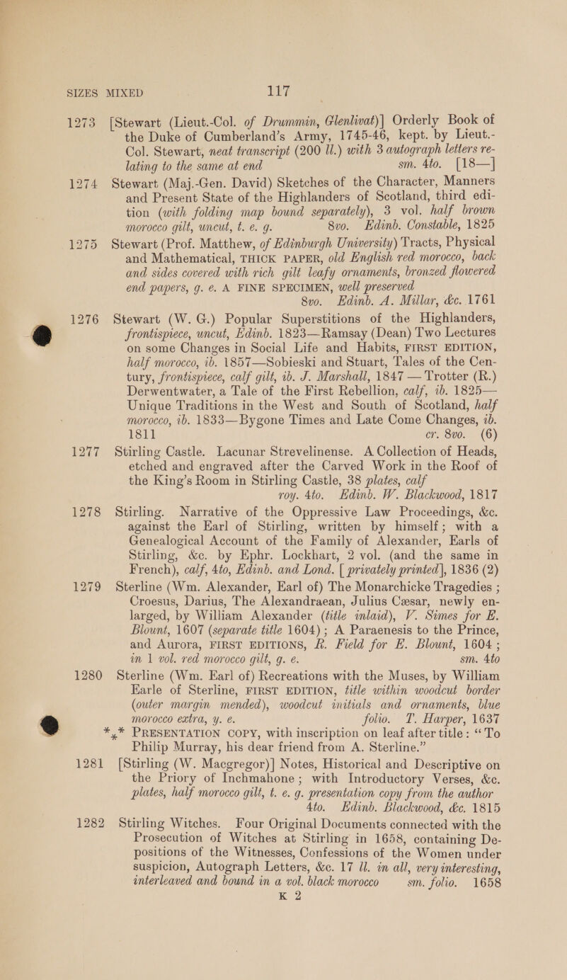 1273 [Stewart (Lieut.Col. of Drwmmin, Glenlivat)| Orderly Book of the Duke of Cumberland’s Army, 1745-46, kept. by Lieut.- Col. Stewart, neat transcript (200 Il.) with 3 autograph letters re- lating to the same at end sm. 4to. [18—]| 1274 Stewart (Maj.-Gen. David) Sketches of the Character, Manners and Present State of the Highlanders of Scotland, third edi- tion (with folding map bound separately), 3 vol. half brown morocco gut, uncut, t. e. g. 8vo. Hdinb. Constable, 1825 1275 Stewart (Prof. Matthew, of Edinburgh University) Tracts, Physical and Mathematical, THICK PAPER, old English red morocco, back and sides covered with rich gilt leafy ornaments, bronzed flowered end papers, g. €&amp;. A FINE SPECIMEN, well preserved 8vo. Edinb. A. Millar, de. 1761 1276 Stewart (W.G.) Popular Superstitions of the Highlanders, frontispiece, uncut, Edinb. 1823—Ramsay (Dean) Two Lectures on some Changes in Social Life and Habits, FIRST EDITION, half morocco, ib. 1857—Sobieski and Stuart, Tales of the Cen- tury, frontispiece, calf gilt, ib. J. Marshall, 1847 — Trotter (R.) Derwentwater, a Tale of the First Rebellion, calf, 1b. 1825— Unique Traditions in the West and South of Scotland, half morocco, ib. 1833—Bygone Times and Late Come Changes, 10. 1811 cr. 8v0. (6) 1277 Stirling Castle. Lacunar Strevelinense. A Collection of Heads, etched and engraved after the Carved Work in the Roof of the King’s Room in Stirling Castle, 38 plates, calf roy. 4to. Edinb. W. Blackwood, 1817 1278 Stirling. Narrative of the Oppressive Law Proceedings, &amp;c. against the Karl of Stirling, written by himself; with a Genealogical Account of the Family of Alexander, Earls of Stirling, &amp;c. by Ephr. Lockhart, 2 vol. (and the same in French), calf, 440, Edinb. and Lond. | privately printed], 1836 (2) 1279 Sterline (Wm. Alexander, Earl of) The Monarchicke Tragedies ; Croesus, Darius, The Alexandraean, Julius Cesar, newly en- larged, by William Alexander (title inlaid), V. Simes for E. Blount, 1607 (separate title 1604); A Paraenesis to the Prince, and Aurora, FIRST EDITIONS, &amp;. Field for E. Blount, 1604 ; im 1 vol. red morocco gilt, g. e. sm. 4to 1280 Sterline (Wm. Earl of) Recreations with the Muses, by William Earle of Sterline, FIRST EDITION, title within woodcut border (outer margin mended), woodcut initials and ornaments, blue morocco extra, ¥. €. folio. T. Harper, 1637 *,* PRESENTATION COPY, with inscription on leaf after title: ‘To Philip Murray, his dear friend from A. Sterline.” 1281 [Stirling (W. Macgregor)] Notes, Historical and Descriptive on the Priory of Inchmahone ; with Introductory Verses, &amp;c. plates, half morocco gilt, t. ¢. g. presentation copy from the author 4to. dinb. Blackwood, &amp;c. 1815 1282 Stirling Witches. Four Original Documents connected with the Prosecution of Witches at Stirling in 1658, containing De- positions of the Witnesses, Confessions of the Women under suspicion, Autograph Letters, &amp;c. 17 Ul. in all, very interesting, interleaved and bound in a vol. black morocco sm. folio. 1658 K 2