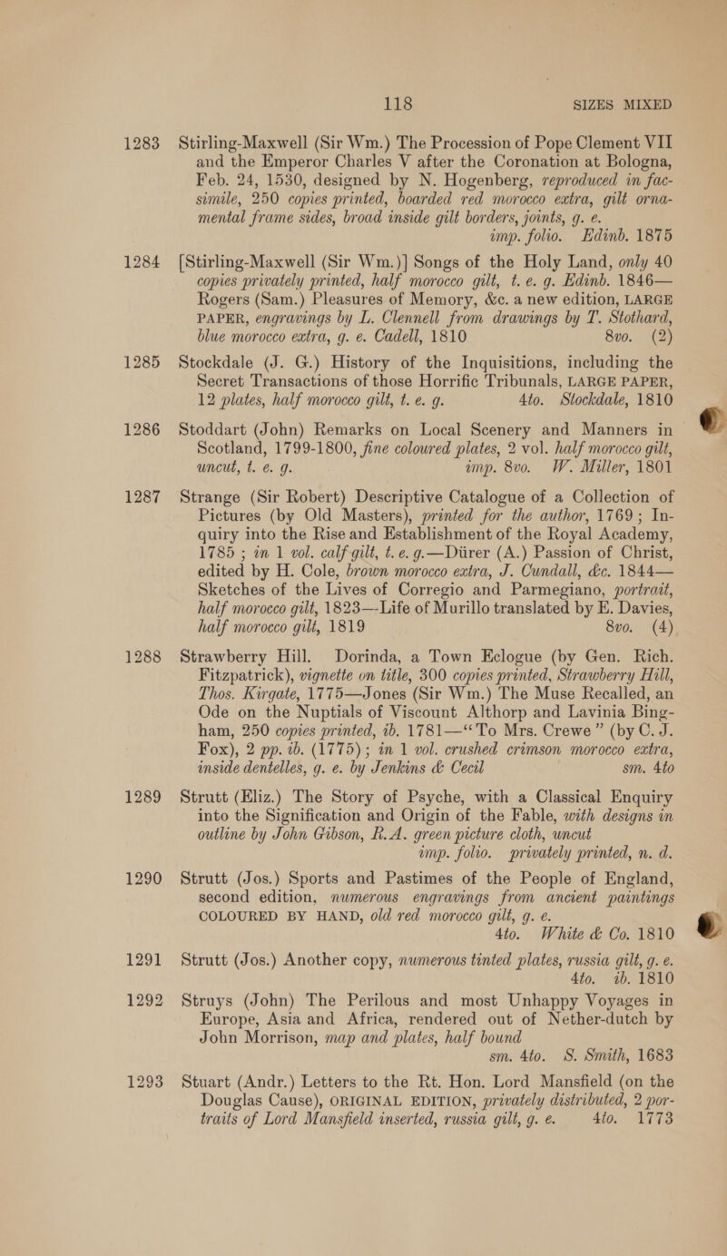 1283 1284 1285 1287 1288 1289 1290 118 SIZES MIXED Stirling-Maxwell (Sir Wm.) The Procession of Pope Clement VIT and the Emperor Charles V after the Coronation at Bologna, Feb. 24, 1530, designed by N. Hogenberg, reproduced in fac- simile, 250 copies printed, boarded red morocco extra, gilt orna- mental frame sides, broad inside gilt borders, joints, g. é. imp. folio. Edinb. 1875 [Stirling-Maxwell (Sir Wm.)] Songs of the Holy Land, only 40 copies privately printed, half morocco gilt, t. e. g. Edinb. 1846— Rogers (Sam.) Pleasures of Memory, &amp;c. a new edition, LARGE PAPER, engravings by L. Clennell from drawings by T. Stothard, blue morocco extra, g. e. Cadell, 1810 8v0. (2) Stockdale (J. G.) History of the Inquisitions, including the Secret Transactions of those Horrific Tribunals, LARGE PAPER, 12 plates, half morocco gilt, t. ¢. g. 4to. Stockdale, 1810 Stoddart (John) Remarks on Local Scenery and Manners in Scotland, 1799-1800, fine coloured plates, 2 vol. half morocco gilt, uncut, t. &amp; g. amp. 8vo. W. Miller, 1801 Strange (Sir Robert) Descriptive Catalogue of a Collection of Pictures (by Old Masters), printed for the author, 1769; In- quiry into the Rise and Establishment of the Royal Academy, 1785 ; an 1 vol. calf gilt, ¢. e. g —Ditirer (A.) Passion of Christ, edited by H. Cole, brown morocco extra, J. Cundall, d&amp;c. 1844— Sketches of the Lives of Corregio and Parmegiano, portrait, half morocco gilt, 1823—-Life of Murillo translated by E. Davies, half morocco gilt, 1819 8vo. (4) Strawberry Hill. Dorinda, a Town Kclogue (by Gen. Rich. Fitzpatrick), vignette on title, 300 copies printed, Strawberry Hull, Thos. Kirgate, 1775—Jones (Sir Wm.) The Muse Recalled, an Ode on the Nuptials of Viscount Althorp and Lavinia Bing- ham, 250 copies printed, ib. 1781—‘‘ To Mrs. Crewe ” (by C. J. Fox), 2 pp. 0b. (1775) ; in 1 vol. crushed crimson morocco extra, inside dentelles, g. e. by Jenkins &amp; Cecil sm. 4to Strutt (Hliz.) The Story of Psyche, with a Classical Enquiry into the Signification and Origin of the Fable, with designs in outline by John Gibson, h. A. green picture cloth, uncut imp. folio. privately printed, n. d. Strutt (Jos.) Sports and Pastimes of the People of England, second edition, numerous engravings from ancient paintings COLOURED BY HAND, old red morocco gilt, g. e. 4to. White &amp; Co. 1810 Strutt (Jos.) Another copy, numerous tinted plates, russia gilt, g. e. 4to. 1b. 1810 Struys (John) The Perilous and most Unhappy Voyages in Europe, Asia and Africa, rendered out of Nether-dutch by John Morrison, map and plates, half bound sm. 4to. S. Smith, 1683 Stuart (Andr.) Letters to the Rt. Hon. Lord Mansfield (on the Douglas Cause), ORIGINAL EDITION, privately distributed, 2 por- traits of Lord Mansfield inserted, russia gilt, g. 4to. 1773  