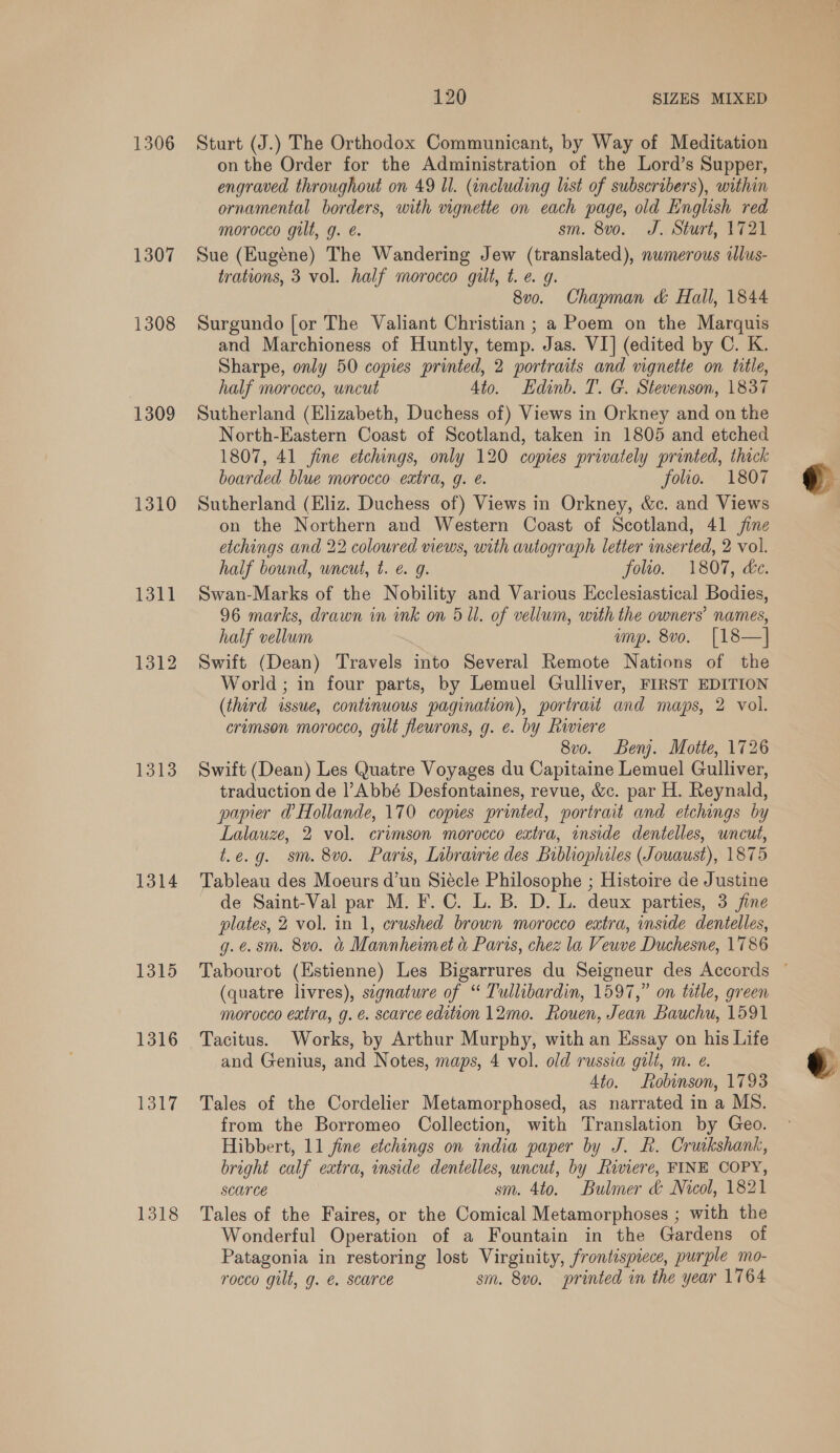 1306 1307 1308 1309 1310 1311 1312 1313 1314 1315 1316 1317 1318 120 SIZES MIXED Sturt (J.) The Orthodox Communicant, by Way of Meditation onthe Order for the Administration of the Lord’s Supper, engraved throughout on 49 Ul. (including list of subscribers), within ornamental borders, with vignette on each page, old English red morocco gilt, g. é. sm. 8v0. J. Sturt, 1721 Sue (Eugene) The Wandering Jew (translated), nwmerous ilus- trations, 3 vol. half morocco guilt, t. e g. 8v0. Chapman &amp; Hall, 1844 Surgundo [or The Valiant Christian ; a Poem on the Marquis and Marchioness of Huntly, temp. Jas. VI] (edited by C. K. Sharpe, only 50 copies printed, 2 portraits and vignetie on title, half morocco, uncut Ato. Edinb. T. G. Stevenson, 1837 Sutherland (Elizabeth, Duchess of) Views in Orkney and on the North-Eastern Coast of Scotland, taken in 1805 and etched 1807, 41 fine etchings, only 120 copies privately printed, thick boarded blue morocco extra, g. é. folio. 1807 Sutherland (Eliz. Duchess of) Views in Orkney, &amp;c. and Views on the Northern and Western Coast of Scotland, 41 jine etchings and 22 coloured views, with autograph letter mserted, 2 vol. half bound, uncut, t. e g. folio. 1807, de. Swan-Marks of the Nobility and Various Ecclesiastical Bodies, 96 marks, drawn in ink on 5 ll. of vellum, with the owners’ names, half vellum ump. 8vo. [18—] Swift (Dean) Travels into Several Remote Nations of the World ; in four parts, by Lemuel Gulliver, FIRST EDITION (third issue, continuous pagination), portrait and maps, 2 vol. cremson morocco, gilt fleurons, g. e. by Riviere 8vo. Benj. Motte, 1726 Swift (Dean) Les Quatre Voyages du Capitaine Lemuel Gulliver, traduction de l’Abbé Desfontaines, revue, &amp;c. par H. Reynald, papier @ Hollande, 170 copies printed, portrait and etchings by Lalauze, 2 vol. crimson morocco extra, inside dentelles, uncut, t.e.g. sm. 8vo. Paris, Librairie des Bibliophiles (Jowaust), 1875 Tableau des Moeurs d’un Siécle Philosophe ; Histoire de Justine de Saint-Val par M. F. C. L. B. D. L. deux parties, 3 fine plates, 2 vol. in 1, crushed brown morocco extra, inside dentelles, g.e.sm. 8vo. &amp; Mannheimet &amp; Paris, chez la Veuve Duchesne, 1786 (quatre livres), signature of “ Tullibardin, 1597,” on title, green morocco extra, g. é. scarce edition 12mo. Rouen, Jean Bauchu, 1591 Tacitus. Works, by Arthur Murphy, with an Essay on his Life and Genius, and Notes, maps, 4 vol. old russia gilt, m. e. Ato. Robinson, 1793 Tales of the Cordelier Metamorphosed, as narrated in a MS. from the Borromeo Collection, with Translation by Geo. Hibbert, 11 fine etchings on india paper by J. R. Cruikshank, bright calf extra, inside dentelles, uncut, by Riviere, FINE COPY, SCONCE sm. 4to. Bulmer &amp; Nicol, 1821 Tales of the Faires, or the Comical Metamorphoses ; with the Wonderful Operation of a Fountain in the Gardens of Patagonia in restoring lost Virginity, frontispiece, purple mo- rocco gult, g. @ scarce sm. 8vo. printed in the year 1764  