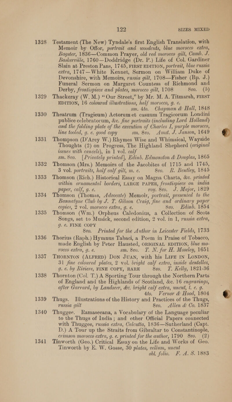 1328 1331 1332 1333 1334 1335 1336 1337 1338 1339 1340 1341 122 SIZES MIXED Testament (The New) Tyndale’s first English Translation, with Memoir by Offor, portrait and woodcuts, blue morocco extra, Bagster, 1836—Common Prayer, old red morocco gilt, Camb. J. Baskerville, 1760—Doddridge (Dr. P.) Life of Col. Gardiner Slain at Preston Pans, 1745, FIRST EDITION, portrait, blue russia extra, 1747—White Kennet, Sermon on William Duke of Devonshire, with Memoirs, russia gilt, 1708—Fisher (Bp. J.) Funeral Sermon on Margaret Countess of Richmond and Derby, frontispiece and plates, morocco gilt, 1708 8vo. (5) Thackeray (W. M.).“ Our Street,” by Mr. M. A. Titmarsh, FIRST EDITION, 16 coloured illustrations, half morocco, g. @. sm. 4to. Chapman &amp; Hall, 1848 Theatrum (Tragicum) Actorumet casuum Tragicorum Londini publice celebratorum, &amp;c. fine portraits (including Lord Holland) and the folding plate of the execution of Charles I, purple morocco, line tooled, g. €. good copy sm. 8v0. Amst. J. Janson, 1649 Thompson (D’Arcy W.) Rhymes Wise and Whimsical, Wayside Thoughts (2) on Progress, The Highland Shepherd (original issues with cancels), in 1 vol. calf sm. 8v0. [Privately printed], Edinb. Edmonston &amp; Douglas, 1865 Thomson (Mrs.) Memoirs of the Jacobites of 1715 and 1745, 3 vol. portraits, half calf gilt, m. e. 8vo. Rk. Bentley, 1845 Thomson (Rich.) Historical Essay on Magna Charta, &amp;c. printed within ornamental borders, LARGE PAPER, frontispiece on india paper, calf, g. é. roy. 8vo. J. Major, 1829 Thomson (Thomas, Advocate) Memoir, portrait, presented to the Bannatyne Club by J. T. Gibson Craig, fine and ordinary paper copies, 2 vol. morocco extra, g. e. Svo. Edinb. 1854 Thomson (Wm.) Orpheus Caledonius, a Collection of Scots Songs, set to Musick, second edition, 2 vol. in 1, russia extra, g. €. FINE COPY 8vo. Printed for the Author in Leicester Fields, 1733 Thorius (Raph.) Hymnus Tabaci, a Poem in Praise of Tobacco, made English by Peter Hausted, ORIGINAL EDITION, blue mo- rocco extra, g. €. sm. 8vo. T. N. for H. Moseley, 1651 THORNTON (ALFRED) Don JUAN, with his LirE In LONDON, 31 fine coloured plates, 2 vol. bright calf extra, inside dentelles, g. ¢. by Riviere, FINE COPY, RARE 8vo. T. Kelly, 1821-36 Thornton (Col. T.) A Sporting Tour through the Northern Parts of England and the Highlands of Scotland, &amp;c. 16 engravings, after Garrard, by Landseer, dc. bright calf extra, uncut, t. e. 9. 4to. Vernor &amp; Hood, 1804 Thugs. Illustrations of the History and Practices of the Thugs, russia gilt 8vo. Allen &amp; Co. 1837 Thuggee. Ramaseeana, a Vocabulary of the Language peculiar to the Thugs of India; and other Official Papers connected with Thuggee, russia eatra, Calcutta, 1836—Sutherland (Capt. D.) A Tour up the Straits from Gibraltar to Constantinople, crimson morocco extra, g. e. printed for the author, 1790 8vo. (2) Tinworth (Geo.) Critical Essay on the Life and Works of Geo. Tinworth by E. W. Gosse, 30 plates, vellum, uncut obl. folio. F. A. S. 1883  