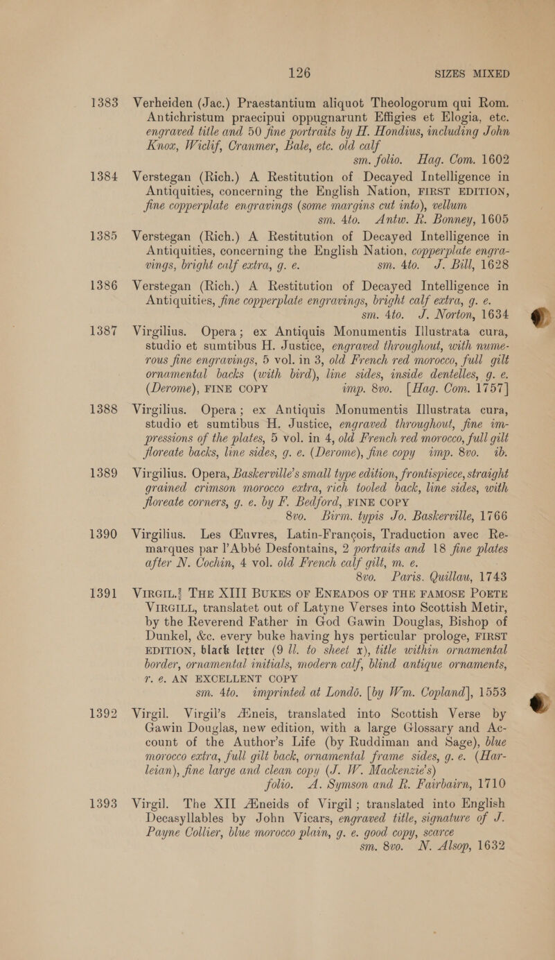 1383 1384 1385 1386 1387 1388 1389 1390 1391 1392 1393 126 SIZES MIXED Verheiden (Jac.) Praestantium aliquot Theologorum qui Rom. Antichristum praecipui oppugnarunt Effigies et Hlogia, ete. engraved title and 50 fine portraits by H. Hondius, including John Knox, Wiclif, Cranmer, Bale, etc. old calf sm. folio. Hag. Com. 1602 Verstegan (Rich.) A Restitution of Decayed Intelligence in Antiquities, concerning the English Nation, FIRST EDITION, jine copperplate engravings (some margins cut into), vellum sm. 4to. Antw. Rh. Bonney, 1605 Verstegan (Rich.) A Restitution of Decayed Intelligence in Antiquities, concerning the English Nation, copperplate engra- vings, bright calf extra, g. e. sm. 4to. J. Bill, 1628 Verstegan (Rich.) A Restitution of Decayed Intelligence in Antiquities, fine copperplate engravings, bright calf extra, 9. e. sm. 4to. J. Norton, 1634 Virgilius. Opera; ex Antiquis Monumentis Illustrata cura, studio et sumtibus H. Justice, engraved throughout, with nume- rous fine engravings, 5 vol. in 3, old French red morocco, full gilt ornamental backs (with bird), line sides, inside dentelles, g. e. (Derome), FINE COPY imp. 8vo. [Hag. Com. 1757] Virgilius. Opera; ex Antiquis Monumentis Illustrata cura, studio et sumtibus H. Justice, engraved throughout, fine im- pressions of the plates, 5 vol. in 4, old French red morocco, full gilt Jloreate backs, line sides, g. e. (Derome), fine copy imp. 8vo. ab. Virgilius. Opera, Baskerville’s small type edition, frontispiece, straight grained crimson morocco extra, rich tooled back, line sides, with floreate corners, g. e. by F. Bedford, FINE COPY 8v0o. Birm. typis Jo. Baskerville, 1766 Virgilius. Les Ciuvres, Latin-Francois, Traduction avec Re- marques par l Abbé Desfontains, 2 portraits and 18 fine plates after N. Cochin, 4 vol. old French calf gilt, m. e. 8vo. Paris. Quillau, 1743 VIRGIL. THE XIII BUKES oF ENEADOS OF THE FAMOSE POETE VIRGILL, translatet out of Latyne Verses into Scottish Metir, by the Reverend Father in God Gawin Douglas, Bishop of Dunkel, &amp;c. every buke having hys perticular prologe, FIRST EDITION, black letter (9 Ul. to sheet x), title within ornamental border, ornamental initials, modern calf, blind antique ornaments, Yr. €. AN EXCELLENT COPY sm. 4to. imprinted at Londo. [by Wm. Copland], 1553 Virgil. Virgil’s Aineis, translated into Scottish Verse by Gawin Douglas, new edition, with a large Glossary and Ac- count of the Author’s Life (by Ruddiman and Sage), dlue morocco extra, full gilt back, ornamental frame sides, g. e. (Har- leran), fine large and clean copy (J. W. Mackenzie's) folio. A. Symson and R. Fairbairn, 1710 Virgil. The XII Aineids of Virgil; translated into English Decasyllables by John Vicars, engraved title, signature of J. Payne Collier, blue morocco plain, g. e. good copy, scarce sm. 8vo. N. Alsop, 1632  