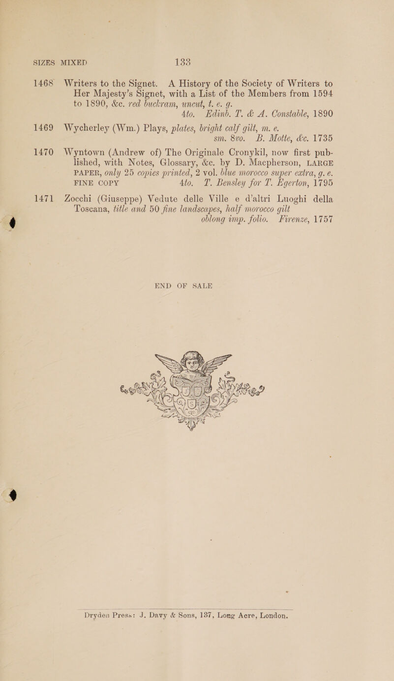 1468 1469 1470 1471 Writers to the Signet. A History of the Society of Writers to Her Majesty’s Signet, with a List of the Members from 1594 to 1890, &amp;c. red buckram, uncut, t. e. g. 4to. Edinb. T. &amp; A. Constable, 1890 Wycherley (Wm.) Plays, plates, bright calf gilt, m. e. sm. 8v0. B. Motte, de. 1735 Wyntown (Andrew of) The Originale Cronykil, now first pub- lished, with Notes, Glossary, &amp;c. by D. Macpherson, LARGE PAPER, only 25 copies printed, 2 vol. blue morocco super extra, g. e. FINE COPY 4to. T. Bensley for T. Egerton, 1795 Zocchi (Giuseppe) Vedute delle Ville e d’altri Luoghi della Toscana, title and 50 fine landscapes, half morocco gilt oblong imp. folio. Firenze, 1757   : Dryden Presa: J. Davy &amp; Sons, 187, Long Acre, London.