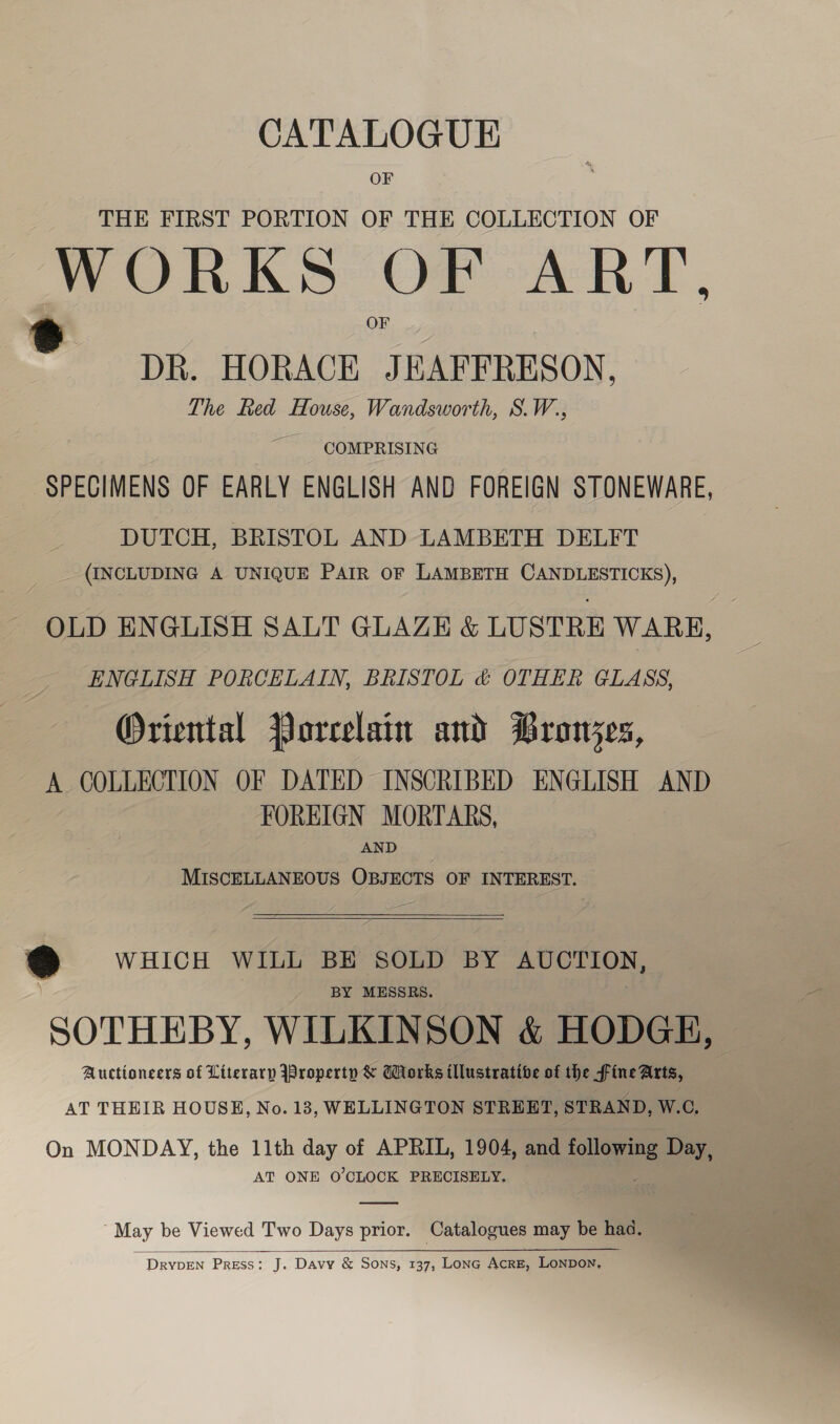 CATALOGUE OF THE FIRST PORTION OF THE COLLECTION OF WORKS OF ART, ® DR. HORACE JEAFFRESON, The Ked House, Wandsworth, S.W., COMPRISING SPECIMENS OF EARLY ENGLISH AND FOREIGN STONEWARE, DUTCH, BRISTOL AND LAMBETH DELFT (INCLUDING A UNIQUE PAIR OF LAMBETH CANDLESTICKS), OLD ENGLISH SALT GLAZE &amp; LUSTRE WARE, ENGLISH PORCELAIN, BRISTOL &amp; OTHER GLASS, Oriental Porrelain and Bronjes, A COLLECTION OF DATED INSCRIBED ENGLISH AND FOREIGN MORTARS, AND MISCELLANEOUS OBJECTS OF INTEREST.  @ WHICH WILL BE SOLD BY AUCTION, BY MESSRS. SOTHEBY, WILKINSON &amp; HODGE, Auctioneers of Literary Property &amp; Works illustrative of the Fine Aarts, AT THEIR HOUSE, No. 13, WELLINGTON STREET, STRAND, W.C, On MONDAY, the 11th day of APRIL, 1904, and ole g Day, | AT ONE O’CLOCK PRECISELY.  May be Viewed Two Days prior. Catalogues may be haa.  ~ DRrvDEN PRESS: J. Davy &amp; Sons, 137, Lonc AcrE, LonDon,