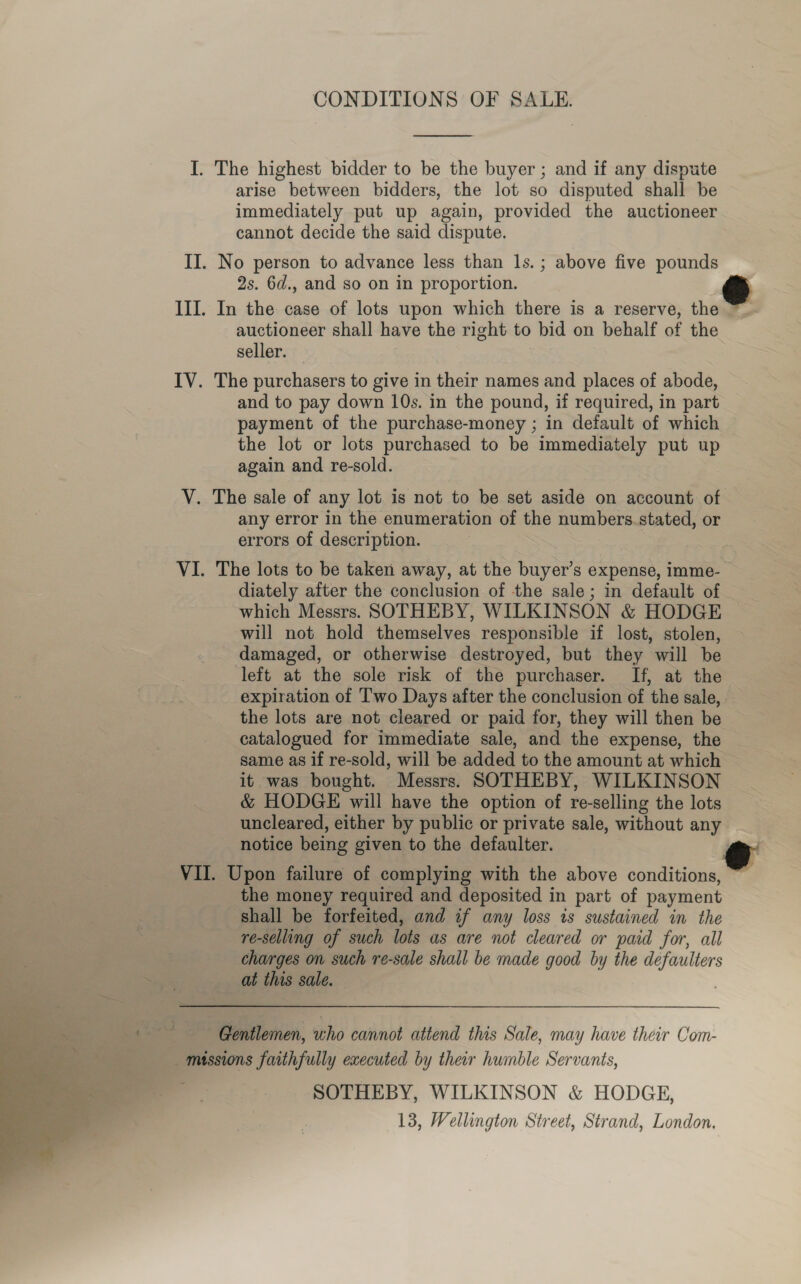 CONDITIONS OF SALE.  I. The highest bidder to be the buyer ; and if any dispute arise between bidders, the lot so disputed shall be immediately put up again, provided the auctioneer cannot decide the said dispute. II. No person to advance less than 1s. ; above five pounds 2s. 6d., and so on in proportion. &amp; III. In the case of lots upon which there is a reserve, the ~_. auctioneer shall have the right to bid on behalf of the seller. IV. The purchasers to give in their names and places of abode, and to pay down 10s. in the pound, if required, in part payment of the purchase-money ; in default of which the lot or lots purchased to be immediately put up again and re-sold. V. The sale of any lot is not to be set aside on account of any error in the enumeration of the numbers. stated, or errors of description. VI. The lots to be taken away, at the buyer’s expense, imme- diately after the conclusion of the sale; in default of which Messrs. SOTHEBY, WILKINSON &amp; HODGE will not hold themselves responsible if lost, stolen, damaged, or otherwise destroyed, but they will be left at the sole risk of the purchaser. If, at the expiration of Two Days after the conclusion of the sale, the lots are not cleared or paid for, they will then be catalogued for immediate sale, and the expense, the same as if re-sold, will be added to the amount at which it was bought. Messrs. SOTHEBY, WILKINSON &amp; HODGE will have the option of re-selling the lots uncleared, either by public or private sale, without any notice being given to the defaulter. VII. Upon failure of complying with the above conditions, ~~ the money required and deposited in part of payment shall be forfeited, and if any loss ts sustained in the re-selling of such lots as are not cleared or paid for, all charges on such re-sale shall be made good by the defaulters Ses at this sale. ‘Gentlemen, who cannot attend this Sale, may have their Com- missions faithfully executed by their humble Servants, ; SOTHEBY, WILKINSON &amp; HODGE, 13, Wellington Street, Strand, London, 