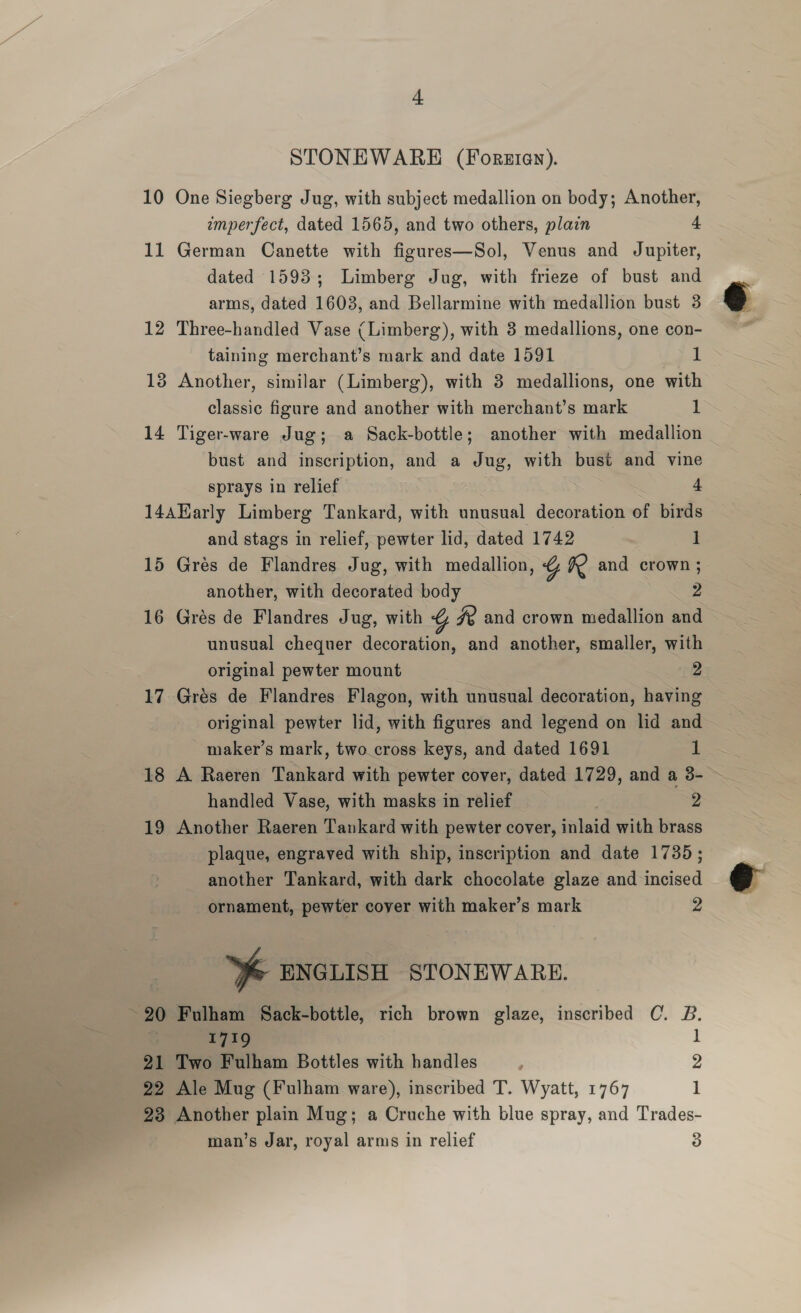 + STONEWARE (Foreten). 10 One Siegberg Jug, with subject medallion on body; Another, imperfect, dated 1565, and two others, plain 4 11 German Canette with figures—Sol, Venus and Jupiter, dated 1593; Limberg Jug, with frieze of bust and arms, dated 1603, and Bellarmine with medallion bust 3 12 Three-handled Vase (Limberg), with 3 medallions, one con- taining merchant’s mark and date 1591 1 13 Another, similar (Limberg), with 3 medallions, one with classic figure and another with merchant’s mark 1 14 Tiger-ware Jug; a Sack-bottle; another with medallion bust and inscription, and a Jug, with bust and vine sprays in relief 4 14AHarly Limberg Tankard, with unusual decoration of birds and stags in relief, pewter lid, dated 1742 1 15 Gres de Flandres Jug, with medallion, % R and crown ; another, with decorated body 2 16 Grés de Flandres Jug, with 4) Ze and crown medallion and unusual chequer decoration, and another, smaller, with original pewter mount 2 17 Grés de Flandres Flagon, with unusual decoration, having original pewter lid, with figures and legend on lid and maker’s mark, two.cross keys, and dated 1691 1 18 A Raeren Tankard with pewter cover, dated 1729, and a 3- handled Vase, with masks in relief 2 19 Another Raeren Tankard with pewter cover, inlaid with brass plaque, engraved with ship, inscription and date 1735; another Tankard, with dark chocolate glaze and incised ornament, pewter cover with maker’s mark 2 | % ENGLISH STONEWARE. ~ 20 Fulham Sack-bottle, rich brown glaze, inscribed C. B. “1719 1 21 Two Fulham Bottles with handles : 2 22 Ale Mug (Fulham ware), inscribed T. Wyatt, 1767 1 23 Another plain Mug; a Cruche with blue spray, and Trades-