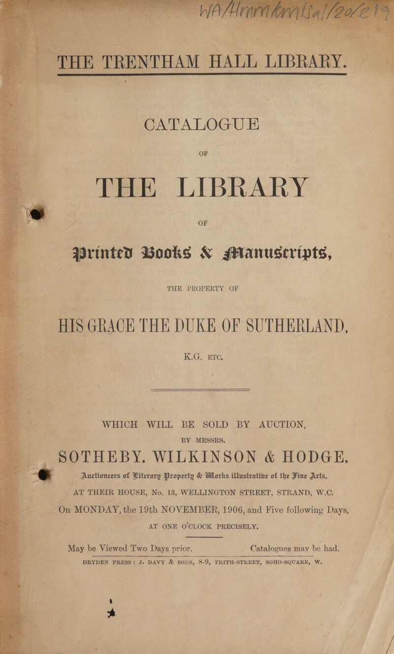       ea ry ‘i ‘ ait “ eK Pe, , si Mt ; if i ae ae A} Vash A Bite &gt; ahs ] eo. % &amp; OF OF 3 povinter Books &amp; glanuscripts, xs THE PROPERTY OF KG. BIG WHICH WILL BE SOLD: BY: AUCTION,  _ SOTHEBY, WILKINSON &amp; HODGE, Auctioneers of Literary Property &amp; Works illustrative of the Fine Arts,    . &amp; AT THEIR HOUSE, No. 13, WELLINGTON STREET, STRAND, W.C. 73 On MONDAY, the 19th NOVEMBER, 1906, and Five following Days, : ; AT ONE 0’CLOCK PRECISELY. May be Viewed Two Days prior. Catalogues may be had. : DRYDEN PRESS: J. DAVY &amp; SONS, 8-9, FRITH-STREET, SOHO-SQUARE, W. 7 