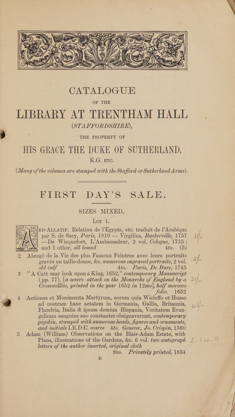 2  LIBRARY AT TRENTHAM HALL (STAFFORDSHIRE), THE PROPERTY OF HIS GRACE THE DUKE OF SUTHERLAND, KG. ETC, (Many of the volumes are stamped with the Stafford or Sutherland Arms). FIRST DAY’S SALE. SIZES MIXED, |BD-ALLATIF. Relation de l’Hgypte, etc. traduit de l’Arabique yj par S. de Sacy, Paris, 1810 — Virgilius, Baskerville, 1757 Sy —De Wicquefort, L’Ambassadeur, 2 vol. Cologne, 1715 ; : and 1 other, all bound 4to. (5) 2 Abregé de la Vie des plus Faineux Peintres avec leurs portraits gravés en taille-douce, &amp;c. numerous engraved portraits, 2 vol. old calf 4to. Paris, De Bure, 1745 3 “A Catt may look upona King, 1652,” contemporary Manuscript (pp. 77), la severe attack on the Monarchs of England by a Oromwellite, printed in the year 1652 in 12mo], half morocco folio, , V6p2 4 Actiones et Monimenta Martyrum, eorum quia Wicleffo et Husso ad nostram hance aetatem in Germania, Gallia, Britannia, Flandria, Italia &amp; ipsum demtm Hispania, Veritatem Evan- gelicam sanguine suo constanter obsignaverunt, contemporary pigskin, stamped with numerous heads, figures and ornaments, and initials I.R.D.C. scarce 4to. Geneve, Jo. Crispin, 1560 5 Adam (William) Observations on the Blair-Adam Estate, with Plans, illustrations of the Gardens, &amp;c. 6 vol. two autograph letters of the author inserted, original cloth 8vo. Privately printed, 1834  B } i] Le 