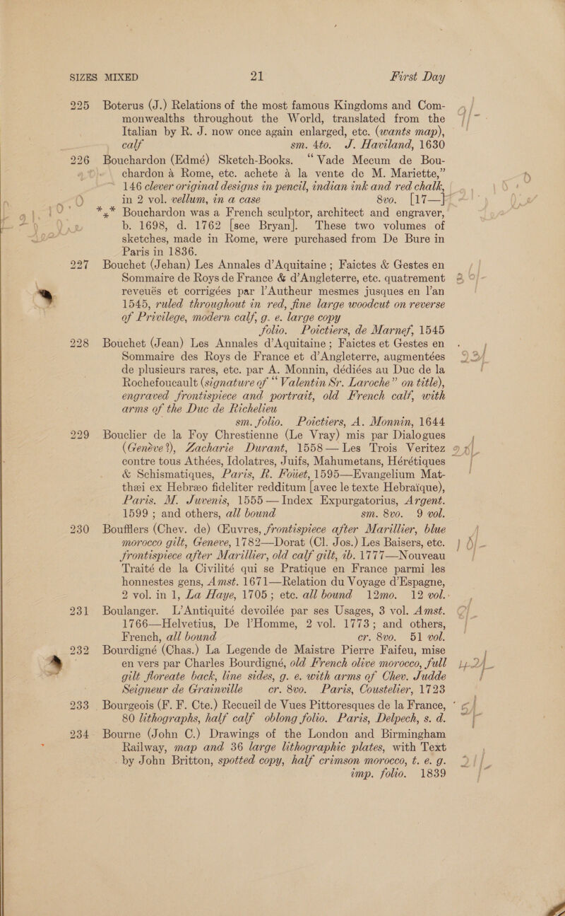  225 Boterus (J.) Relations of the most famous Kingdoms and Com- } , monwealths throughout the World, translated from the //~ - Italian by R. J. now once again enlarged, etc. (wants map), | calf sm. 4to. J. Haviland, 1630 Bouchardon (Edmé) Sketch-Books. ‘“‘Vade Mecum de Bou- chardon a Rome, etc. achete a la vente de M. Mariette,” 146 clever original designs in pencil, indian ink and red chalk, in 2 vol. vellum, in a case Svo. | 17— Ft ae ia *,* Bouchardon was a French sculptor, architect and engraver, aa}, b. 1698, d. 1762 [see Bryan]. These two volumes of oD To sketches, made in Rome, were purchased from De Bure in Paris in 1836. Bouchet (Jehan) Les Annales d’Aquitaine ; Faictes &amp; Gestes en Sommaire de Roys de France &amp; d’Angleterre, etc. quatrement . reveués et corrigées par |’Autheur mesmes jusques en |’an : 1545, ruled throughout in red, fine large woodcut on reverse of Privilege, modern calf, g. e. large copy Solio. Poictiers, de Marnef, 1545 bo =» bo _ bo be “aI 228 Bouchet (Jean) Les Annales d’Aquitaine ; Faictes et Gestes en ’ Sommaire des Roys de France et d’Angleterre, augmentées 4 de plusieurs rares, etc. par A. Monnin, dédiées au Duc de la | Rochefoucault (stgnature of “ Valentin Sr. Laroche” on title), engraved frontispiece and portrait, old French calf, with arms of the Duc de Richelieu sm. folio. Poictiers, A. Monnin, 1644 229 Bouclier de la Foy Chrestienne (Le Vray) mis par Dialogues j (Geneve?), Zacharie Durant, 1558— Les Trois Veritez 9 x), contre tous Athées, Idolatres, Juifs, Mahumetans, Hérétiques &amp; Schismatiques, Paris, R. Fowet, 1595—Evangelium Mat- thei ex Hebreo fideliter redditum [avec le texte Hebraique), Paris. M. Juvenis, 1555 —Index Expurgatorius, Argent. 1599 ; and others, all bound sm. 8vo. 9 vol. 230 Boufflers (Chev. de) CEuvres, frontispiece after Marillier, blue | morocco gilt, Geneve, 1782—Dorat (Cl. Jos.) Les Baisers, ete. } /)/ . Frontispiece after Marillier, old calf gilt, 1b. 1777—Nouveau Traité de la Civilité qui se Pratique en France parmi les honnestes gens, Amst. 1671—Relation du Voyage d’Espagne, 2 vol. in 1, La Haye, 1705; ete. all bound 12mo. 12 vol. 231 Boulanger. L’Antiquité devoilée par ses Usages, 3 vol. Amst. 1766—Helvetius, De ’Homme, 2 vol. 1773; and others, French, all bound cr. 8vo. 51 vol. 232 Bourdigné (Chas.) La Legende de Maistre Pierre Faifeu, mise » en vers par Charles Bourdigné, old French olive morocco, full Lpd4 es gilt floreate back, line sides, g. e. with arms of Chev. Judde Seigneur de Grainville cr. 8v0. Paris, Coustelier, 1723 233 Bourgeois (F. F. Cte.) Recueil de Vues Pittoresques de la France, ’ | 80 lithographs, half calf oblong folio. Paris, Delpech, s.d. ~~ 234 Bourne (John C.) Drawings of the London and Birmingham z Railway, map and 36 large lithographic plates, with Text _by John Britton, spotted copy, half crimson morocco, t. é. g. imp. folio. 1839   