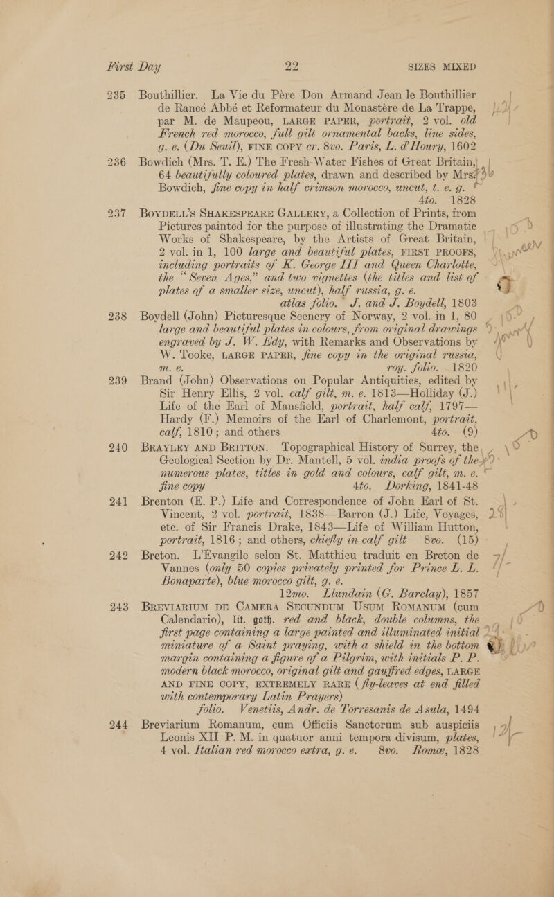 235 Bouthillier. La Vie du Pére Don Armand Jean le Bouthillier de Rancé Abbé et Reformateur du Monastére de La Trappe, par M. de Maupeou, LARGE PAPER, portrait, 2 vol. old French red morocco, full gilt ornamental backs, line sides, g. &amp;. (Du Seuil), FINE copy cr. 8vo. Paris, L. d@ Houry, 1602 236 Bowdich (Mrs. T. E.) The Fresh-Water Fishes of Great Britain,! Bowdich, jine copy in half crimson morocco, uncut, t. e.g. © 4to. 1828 237 BoYDELL’S SHAKESPEARE GALLERY, a Collection of Prints, from Works of Shakespeare, by the Artists of Great Britain, 2 vol. in 1, 100 large and beautiful plates, FIRST PROOFS, including portraits of K. George IIT and Queen Charlotte, plates of a smaller size, uncut), half russia, g. @. atlas folio. J. and J. Boydell, 1803 238 Boydell (John) Picturesque Scenery of Norway, 2 vol. in 1, 80 large and beautiful plates in colours, from original drawings engraved by J. W. Edy, with Remarks and Observations by % ae LARGE PAPER, jine copy in the original russia, roy. folio. 1820 239 Brand ‘eas Observations on Popular Antiquities, edited by Sir Henry Ellis, 2 vol. calf gilt, m. e. 1813—Holliday (J.) Life of the Earl of Mansfield, portrait, half calf, 1797— Hardy (F.) Memoirs of the Earl of Charlemont, portrait, calf, 1810; and others 4to. (9) } adi DP , 0 fe $ } : 4 Aj J wd 5 NY Py \ fine copy 4to. Dorking, 1841-48 241 Brenton (E. P.) Life and Correspondence of John Ear! of St. Vincent, 2 vol. portrait, 1838—Barron (J.) Life, Voyages, etc. of Sir Francis Drake, 1843—Life of William Hutton, 242 Breton. L’Evangile selon St. Matthieu traduit en Breton de Vannes (only 50 copies privately printed for Prince L. L. Bonaparte), blue morocco gilt, g. e. 12mo. Llundain (G. Barclay), 1857 243 BREVIARIUM DE CAMERA SECUNDUM Usum RomANUM (cum Calendario), lit. goth. red and black, double columns, the miniature of a Saint praying, with a shield in the bottom margin containing a figure of a Pilgrim, with initials P. P. modern black morocco, original gilt and gauffred edges, LARGE AND FINE COPY, EXTREMELY RARE ( fly-leaves at end filled with contemporary Latin Prayers) Solio. Venetiis, Andr. de Torresanis de Asula, 1494 244 Breviarium Romanum, cum Officiis Sanctorum sub auspiciis Leonis XII P. M. in quatuor anni tempora divisum, plates, 4 vol. Italian red morocco extra, g. é. 8vo. Roma, 1828  9 allie Aaland Sates