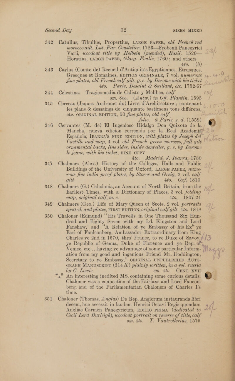 342 Catullus, Tibullus, Propertius, LARGE PAPER, old French red morocco gilt, Lut. Par. Coustelier, 1723—Frobenii Panegyrici Varii, woodcut title by Holbein (mended), Basil. 1520— Horatius, LARGE PAPER, Glasg. Foulis, 1760; and pauls ' 4to. (8 343 Caylus (Comte de) Recueil d’Antiquités Egyptiennes, Etrusques, Grecques et Romaines, EDITION ORIGINALE, 7 vol. numerous ge. be’ jine plates, old French calf gilt, g.e. by Derome with his ticket 4 ... 4to. Paris, Desaint &amp; Saillant, &amp;e. 1752-67 ~~ 344 Celestina. Tragicomedia de Calisto y Melibea, calf {Sf sm. 8vo. (Antw.) in Of. Plantin. 1595 / 345 Cerceau (Jaques Androuet du) Livre d’Architecture ; contenant eat, les plans &amp; dessaings de cinquante bastimens tous différens, =. 5 | etc. ORIGINAL EDITION, 50 jine plates, old calf AAA as folio. &amp; Paris, s. d. (1559) ©) 346 Cervantes (M. de) El Ingenioso Hidalgo Don Qiks de la s Mancha, nueva eee corregida por la Real Academia* — ia Espatinla) IBARRA’S FINE EDITION, with plates by Joseph del Castillo and map, 4 vol. old French green morocco, full gilt ' ornamental backs, line sides, inside dentelles, g. e. by Derome le jeune, with his ticket, FINE COPY 4to. Madrid, J. Ibarra, 1780 347 Chalmers (Alex.) History of the Colleges, Halls and Public Buildings of the University of Oxford, LARGE PAPER, nwme- — rous fine india proof plates, by Storer and Greig, 2 vol. calf gilt 4to. Oxf. 1810 348 Chalmers (G.) Caledonia, an Account of North Britain, from the )~/ Earliest Times, with a Dictionary of Places, 3 vol. folding ; map, original calf, m. e. Ato. 1807-24 349 Chalmers (Geo.) Life of Mary Queen of Scots, 2 vol. portraits spotted, and plates, FIRST EDITION, or7ginal calf gilt 4to. 1818 350 Chaloner (Edmund) “His Travells in One Thousand Six Hun- dred and Eighty Seven with my Ld. Kingston and Lord Fanshaw,” and “A Relation of ye Embassy of his Ex” ye Earl of Faulconberg, Ambassador Extraordinary from King - Charles ye 2nd in 1670, thro’ France, to ye Duke of Savoy, (3 2 ye Republic of Genua, Duke of Florence and ye Rep. of”, Venice, etc....having ye advantage of some particular Inform- Was MAS?) ation om my good and ingenious Friend Mr. Doddington, fi i} Secretary to ye Embassy,” ORIGINAL UNPUBLISHED AUTO- ay GRAPH MANuscript (314 Ul.) plainly written, in a vol. russia by C. Lewis sm. 4to. CENT Sym oe An interesting inedited MS. containing some curious details. &amp;) Chaloner was a connection of the Fairfaxs and Lord Faucon- | berg, and of the Parliamentarian Chaloners of Charles I’s time. ; 351 Chaloner (Thomas, Anglus) De Rep. Anglorum instauranda libri decem, huc accessit in laudem Henrici Octavi Regis quondam 4 , Angliae Carmen Panegyricum, EDITIO PRIMA (dedicated to ~ fe Cecil Lord Burleigh), woodcut portrait on reverse of title, calf sm. 4to. T. Vautrollerius, 1579 