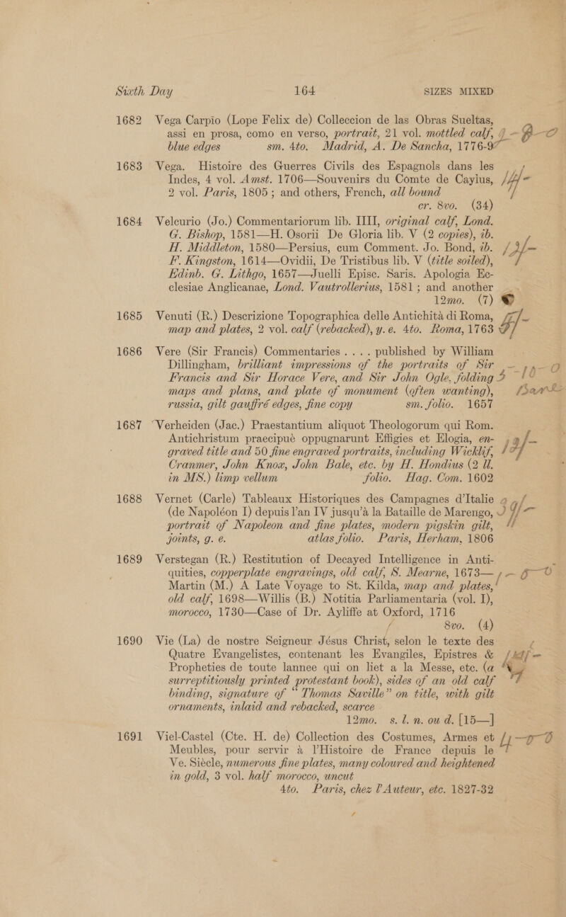 1682 Vega Carpio (Lope Felix de) Colleccion de las Obras Sueltas, assi en prosa, como en verso, portrazt, 21 vol. mottled calf, 9 y-4-O blue edges sm. 4to. Madrid, .A A. De Sancha, 1776- 97 1683 Vega. Histoire des Guerres Civils des Espagnols dans les Indes, 4 vol. Amst. 1706—Souvenirs du Comte de Cayius, /; ” 2 vol. Paris, 1805; and others, French, all bound er. 8vo. (84) 1684 Velcurio (Jo.) Commentariorum lib. ILI, original calf, Lond. G. Bishop, 1581—H. Osorii De Gloria lib. V (2 copies), ib. H. Middleton, 1580—Persius, cum Comment. Jo. Bond, 20. (Af F’. Kingston, 1614—Ovidii, De Tristibus lib. V (¢étle soiled), kidinb. G. Inthgo, 1657—Juelli Episc. Saris. Apologia Ec- clesiae Anglicanae, Lond. Vautrollerius, 1581; and another 12m0. (7) © 1685 Venuti (R.) Descrizione Topographica delle Antichita di Roma, Z/ e map and plates, 2 vol. calf (rebacked), y.e. 4to. Roma, 1763 1686 Vere (Sir Francis) Commentaries. ... published by William Dillingham, brilliant impressions of the portraits of Sir — ,». 7 Francis and Sir Horace Vere, and Sir John Ogle, folding 3 “10 maps and plans, and plate of monument (often wanting), /sae— russia, gilt gauffré edges, fine copy sm. folio. 1657 1687 “Verheiden (Jac.) Praestantium aliquot Theologorum qui Rom. Antichristum praecipué oppugnarunt Effigies et Elogia, en- , a /— graved title and 50 fine engraved portraits, including Wicklif, 7° Cranmer, John Knox, John Bale, ete. by H.. Hondius (2 Ul. in MS.) Limp vellum folio. Hag. Com. 1602 1688 Vernet (Carle) Tableaux Historiques des Campagnes d’Italie » mo (de Napoléon I) depuis l’an IV jusqu’a la Bataille de Marengo, a portrait of Napoleon and fine plates, modern pigskin gilt, / joints, g. é. atlas folio. Paris, Herham, 1806 1689 Verstegan (R.) Restitution of Decayed Intelligence in Anti- F quities, copperplate engravings, old calf, S. Mearne, 1673— {= go&gt; Martin (M.) A Late Voyage to St. Kilda, map one plates, ' old calf, 1698—Willis (B.) Notitia Parliamentaria (vol. I), morocco, 1730—Case of Dr. Ayliffe at Oxford, 1716 fi 8vo. (4) 1690 Vie (La) de nostre Seigneur Jésus Christ, selon le texte des l Quatre Evangelistes, contenant les Evangiles, Epistres &amp; | def fm Propheties de toute lannee qui on liet a la Messe, ete. (a S surreptitiously printed protestant book), sides of an old calf binding, signature of “ Thomas Saville” on title, with gilt ornaments, inlaid and rebacked, scarce 12mo0. s.l.n. oud. [15—] 1691 Viel-Castel (Cte. H. de) Collection des Costumes, Armes et v0 Meubles, pour servir a l’Histoire de France depuis le Ve. Siécle, nwmerous fine plates, many coloured and heightened in gold, 3 vol. half morocco, uncut 4to. Paris, chez ? Auteur, etc. 1827-32 4