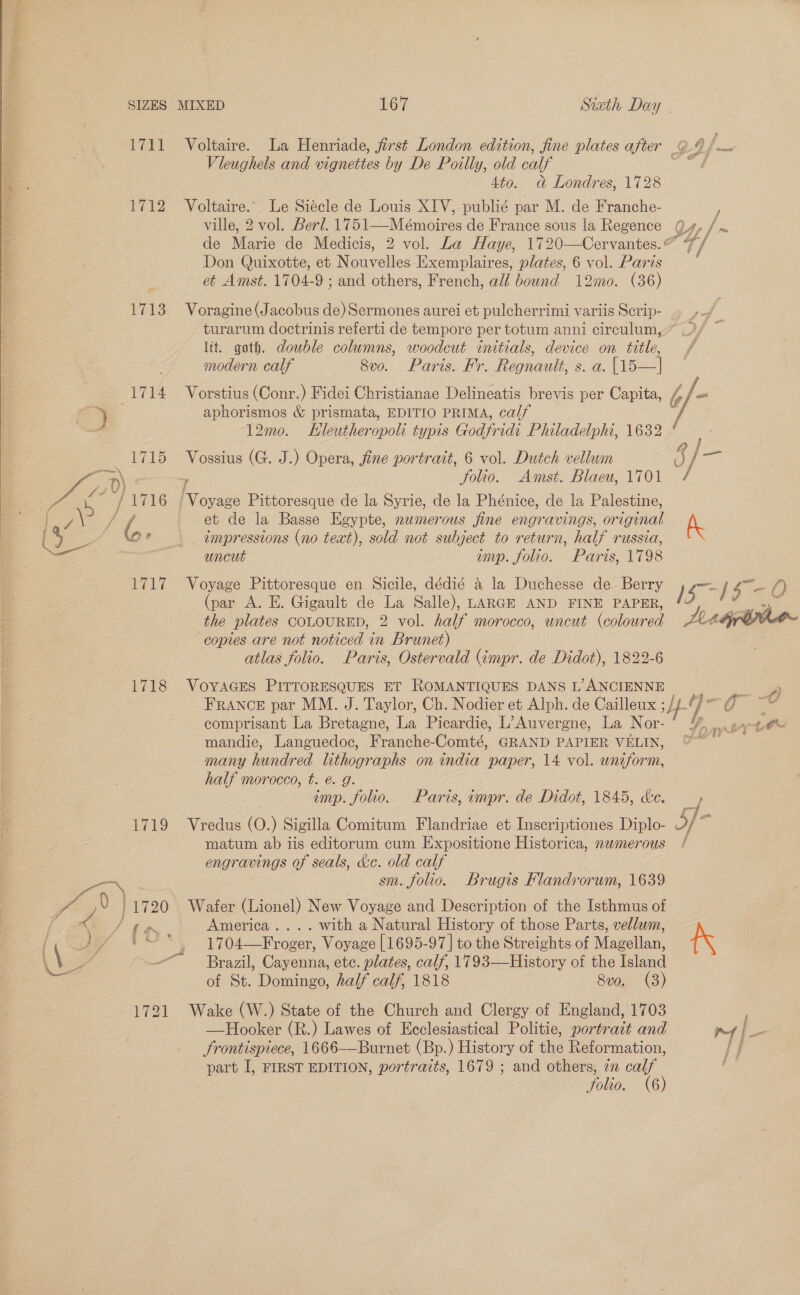  Pe) = 4 7 4 SIZES MIXED 167 1711 Voltaire. Vleughels and vignettes by De Poilly, old calf 4to. @&amp; Londres, 1728 Voltaire. Le Siécle de Louis XIV, publié par M. de Franche- ville, 2 vol. Berl. 1751—Mémoires de France sous la Regence de Marie de Medicis, Don Quixotte, et Nouvelles Exemplaires, plates, 6 vol. Paris et Amst. 1704-9 ; and others, French, all bound 12mo. (36) 1712 1713 Voragine (Jacobus de) Sermones aurei et pulcherrimi variis Scrip- turarum doctrinis referti de tempore per totum anni circulum, lit. goth. double columns, woodcut initials, device on title, modern calf 8vo. Paris. Fr. Regnault, s. a. [15—| aphorismos &amp; prismata, EDITIO PRIMA, calf 12mo. Hleutheropoli typis Godfridi Philadelphi, 1632 Vossius (G. J.) Opera, fine portrait, 6 vol. Dutch vellum , Solio. ‘Voyage Pittoresque de la Syrie, de la Phénice, de la Palestine, _ impressions (no teat), sold not subject to return, half russia, uncut imp. folio. Voyage Pittoresque en Sicile, dédié a la Duchesse de Berry (par A. E. Gigault de La Salle), LARGE AND FINE PAPER, the plates COLOURED, 2 vol. half morocco, uncut (colour WO copies are not noticed in Brunet) atlas folio. Paris, Ostervald (impr. de Didot), 1822-6 1718 VoyYAGES PITTORESQUES ET ROMANTIQUES DANS L’ANCIENNE comprisant La Bretagne, La Picardie, L’Auvergne, La Nor- many hundred lithographs on india paper, 14 vol. ueiiorn half morocco, t. é. g. imp. folio. Paris, impr. de Didot, 1845, ce. Vredus (O.) Sigilla Comitum Flandriae et Inscriptiones Diplo- matum ab iis editorum cum Expositione Historica, newmerous engravings of seals, de. old calf sm. folio. Brugis Flandvorwm, 1639 } 1720 Wafer (Lionel) New Voyage and Description of the Isthmus of America. ... with a Natural History of those Parts, vellum, 1704—Froger, Voyage [1695-97 | to the Streights of Magellan’ Brazil, Cayenna, etc. plates, calf, 1793—History of the Island of St. Domingo, half calf, 1818 8vo. (3) 1721 Wake (W.) State of the Church and Clergy of England, 1703 —Hooker (R.) Lawes of Ecclesiastical Politie, portrait and Frontispiece, 1666-—Burnet (Bp.) History of the Reformation, part I, FIRST EDITION, portraits, 1679 ; and others, in calf folio. (6) $719 t &lt; ed  