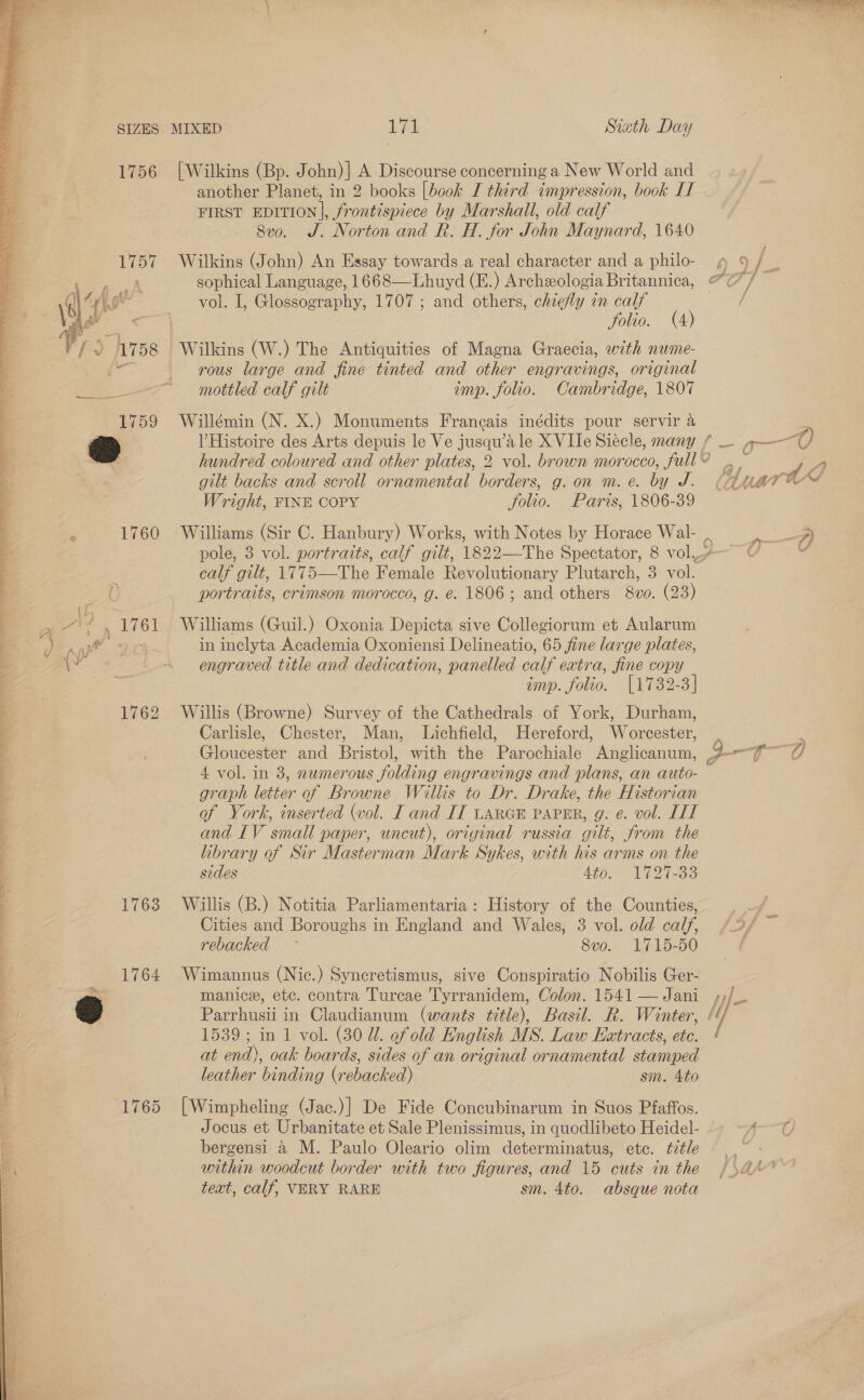 \ a a ar tl alt es a os .   e 1756 1763 1764 1765 [Wilkins (Bp. John)] A Discourse concerning a New World and another Planet, in 2 books [book I third impression, book IT FIRST EDITION], frontispiece by Marshall, old calf 8vo. J. Norton and R. H. for John Maynard, 1640 Wilkins (John) An Essay towards a real character and a philo- vol. I, Glossography, 1707 ; and others, chiefly in calf rous large and fine tinted and other engravings, original mottled calf gilt imp. folio. Cambridge, 1807 Willémin (N. X.) Monuments Francais inédits pour servir a gilt backs and scroll ornamental borders, g. on m. e. by J. Wright, FINE COPY folio. Paris, 1806-39 as calf gilt, 1775—The Female Revolutionary Plutarch, 3 vol. portraits, crimson morocco, g. e. 1806; and others 8vo. (23) Williams (Guil.) Oxonia Depicta sive Collegiorum et Aularum in inclyta Academia Oxoniensi Delineatio, 65 fine large plates, engraved title and dedication, panelled calf extra, fine copy imp. folio. [1732-3] Willis (Browne) Survey of the Cathedrals of York, Durham, Carlisle, Chester, Man, Lichfield, Hereford, Worcester, graph letter of Browne Willis to Dr. Drake, the Historian of York, inserted (vol. I and IT LARGE PAPER, g. e. vol. IIT and IV small paper, uncut), original russia gilt, from the library of Sir Masterman Mark Sykes, with his arms on the sides 4to. 1727-33 Willis (B.) Notitia Parliamentaria: History of the Counties, Cities and Boroughs in England and Wales, 3 vol. old calf, rebacked ° Sve. Lf 15250 Wimannus (Nic.) Syncretismus, sive Conspiratio Nobilis Ger- manice, etc. contra Turcae Tyrranidem, Colon. 1541 — Jani Parrhusii in Claudianum (wants title), Basil. R. Winter, 1539; in 1 vol. (30 U1. efold English MS. Law Extracts, etc. at end), oak boards, sides of an original ornamental stamped leather binding (rebacked) sm. 4to [Wimpheling (Jac.)| De Fide Concubinarum in Suos Pfaffos. Jocus et Urbanitate et Sale Plenissimus, in quodlibeto Heidel- bergensi &amp; M. Paulo Oleario olim determinatus, etc. title within woodcut border with two figures, and 15 cuts in the text, calf, VERY RARE sm. 4to. absque nota 