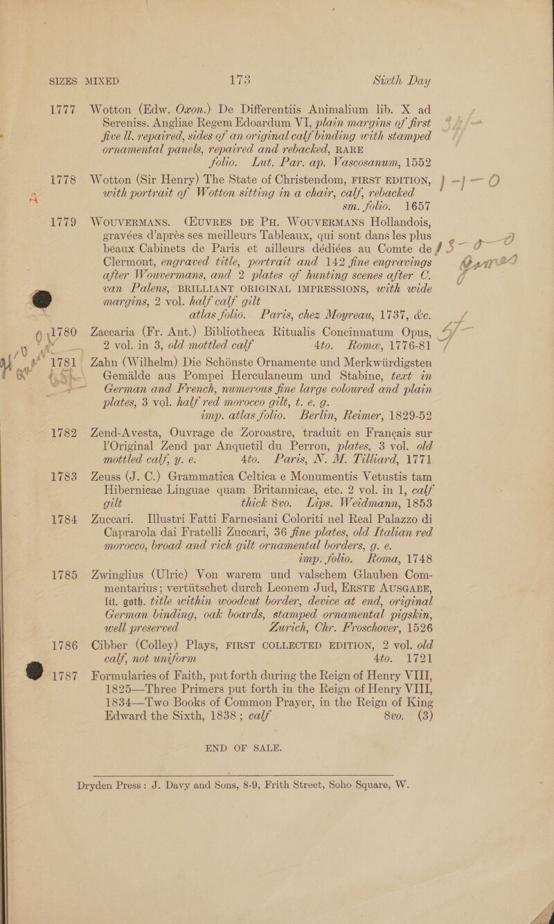 1777 Wotton (Edw. Oxon.) De Differentiis Animalium lib. X ad Sereniss. Angliae Regem Edoardum VI, plain margins of first Pies jive ll. repaired, sides of an original calf binding with stamped ornamental panels, repaired and rebacked, RARE folio. Lut. Par. ap. Vascosanum, 1552 1778 Wotton (Sir Henry) The State of Christendom, FIRST EDITION, } -j}—() “ with portrait of Wotton sitting in a chair, calf, rebacked ie sm. folio. 1657 1779 WoOUVERMANS. CHUVRES DE PH. WoUVERMANS Hollandois, eravées d’apres ses meilleurs Tableaux, qui sont dans les plus ee beaux Cabinets de Paris et ailleurs dédiges au Comte def 5~ 7 ee Clermont, engraved title, portrait and 142 fine engravings CernnX after Wouvermans, and 2 plates of hunting scenes after C. 4s 4 van Palens, BRILLIANT ORIGINAL IMPRESSIONS, with wide @ margins, 2 vol. half calf gilt atlas folio. Paris, chez Moyreaw, 1737, ke. Oli 80 Zaccaria (Fr. Ant.) Bibliotheca Ritualis Concinnatum Opus, “/ ~ Ay eee Vel. in 8, old mottled calf 4to. Rome, 1776-81 ~/ uM ae ~1781 Zahn (Wilhelm) Die Schénste Ornamente und Merkwiirdigsten a ov 42.5 2. Gemilde aus Pompei Herculaneum und Stabine, teat in German and French, numerous fine large coloured and plain plates, 3 vol. half red morocco gilt, t. e. g. imp. atlas folio. Berlin, Reimer, 1829-52 1782 Zend-Avesta, Ouvrage de Zoroastre, traduit en Francais sur VOriginal Zend par Anquetil du Perron, plates, 3 vol. old - mottled calf, y. e. 4to. Paris, N. M. Tilliard, 1771 1783 Zeuss (J. C.) Grammatica Celtica e Monumentis Vetustis tam Hibernicae Linguae quam Britannicae, etc. 2 vol. in 1, calf gilt thick 8vo. Lips. Weidmann, 1853 1784 Zuecari. Illustri Fatti Farnesiani Coloriti nel Real Palazzo di Caprarola dai Fratelli Zuccari, 36 jfine plates, old Italian red morocco, broad and rich gilt ornamental borders, g. e. imp. folio. Roma, 1748 1785 Zwinglius (Ulric) Von warem und valschem Glauben Com- mentarius; vertiitschet durch Leonem Jud, ERSTE AUSGABE, lit. goth. t2tle within woodcut border, device at end, original German binding, oak boards, stamped ornamental pigskin, well preserved Zurich, Chr. Froschover, 1526 1786 Cibber (Colley) Plays, FIRST COLLECTED EDITION, 2 vol. old calf, not uniform a0 oe oO 1787 Formularies of Faith, put forth during the Reign of Henry VIII, 1825—Three Primers put forth in the Reign of Henry VIII, 1834—Two Books of Common Prayer, in the Reign of King Edward the Sixth, 1838; calf 8vo. (3) END OF SALE. Dryden Press: J. Davy and Sons, 8-9, Frith Street, Soho Square, W. 