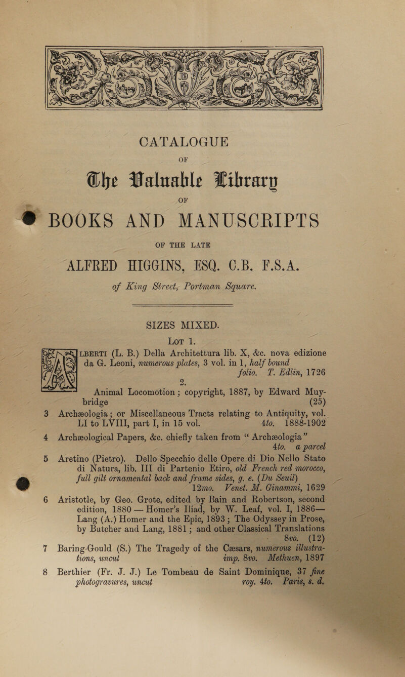   CATALOGUE Ghe Valuable Library ~ @® BOOKS AND MANUSCRIPTS OF THE LATE ALFRED HIGGINS, ESQ. O.B. F.S.A. of King Street, Portman Square.  SIZES MIXED. Lot 1. \JLBERTI (L. B.) Della Architettura lib. X, &amp;c. nova edizione 1 da G. Leoni, numerous plates, 3 vol. in 1, half bound folio. T. Edlin, 1726  2. Animal Locomotion ; copyright, 1887, by Edward Muy- bridge : (25) 3 Archezologia; or Miscellaneous Tracts relating to Antiquity, vol. LI to LVI, part I, in 15 vol. 4to. 1888-1902 4 Archeological Papers, &amp;c. chiefly taken from ‘ Archeologia” — 4to. a parcel 5 Aretino (Pietro). Dello Specchio delle Opere di Dio Nello Stato di Natura, lib. III di Partenio Etiro, old French red morocco, ea full gilt ornamental back ve frame sides, g. ¢. (Du Seuil) ee ~ 12m. Venel. M., Ginammi, 1629 6 Aristotle, by Geo. Grote, sae by Bain and Robertson, second edition, 1880 — Homer’s Iliad, by W. Leaf, vol. I, 1886— Lang (A. ) Homer and the Epic, 1893; The Odyssey i in Prose, aes » roe by Butcher and Lang, 1881; and other Classical Translations Saas Pe ee ee 7 Baring-Gould (S.) The Tragedy of the Cesars, numerous illustra- sis ae pees tions, uncut amp. 8v0. Methuen, 1897 ey, 8 Berthier (Fr. J. J.) Le Tombeau de Saint Dominique, 37 fine oS photogravures, uncut roy. 4to. Paris, 8s. a, 