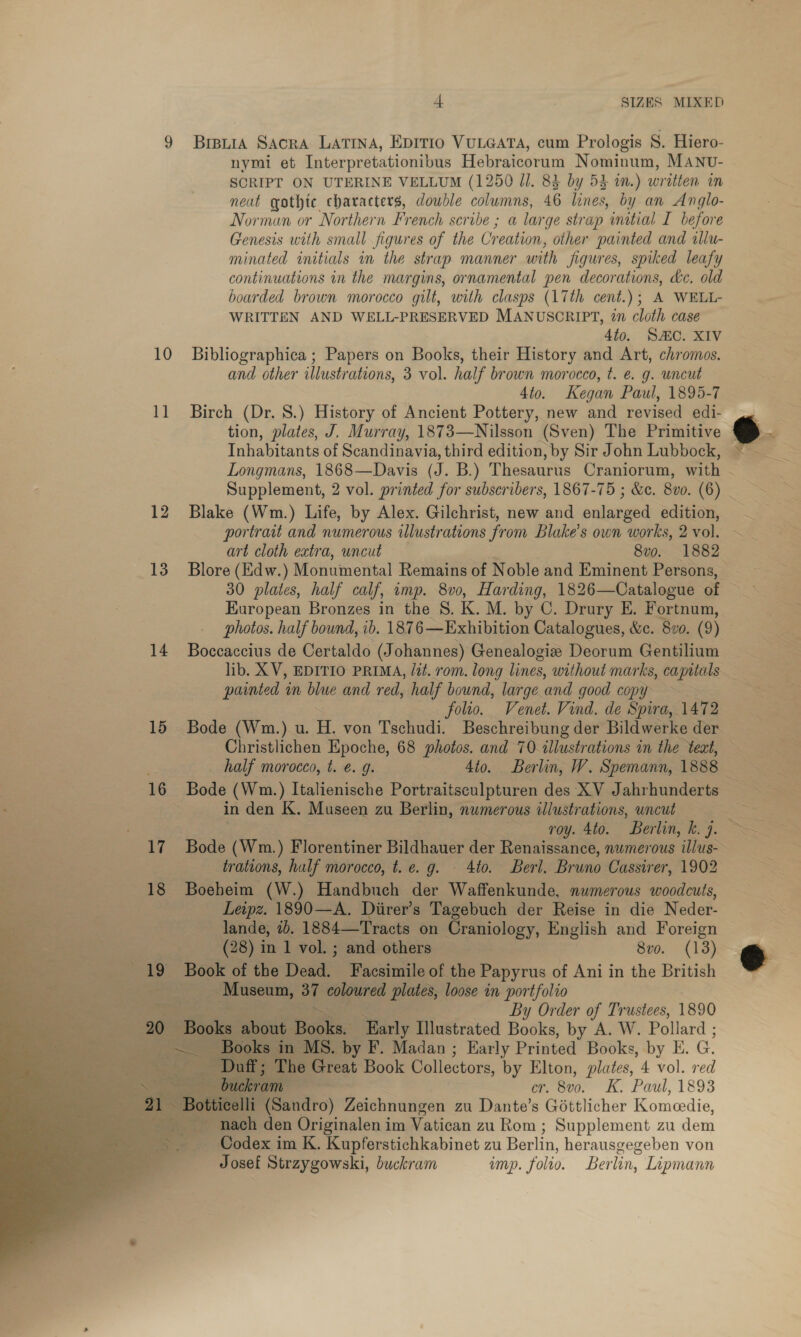 9 Breuia Sacra Latina, Epitio VULGATA, cum Prologis 8. Hiero- SCRIPT ON UTERINE VELLUM (1250 Jl. 83 by 53 in.) written in neat gothic characters, double columns, 46 lines, by an Anglo- Norman or Northern French scribe ; a large strap initial I before Genesis with small figures of the C7 ‘eation, other painted and tllu- minated initials in the strap manner with figures, spiked leafy continuations in the margins, ornamental pen decorations, dc, old boarded brown morocco gilt, with clasps (17th cent.); A WELL- WRITTEN AND WELL-PRESERVED MANUSCRIPT, in cloth case 4to. SAC. XIV 10 Bibliographica ; Papers on Books, their History and Art, chromos. and other illustrations, 3 vol. half brown morocco, t. e. g. uncut 4to. Kegan Paul, 1895-7 11 Birch (Dr. 8.) History of Ancient Pottery, new and revised edi- Inhabitants of Scandinavia, third edition, by Sir John Lubbock, Longmans, 1868—Davis (J. B.) Thesaurus Craniorum, with 12 Blake (Wm.) Life, by Alex. Gilchrist, new and enlarged edition, portrait and numerous illustrations from Blake’s own works, 2 vol. 3 art cloth extra, uncut 8vo. 1882 13 Blore (Edw.) Monumental Remains of Noble and Eminent Persons, 30 plates, half calf, imp. 8vo, Harding, 1826—Catalogue of European Bronzes in the 8. K. M. by C. Drury E. Fortnum, photos. half bound, ib. 1876—Exhibition Catalogues, &amp;c. 820. (9) painted in oa and red, half bound, large and good copy ~ — folto. Venet. Vind. de Spira, 1472 ¥ in den K. Museen zu Berlin, numerous lustrations, uncut roy. 4to. Berlin, k. 7. trations, half morocco, t.e. g. 4to. Berl. Bruno Cassirer, 1902 18 Boeheim (W.) Handbuch der Waffenkunde, numerous woodcuts, Leipz. 1890—A. Diirer’s Tagebuch der Reise in die Neder- lande, 2. 1884—Tracts on Craniology, English and Foreign            (28) in 1 vol. ; and others 8vo. (13) 19 Book of the Dead. Facsimile of the Papyrus of Ani in the British ree age 37 coloured plates, loose in portfolio i. ee By Order of Trustees, 1890 ut Books. Early Illustrated Books, by A. W. Pollard ; C MS. by F. Madan ; Early Printed Books, by E. G. D he Great Book Collectors, by Elton, plates, 4 vol. red buckram or. 800. K. Paul, 1893 li (Sandro) Zeichnungen zu Dante’s Gottlicher Komeedie, nach den Originalen im Vatican zu Rom; Supplement zu dem _ Codex im K. Kupferstichkabinet zu Berlin, herausgegeben von Josef Strzygowski, buckram ump. folio. Ber lin, Lipmann