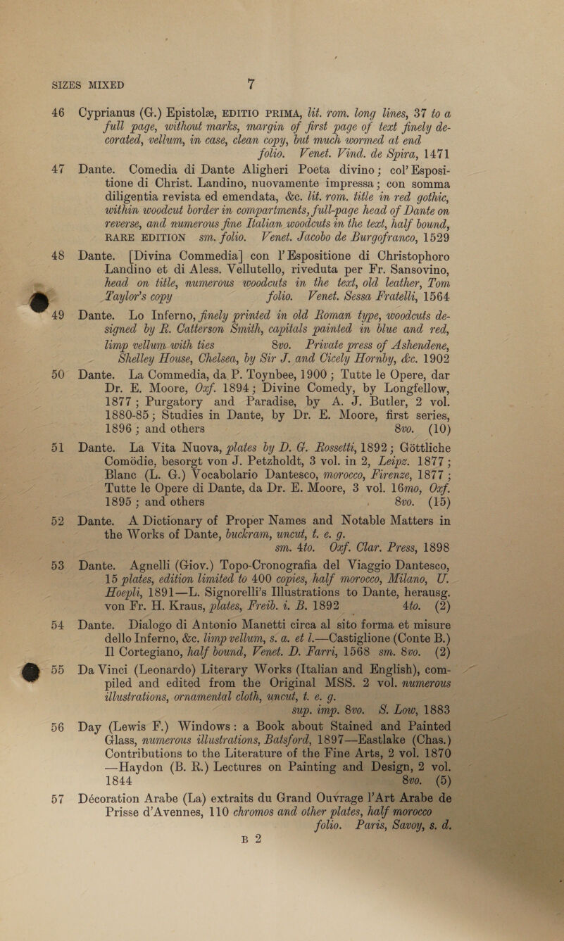 46 Cyprianus (G.) Epistole, EDITIO PRIMA, lit. rom. long lines, 37 to a full page, without marks, margin of first page of teat finely de- corated, vellum, in case, clean copy, but much wormed at end folio. Venet. Vind. de Spira, 1471 47 Dante. Comedia di Dante Aligheri Poeta divino; col’ Esposi- tione di Christ. Landino, nuovamente impressa; con somma diligentia revista ed emendata, &amp;e. lit. rom. title in red gothic, within woodcut border in compartments, full-page head of Dante on reverse, and numerous fine Italian woodcuts in the text, half bownd, RARE EDITION sm. folio. Venet. Jacobo de Burgofranco, 1529 48 Dante. [Divina Commedia] con | Espositione di Christophoro Landino et di Aless. Vellutello, riveduta per Fr. Sansovino, head on title, numerous woodcuts in the teat, old leather, Tom 49 Dante. Lo Inferno, finely printed in old Roman type, woodcuts de- signed by R. Catterson Snuth, capitals painted in blue and red, limp vellum with ties 8vo. Private press of Ashendene, Shelley House, Chelsea, by Sir J. and Cicely Hornby, &amp;c. 1902 50 Dante. La Commedia, da P. Toynbee, 1900; Tutte le Opere, dar Dr. E. Moore, Ozf. 1894; Divine Comedy, by Longfellow, 1877 ; Purgatory and Paradise, by A. J. Butler, 2 vol. 1880-85 ; Studies in Dante, by Dr. E. Moore, first series, 1896 ; and others 3 8v0. (10) Comédie, besorgt von J. Petzholdt, 3 vol. in 2, Leipz. 138i; Blanc ae G.) Vocabolario Dantesco, morocco, ‘Firenze, EO(hs Tutte le Opere di Dante, da Dr. E. Moore, 3 vol. 16mo, Onf. 1895 ; and others 8vo. (15) the WOtke of Dante, buckram, uncut, t. ¢. g. sm. 4to. Ouaf. Clar. Press, 1898 15 plates, edition limited to 400 copies, half morocco, Milano, ie Hoepli, 1891—L. Signorelli’s Illustrations to Dante, herausg. von Fr. H. Kraus, plates, Freab. 1. B. 1892 : 4to. (2) 54 Dante. Dialogo di Antonio Manetti circa al sito forma et misure dello Inferno, &amp;c. limp vellum, s. a. et .—Castiglione (Conte B.) Il Cortegiano, half bound, Venet. D. Farri, 1568 sm. 8vo. (2) piled and edited from the Original MSS. 2 vol. numerous ilustrations, He cloth, uncut, t. e.g. : sup. imp. 8v0. 8. Low, 1883 Contributions to the Literature of the Fine Arts, 2 rol. 18 —Haydon (B. R.) Lectures on Painting | and De sign, 2 1844 ee 57 Décoration Arabe (La) extraits du Grand Outraged Art. Prisse d’Avennes, 110 chromos and other plates, half mo CC folio. Paris, Savoy, s. B 2      