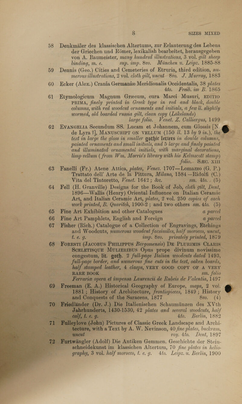 62 63 64 65 66 67 68 69   a * 8 SIZES MIXED Denkmiiler des klassischen Altertums, zur Erlauterung des Lebens von A. Baumeister, many hundred illustrations, 3 vol. gilt sheep binding, m. @. sup. imp. 8vo. Miinchen u. Leipz. 1885-88 Dennis (Geo.) Cities and Cemeteries of Etruria, third edition, nu- merous illustrations, 2 vol. cloth gilt, uncut 8vo. J. Murray, 1883 Ecker (Alex.) Crania Germanize Meridionalis Occidentalis, 38 plates 4to. Freib. im B. 1865 Etymologicum Magnum Grecum, cura Marci Musuri, EDITIO columns, with red woodcut ornaments and initials, a few Ul. slightly wormed, old boarded russia gilt, clean copy (Lakelands) large folio. Venet. Z, Calliergus, 1499 EVANGELIA Secundum SS. Lucam et Johannem, cum Glossis [N. de Lyra ?], MANUSCRIPT ON VELLUM (150 JI. 13 by 9 in.), the text in large the gloss in smaller gothic letters an double columns, painted ornaments and small initials, and 5 large and finely painted and illuminated ornamental initials, with marginal decorations, Fanelli (Fr.) Atene Attica, plates, Venez. 1707—Lomazzo (G. P.) Trattato dell’ Arte de la Pittura, Milano, 1584 —hidolfi (C.) Vita del Tintoretto, Venet. 1642; &amp;e. EBs 200s 6 XD) Fell (H. Granville) Designs for the Boek of Job, cloth gilt, Dent, 1896—Wallis (Henry) Oriental Influence on Ttalian Ceramic Art, and Italian Ceramic Art, plates, 2 vol. 250 copies of each work printed, B. Quaritch, 1900-2 ; and two others sm. 4to. (5) Fine Art Exhibition and other Catalogues” 3 a parcel Fine Art Pamphlets, English and Foreign a @ parcel Fisher (Rich.) Catalogue of a Collection of Engravings, Etchings and Woodeuts, numerous woodcut facsimiles, half morocco, uncut, t. @. g. ~ emp. 8vo. privately printed, 187 9 FoRESTI (JACOBUS PHILIPPUS Bergomensis) DE PLURIMIS CLARIS ~ congestum, Itt. goth. 2 full-page Italian woodcuts dated 1493, full-page border, and numerous fine cuts in the text, oaken boards, half stamped leather, 4 clasps, VERY GOOD COPY OF A VERY RARE BOOK | sm. folio Ferrari opera et impensa Laurencti de Rubeis a Valentia, 1497 Freeman (E. A.) Historical Geography of Europe, maps, 2 vol. 1881 ; History of Architecture, frontispieces, 1849 ; History and Conquest of the Saracens, 1877 “Bu. (4) Priedlinder (Dr. J.) Die Italienischen Schaumiinzen des XVth 2 peeeadaris,. 1430-1530, 42 plates and several woodcuts, half ee | ie ae 4to. Berlin, 1882 tecture, with a Text by A. W. Nevinson, 40 fine plates, buckram,  schneidekunst im klassichen Altertum, 70 fine plates in helio- graphy, 3 vol. half morocco, t. e.g. Ato. Leipz.u. Berlin, 1900
