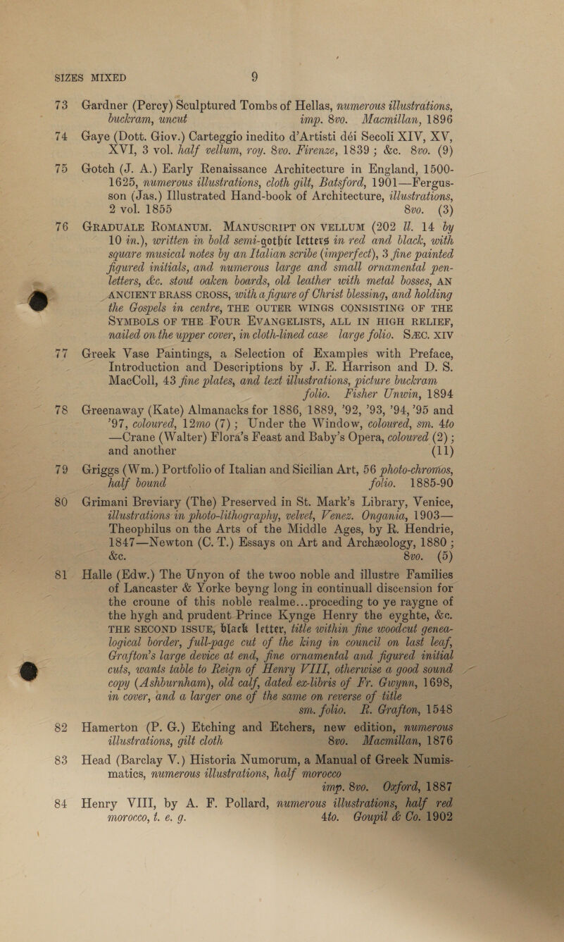 73 Gardner (Percy) Sculptured Tombs of Hellas, numerous illustrations, buckram, uncut amp. 8vo. Macmillan, 1896 74 Gaye (Dott. Giov.) Carteggio inedito d’Artisti déi Secoli XIV, XV, XVI, 3 vol. half vellum, roy. 8vo. Firenze, 1839; &amp;c. 8vo0. (9) 75 Gotch (J. A.) Early Renaissance Architecture in England, 1500- 1625, numerous illustrations, cloth gilt, Batsford, 1901—Fergus- son (Jas.) Illustrated Hand-book of Architecture, dJlustrations, 2 vol. 1855 8vo. (3) 76 GRADUALE ROMANUM. MANUSCRIPT ON VELLUM (202 Ul. 14 by 10 in.), written in bold semi-gothic letters an red and black, with square musical notes by an Italian scribe (umperfect), 3 fine painted jigured initials, and numerous large and small ornamental pen- ‘on letters, kc. stout oaken boards, old leather with metal bosses, AN @ _ANCIENT BRASS CROSS, with a figure of Christ blessing, and holding -_ the Gospels in centre, THE OUTER WINGS CONSISTING OF THE SYMBOLS OF THE Four EVANGELISTS, ALL IN HIGH RELIEF, nailed on the upper cover, in cloth-lined case large folio. SMC. XIV 77 Greek Vase Paintings, a Selection of Examples with Preface, Introduction and Descriptions by J. E. Harrison and D. 8. MacColl, 43 jine plates, and teat illustrations, picture buckram folio. Fisher Unwin, 1894 ~. 78 Greenaway (Kate) Almanacks for 1886, 1889, 92, ’93, ’94,’95 and Fe 97, coloured, 12mo (7); Under the Window, coloured, sm. 4to —Crane (Walter) Flora’s Feast and Baby’s Opera, coloured (2) ; . and another (11) 79 Griggs (Wm.) Portfolio of Ttalian and Sethian Art, 56 photo-chromos, ~ half bound. folio. 1885-90 _ 80 Grimani Breviary (The) Preserved in St. Mark’s Library, Venice, : illustrations in photo-lithography, velvet, Venez. Ongania, 1903— Theophilus on the Arts of the Middle Ages, by R. Hendrie, 2 1847—Newton (C. T.) Essays on Art and Archeology, 1880 ; , me OG. 8v0. (5) 81 Halle (Edw.) The Unyon of the twoo noble and illustre Families of Lancaster &amp; Yorke beyng long in continuall discension for the croune of this noble realme...proceding to ye raygne of the hygh and prudent Prince Kynge Henry the eyghte, &amp;c. THE SECOND ISSUE, black letter, toile within fine woodcut genea- logical border, full-page cut of the king in council on last leaf, Ss Grafton’s large device at end, fine ornamental and. figured initial @ cuts, wants table to Regn of Henry VIII, otherwise a good sound ~ = ms copy (Ashburnham), old calf, dated ex- libris of. Br. Gaaynn, 1698, a ee im cover, and a — one of the sume on reverse of title sm. folio. dis Grafton, 1548 82 Hamerton (P. G.) Etching and Etchers, new edition, numerous _ illustrations, gilt cloth Pee: Macmillan, 1816242 83 Head (Barclay V.) Historia Numorum, a Manual of Gree Numis- - matics, numerous illustrations, half morocco imp. 8v0. 84 Henry VIII, by A. F. Pollard, numerous illustrations, morocco, t. ¢. q. 4to. Goupil &amp; C         
