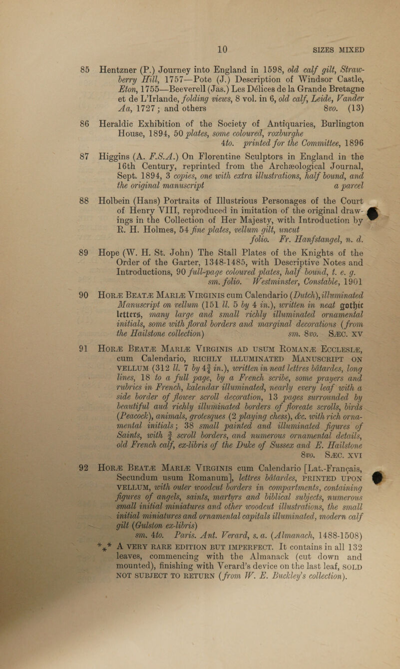 85 Hentzner (P.) Journey into Misiend in 1598, old calf gilt, Straw- berry Hill, 1757—Pote (J.) Description of Windsor Castle, et de L’ Irlande, jlding views, 8 vol. in 6, old calf, Leide, Vander Aa, 1727 ; and others 8vo. (13) 86 Heraldic Exhibition of the Society of Antiquaries, Burlington House, 1894, 50 plates, some coloured, roxburghe 4to. printed for the Committee, 1896 87 Higgins (A. F.S.4.) On Florentine Sculptors in England in the 16th Century, reprinted from the Archeological Journal, the original manuscript a parcel 88 Holbein (Hans) Portraits of Illustrious Personages of the Court ings in the Collection of Her Majesty, with Introduction by R. H. Holmes, 54 fine plates, vellum gilt, uncut | folio. Fr. Hanfstangel, n. d. Introductions, 90 full-page coloured plates, half bound, t. e. g. sm. folio. Westminster, Constable, 1961 Manuscript on vellum (151 Ul. 5 by 4 in.), written in neat gothic mitials, some with floral borders and Pe ge decorations (from the Hailstone collection) eS sm. 8v0. - Sze. XV 91 Hor&amp; BEATA MARI® VIRGINIS AD USUM ROMAN a Eccnnsra, cum Calendario, RICHLY ILLUMINATED MANUSCRIPT -ON side border of flower scroll decoration, 13 pages surrounded by —     — mental initials ; 38 small painted and illuminated figures of Saints, with 2 ‘seroll borders, and numerous ornamental details, old French ys ex-libris of the Duke of Sussex and E. Hailstone as is 8vo. SAC. XVI 92 Hora Beara Maria, Vincinis cum Calendario [ Lat.-Francais,          er woodcut borders in compartments, containing saints, martyrs and biblical subjects, numerous dures and other woodcut illustrations, the small tures and ornamental capitals illuminated, modern calf z-libris) 0. Paris. Ant. Verard, s. a. (Almanach, 1488-1508) RY RARE EDITION BUT IMPERFECT. It contains in all 132 - res, commencing with the Almanack (cut down and  mounted), finishing with Verard’s device on the last leaf, soup NOT SUBJECT TO RETURN (from W. E. Buckley’s collection),