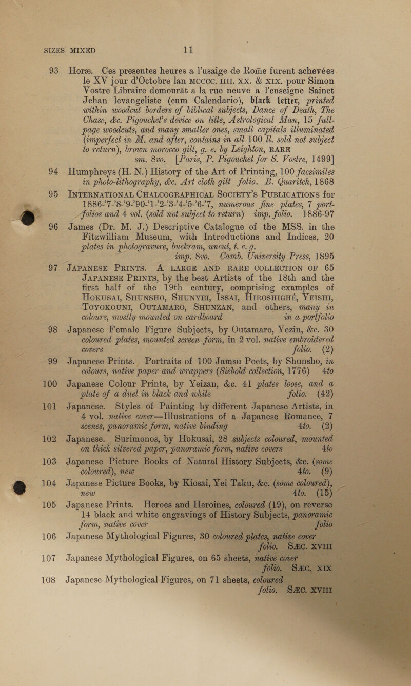 93 94 95 96 97 98 100 101 103 106 107 108 Hore. Ces presentes heures a lusaige de Rome furent achevées. le XV jour d’Octobre lan Mcccc. I. Xx. &amp; xix. pour Simon Vostre Libraire demourat a la rue neuve a |’enseigne Sainct Jehan levangeliste (cum Calendario), black letter, printed within woodcut borders of biblical subjects, Dance of Death, The Chase, &amp;c. Pigouchet’s device on title, Astrological Man, 15 “full- page woodcuts, and many smaller ones, small capitals illuminated (imperfect in M. and after, contains in all 100 Ul. sold not subject to return), brown morocco gilt, g. e. by Leighton, RARE sm. 8vo. [Paris, P. Pigouchet for S. Vostre, 1499] Humphreys (H. N.) History of the Art of Printing, 100 facsimiles in photo-lthography, &amp;c. Art cloth gilt folio. B. Quaritch, 1868 INTERNATIONAL CHALCOGRAPHICAL SOCIETY’S PUBLICATIONS for 1886-7-’8-’9-’90-1-'2-34-’5-6-7, numerous fine plates, 7 port- _ folios and 4 vol. (sold wot subject to return) imp. folio. 1886-97 James (Dr. M. J.) Descriptive Catalogue of the MSS. in the Fitzwilliam Museum, with Introductions and Indices, 20 plates in photogravure, buck am, uncut, t. € g. amp. 870. Camb. University Press, 1895 JAPANESE PRINTS, by the best Artists of the 18th and the first half of the 19th century, comprising examples of HOKUSAI, SHUNSHO, SHUNYEI, ISsAI, HIROSHIGHE, YEISHI, TOYOKOUNI, OUTAMARO, SHUNZAN, and. others, many in colours, mostly mounted on cardboard in a portf{olro Japanese Female Figure Subjects, by Outamaro, Yezin, &amp;c. 30 coloured plates, mounted screen form, in 2 vol. natwe embroidered covers folio. (2) colours, native paper and wrappers (Siebold collection, 1776) to Japanese Colour Prints, by Yeizan, &amp;c. 41 plates loose, and a plate of a duel in black and white folio. (42) Japanese. Styles of Painting by different Japanese Artists, in ~ 4 vol. native cover—lIllustrations of a Japanese Romance, 7 scenes, panoramic form, native binding _ dio. (2) Japanese. Surimonos, by Hokusai, 28 oe coloured, mounted on thick silvered paper, panoramnc ‘form, native covers 4to Japanese Picture Books of Natural History Subjects, &amp;c. (some coloured), new Ato. (9) Japanese Picture Books, by Kiosai, Yei Taku, &amp;c. (some coloured), new 4to. (15) Japanese Prints. Heroes aif Heroines, coloured (19), on reverse 14 black and white engravings of ‘History eunieel, tee | form, native cover - folio . Japanese Mythological Figures, 30 coloured ne native cover Japanese Mythological Figures, on 65 sheets, native cover : folio. “y Japanese Mythological Figures, on 71 sheets, colowred — folio.   