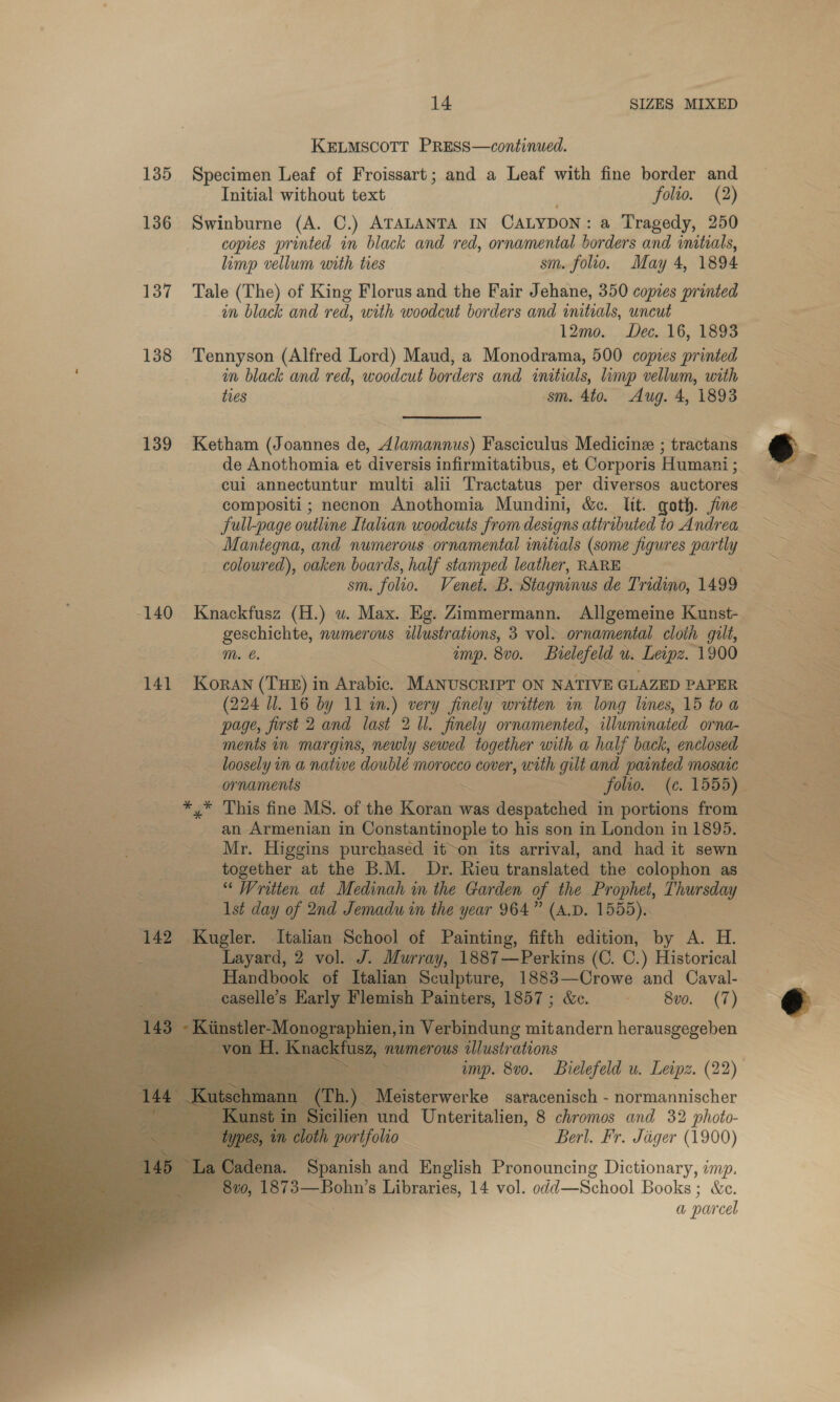 KELMSCOTT PRESS—continued. 135. Specimen Leaf of Froissart; and a Leaf with fine border and Initial without text folio. (2) 136 Swinburne (A. C.) ATALANTA IN CALYDON : a Tragedy, 250 copies printed in black and red, ornamental borders and initials, limp vellum with tres sm. folio. May 4, 1894 137 Tale (The) of King Florus and the Fair Jehane, 350 copies printed in black and red, with woodcut borders and initials, uncut 12mo. Dec. 16, 1893 138 Tennyson (Alfred Lord) Maud, a Monodrama, 500 copes printed im black and red, woodcut borders and initials, inp vellum, with ties sm. 4to. Aug. 4, 1893 139 Ketham (Joannes de, Alamannus) Fasciculus Medicine ; tractans de Anothomia et diversis infirmitatibus, et. Corporis Humani ; cui annectuntur multi alii Tractatus per diversos auctores compositi ; necnon Anothomia Mundini, &amp;c. lit. goth. jine Jull-page outline Italian woodcuts from designs attributed to Andrea ~ Mantegna, and numerous ornamental initials (some figures partly coloured), oaken boards, half stamped leather, RARE 140 Knackfusz. (H.) wu. Max. Eg. Zimmermann. Allgemeine Kunst-. geschichte, numerous ilustrations, 3 vol. ornamental cloth gilt, mM. €. z amp. 8v0. Bielefeld Ue Leipz. ~1900 141 Koran (THE) in Arabic. MANUSCRIPT ON NATIVE GLAZED PAPER (224 Ul. 16 by 11 an.) Ae finely written in long lines, 15 toa page, first 2 and last 2 Ul. finely ornamented, illuminated orna- ments in margins, newly sewed together with a half back, enclosed -_ormaments ~~ folio. (c. 1555) - an Armenian in Constantinople to his son in London in 1895. _ Mr. Higgins purchased it~on its arrival, and had it sewn together at the B.M. Dr. Rieu translated the colophon as “Written at Medinah in the Garden of the Prophet, Thursday Ast day of 2nd Jemadu in the year 964” (A.D. 1555). ue 2 Kul Italian School of Painting, fifth edition, by A. H. i _ Layard, 2 vol. J. Murray, 1887—Perkins (C. C.) Historical ra Handbook of Italian Sculpture, 1883—Crowe and Caval- Bead rly Flemish Painters, 1857; &amp;. = ~~ 8vo._ (7) 1,in Verbindung mitandern herausgegeben numerous illustrations — imp. 8v0. Bielefeld u. Leipz. (22) eat.) Meisterwerke saracenisch - normannischer cilien und Unteritalien, 8 chromos and 32 photo- Pe rifolio Berl. Fr. Jiger (1900) na. Spanish and English Pronouncing Dictionary, imp, ) ea s Libraries, 14 vol. odd—School Books : ; &amp;e. a parcel              