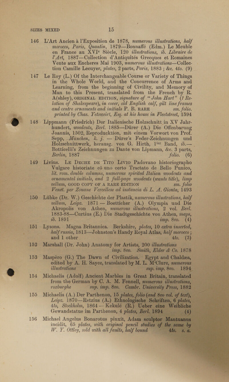 146 L’Art Ancien a Exposition de 1878, numerous illustrations, half morocco, Paris, Quantin, 1879—Bonnaffé (Edm.) Le Meuble en France au XVIe Siécle, 120 illustrations, 1b. Libraire de l Art, 1887—Collection d’Antiquités Grecques et Romaines Vente aux Encheres Mai 1903, numerous tlustrations—Collec- tion Camille Lecuyer, plates, 2 parts, Paris, 1883 ; &amp;c. 4t0. (9) : 147 Le Roy (L.) Of the Interchangeable Course or Variety of Things in the Whole World, and the Concurrence of Arms and Learning, from the beginning of Civility, and Memory of Man to this Present, translated from the French by R. A(shley), ORIGINAL EDITION, signature of ‘‘ John Hart” (2 ? Re- lation of Shakespeare), in cover, old English calf, gilt line frames and centre ornaments and initials P. B. RARE sm. folio. printed by Chas. Yetsweirt, Lsq. at his house in Fleetstreet, 1594 148 Lippmann (Friedrich) Der Italienische Holzschnitt in XV Jahr- hundert, woodcuts, Berl. 1885—Diirer (A.) Die Offenbarung Joannis, 1502, Reproducktion, mit einem Vorwort von Prof. Sepp, —Miinchen, k. 7. — Diirer’s Feder-Zeichnungen und Holzschnittwerk, herausg. von G. Hirth, 1't Band, 7b.— Botticelli’s Zeichnungen Zu Dante von Lipmann, &amp;e. 3 parts, ~ Berlin, 1887 - folio. (6) 149 Livius. Lz DecHe px Tito ae Padovano historiographo Vulgare historiate cd uno certo Tractato de Bello Punico,  EE lit. rom. double columns, numerous spirited Italian woodcuts and Se Se ornamental initials, and 2 full-page woodcuts (wants title), limp ee vellum, GOOD COPY OF A RARE EDITION sm. folio Venet. per Zouane Vercellese ad instancia di L. A. Gionta; 1493 Se oe 150 Liibke (Dr. W.) Geschichte der Plastik, numerous illustrations, half vellum, Lewpz. 1871 — Boetticher (A.) Olympia und Die Akropolis von Athen, numerous illustrations, 2 vol. Berl. 1883- 88—Curtius (E.) Die mladigeschichte von Athen, maps, : : ib. 1891 | Ump. 8v0. (4) ee -151 Lysons.- Magna ee | Bocksliive, plates, 10 extra inserted, : half russia, 1813—Johnston’s meeey Royal Atlas, mee Morocco ;     : and 1 other alo. ey (152 Marshall oe ohn) Anatomy for Artists, 200 itiaaboasell | — imp. 800. Simith, Elder &amp; Co. 1878 — E09 Maspére (G.) The Rie of Civilization. | Egypt and Chaldzea, i edited by A. H. SO translated by M.L. M‘Clure, numerous a illustrations = Sup. imp. 800. —©1894 : 154 oo (Adolf) Ancient Marbles in Bie Br     155 Michaelis (A.) Der Pantheon a Leipz. 1870—Retzius (A.) Eth 4to, Stockholm, 1864 -- Kekulé ( Uebe Gewandstatue im Parthenon, 4 plates Ber a 156 Michael Angelus Bonarotus pinxit, Adame incidit, 65 plates, with original pencil stud; W. Y. Ottley, sold with all faults, half bound