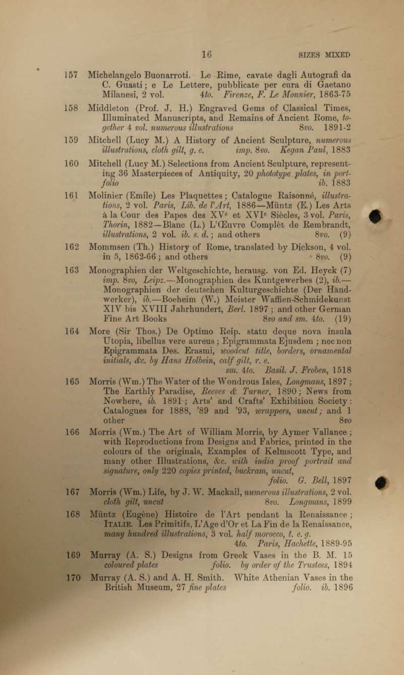 157 Michelangelo Buonarroti. Le Rime, cavate dagli Autografi da C. Guasti; e Le Lettere, pubblicate per cura di Gaetano Milanesi, 9 vol. Ato. Firenze, F. Le Monnier, 1863-75 158 Middleton (Prof. J. H.) Engraved Gems of Classical Times, Illuminated Manuscripts, and. Remains of Ancient Rome, fo- gether 4 vol. numerous illustrations 8vo. 1891-2 159 Mitchell (Lucy M.) A History of Ancient Sculpture, numerous illustrations, cloth gilt, g. e. ump. 8v0o. Kegan Paul, 1883 160 Mitchell (Lucy M.) Selections from Ancient Sculpture, represent- ing 36 Masterpieces of Antiquity, 20 phototype plates, in port- folio ib. 1883 161 Mbolinier (Emile) Les Plaquettes ; Catalogue Raisonné, illustra- tions, 2 vol. Paris, Lib. de VArt, 1886—Mintz (E.) Les Arts ala Cour des Papes des XV et XVIe Siécles, 3 vol. Paris, Thorin, 1882—Blanc (L.) L’Ciuvre Complét de Rembrandt, illustrations, 2 vol. ib. s. d.; and others 8vo. (9) 162 Mommsen (Th.) History of Rome, translated by Dickson, 4 vol. ‘in 5, 1862-66; and others + 8x0. (9) 163 Monographien der Weltgeschichte, herausg. von Ed. Heyck (7) ump. 8v0, Leipz.—Monographien des Kuntgewerbes (2), ib.— werker), 7b.—Boeheim (W.) Meister Waffien-Schmidekunst XIV bis XVIII Jahrhundert, Berl. 1897 ; and other German 164 More (Sir Thos.) De Optimo Reip. statu deque nova insula Utopia, libellus vere aureus ; Epigrammata Ejusdem ; nec non Epigrammata Des. Erasmi, woodcut title, borders, ornamental initials, dc. by Hans Holbein, calf gilt, T &amp;. sm. 4to. Basil. J. Froben, 1518 165 Morris (Wm.) The Water of the Wondrous Isles, Longmans, 1897 ; The Earthly Paradise, Reeves &amp; Turner, 1890; News from Nowhere, ib. 1891 Arts’ ‘and Crafts’ Exhibition Society : Catalogues for 1888, ’89 and 93, wrappers, uncut; and 1 other 8vo 166 Morris (Wm.) The Art of William Morris, by Aymer Vallance ; mn with Reproductions from Designs and Fabrics, printed in the colours of the originals, Examples of Kelmscott Type, and - many other Illustrations, &amp;c. with india proof portrait and Signature, only 220 copies printed, buckram, uncut, CGE aia eagaee Wee Seg folio. G. Bell, 1897 167) Morri (Wm.) Life, by J. W. Mackail, numerous illustrations, 2 vol. uncut — 8vo. Longmans, 1899 Histoire de VArt pendant la Renaissance ; nitifs, L’Age d’Or et La Fin de la Renaissance, illustrations, 3 vol. half morocco, t. e. 9 eee 4to. Paris, Hachette, 1889-95 ray (A. 8) Designs from Greek Vases in the B. M. 15 coloured plates folio. by order of the Trustees, 1894 Murray (A. 8.) and A. H. Smith. White Athenian Vases in the British Museum, 27 fine plates folio. 1b. 1896        
