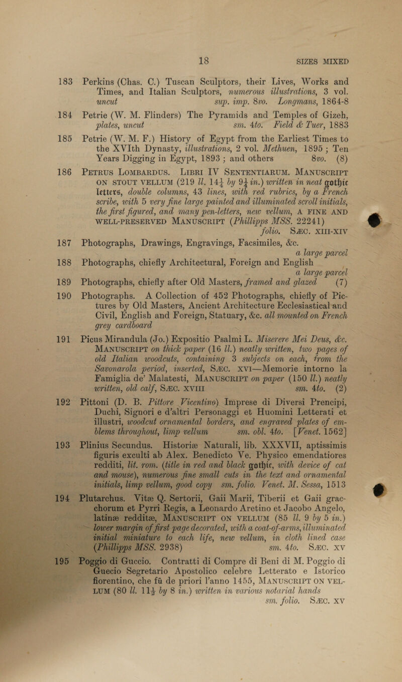 183 Perkins (Chas. C.) Tuscan Sculptors, their Lives, Works and Times, and Italian Sculptors, nwmerous illustrations, 3 vol. uncut ) sup. mp. 8vo. Longmans, 1864-8 184 Petrie (W. M. Flinders) The Pyramids and Temples of Gizeh, plates, uncut sm. 4to. Field &amp; Tuer, 1883 185 Petrie (W.M.F.) History of Egypt from the Earliest Times to the XVIth Dynasty, ddlustrations, 2 vol. Methuen, 1895 ; Ten Years Digging in Egypt, 1893 ; and others 8v0. (8) 186 Petrus Lomparpus. Lispri [V SENTENTIARUM. MANUSCRIPT ON STOUT VELLUM (219 Ul. 144 by 94 in.) written in neat gothic letters, double columns, 43 lines, with red rubrics, by a French scribe, with 5 very fine large painted and illuminated scroll initials, the first figured, and many pen-letters, new vellum, A FINE AND WELL-PRESERVED MANUSCRIPT (Phillipps MSS. 22241) folio. SC. XIII-XIV 187 Photographs, Drawings, Engravings, Facsimiles, &amp;c. a large parcel 188 Photographs, chiefly Architectural, Foreign and English ) a large parcel 189 Photographs, chiefly after Old Masters, framed and glazed (7) 190 Photographs. A Collection of 452 Photographs, chiefly of Pic- tures by Old Masters, Ancient Architecture Ecclesiastical and Civil, English and Foreign, Statuary, &amp;e. ee mownted on French grey cardboard “ 191 Picus Mirandula (Jo.) Expositio Psalmi L. Miserere Mei Deus, kc. MANUSCRIPT on thick paper (16 Il.) neatly written, two pages of old Italian woodcuts, containing 3 subjects on cach, trom the Savonarola period, inserted, S#C. xvi—Memorie intorno la Famiglia de’ Malatesti, MANUSCRIPT on paper (150 Il.) neatly written, old calf, SAC. XVIII sm. 4to. (2) 192 Pittoni (D. B. Pittore . Vicentine) Imprese di Diversi Prencipi, _Duchi, Signori e d’altri Personaggi et Huomini Letterati et illustri, woodcut ornamental borders, and engraved plates of em- — blems throughout, limp vellum — sm. obl. 4to. [Venet. 1562] 193 Plinius Secundus. Historie Naturali, lib. XXXVII, aptissimis ) figuris exculti ab Alex. Benedicto Ve. Physico emendatiores -redditi, lit. rom. (title in red and black gothic, with device of cat and mouse), numerous fine small cuts in the teat and ornamental Coe So deat atin good copy sm. folio. Venet. M. Sessa, 1513 Sertorii, Gaii Marii, Tiberii et Gaii grac- egis, a Leonardo Aretino et Jacobo Angelo, MANUSCRIPT ON VELLUM (85 Il. 9 by 5 an.) first page decorated, with a coat- of-arms, liuminated re to each life, new vellum, in cloth lined case eee. 2938) | sm. 4to. SMC. Xv Contratti di Compre di Beni di M. Poggio di Guecio PSécrcturio Apostolico celebre Letterato e Istorico  fiorentino, che fu de priori l’anno 1455, MANUSCRIPT ON VEL- LUM (80 //. 114 by 8 in.) written in various notarial hands sm. folio. SAC. XV             Pe