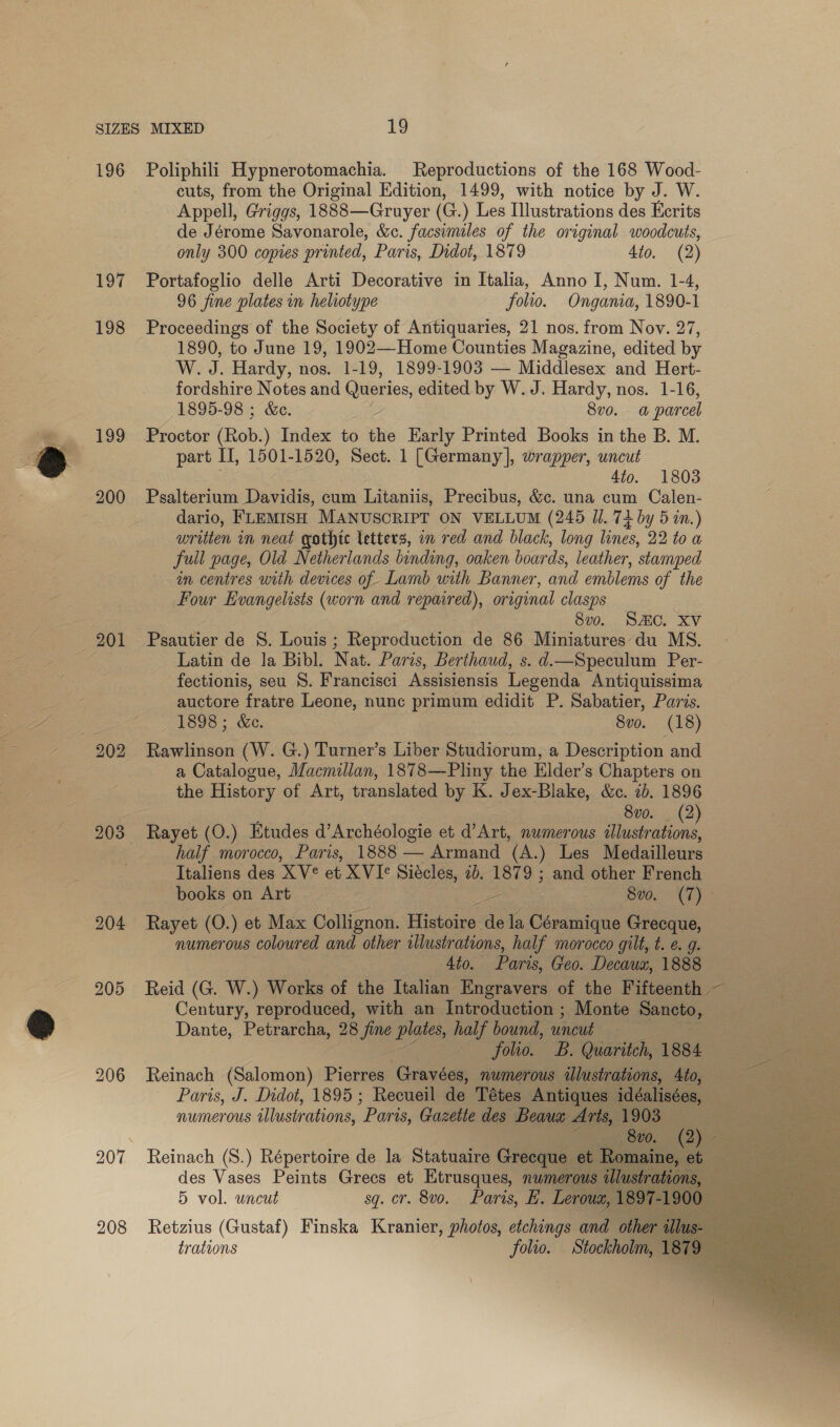 196 Eo¢ 198 199 200 901 202 206 Poliphili Hypnerotomachia. Reproductions of the 168 Wood- cuts, from the Original Edition, 1499, with notice by J. W. Appell, Griggs, 1888—Gruyer (G.) Les Illustrations des Ecrits de Jérome Savonarole, &amp;c. facsimiles of the original woodcuts, only 300 copies printed, Paris, Didot, 1879 4to. (2) Portafoglio delle Arti Decorative in Italia, Anno I, Num. 1-4, 96 fine plates in heliotype folio. Ongania, 1890-1 Proceedings of the Society of Antiquaries, 21 nos. from Nov. 27, 1890, to June 19, 1902—Home Counties Magazine, edited by W. J. Hardy, nos. 1-19, 1899-1903 — Middlesex and Hert- fordshire Notes and Queries edited by W. J. Hardy, nos. 1-16, 1895-98 ; &amp;e. 8vo0. a parcel Proctor (Rob.) Index to se Early Printed Books in the B. M. part IT, 1501-1520, Sect. 1 [Germany], wrapper, uncut 4to. 1803 Psalterium Davidis, cum Litaniis, Precibus, &amp;c. una cum Calen- dario, FLEMISH MANUSCRIPT ON VELLUM (245 Jl. 74 by 5 in.) written in neat gothic letters, on red and black, long lines, 22 to a full page, Old Netherlands binding, oaken boards, leather, stamped in centres with devices of Lamb with Banner, and emblems of the Four Evangelists (worn and repaired), original clasps 8vo. SC. XV Psautier de S. Louis ; Reproduction de 86 Miniatures'du MS. Latin de la Bibl. Nat. Paris, Berthaud, s. d.—Speculum Per- fectionis, seu S. Francisci Assisiensis Legenda Antiquissima auctore fratre Leone, nunc primum edidit P. Sabatier, Paris. 1898; &amp;ec. 8vo. (18) Rawlinson (W. G.) Turner’s Liber Studiorum, a Description and a Catalogue, Macmillan, 1878—-Pliny the Elder’s Chapters on the History of Art, translated by K. Jex-Blake, &amp;ec. 7b. 1896 8vo. _ (2) half morocco, Paris, 1888 — Armand (A.) Les Medailleurs Italiens des XV° et XVIe Siécles, 2b. 1879 ; and other French books on Art | — 800. (7) &gt; Rayet (0.) et Max Collignon. Histoire. dela Céramique Grecque, numerous coloured and other illustrations, half morocco gilt, t. e. g. 4to. Paris, Geo. Decaux, 1888 Reid (G. W.) Works of the Italian Engravers of the Fifteenth — Century, reproduced, with an Introduction ; Monte Snes Dante, Peuanehe 28 ne pie half bound, wneud | jolie. By Quaritch, 1s84 Reinach (Salomon) Piette Gravées, numerous illustrations, 4to, Paris, J. Didot, 1895 ; Recueil de Tétes Antique dalisées numerous illustrations, ‘Paris, Gazette des Beaux a rts, 1903      oS Reinach (S.) Répertoire de la Statuaire Greequ e des Vases Peints Grecs et Etrusques, nwmerot 5 vol. uncut sq. cr. 800... Paris,  Leroux, trations “io