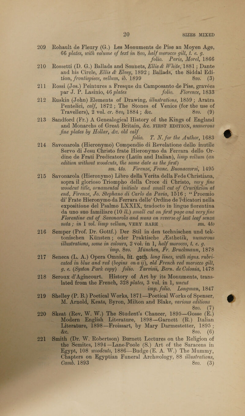 214 215 216 217 218  20 SIZES MIXED Rohault de Fleury (G.) Les Monuments de Pise au Moyen Age, 66 plates, with volume of teat in 8vo, half morocco gilt, t. e. 9g. folio. Paris, Morel, 1866 Rossetti (D. G.) Ballads and Sonnets, Ellis d White, 1881 ; Dante and his Circle, Ellis &amp; Hlvey, 1892; Ballads, the Siddal Edi- tion, frontispiece, vellum, 1b. 1899 8vo. (3) Rossi (Jos.) Peintures a Fresque du Camposanto de Pise, gravées par J. P. Lasinio, 46 plates folio. Florence, 1833 Ruskin (John) Elements of Drawing, d/lustrations, 1859; Aratra Pentelici, calf, 1872; The Stones of Venice (for the use of Travellers), 2 vol. cr. 8vo, 1884; &amp;c. 8vo. (9) Sandford (Fr.) A Genealogical History of the Kings of England and Monarchs of Great Britain, &amp;c. FIRST EDITION, numerous Jine plates by Hollar, &amp;c. old calf ~ folio. T. N. for the Author, 1683 Savonarola (Hieronymo) Compendio di Revelatione dello inutile Servo di Jesu Christo frate Hieronymo da Ferrara dello Or- dine de Frati Predicatore (Latin and Italian), limp vellum (an edition without woodcuts, the same date as the first) sm. 4to. Firenze, Franc. Buonaccorst, 1495 Savonarola (Hieronymo) Libro della Verita della Fede Christiana, sopra il glorioso Triompho della Croce di Christo, very fine woodcut title, ornamental initials and small cut of Crucifixion at end, Firenze, Jo. Stephano di Carlo da Pavia,.1516 ; “ Proemio expositione del Psalmo LX XIX, tradocto in lingue fiorentina da uno suo familiare (10 JI.) small cut on first page and very fine Florentine cut of Savonarola and nuns on reverse of last leaf senza nota ; in 1 vol. limp vellum, VERY RARE» sm. 4to Semper (Prof. Dr. Gottf.) Der Stil in den technischen und tek- tonischen Kiinsten; oder Praktische Aisthetik, numerous lee nad some in colours, 2 vol. in 1, half morocco, t. ¢. g. amp. 800. ~Miinchen, Fr. Bruckmann, 1878 ines (L. A.) Opera Omnia, lit. goth. long lines, with signs. rubri- cated in blue and red (begins onay), old French red morocco gilt, g. &amp;. (Syston Park copy) folio. Tarvisu, Bern. de Colonia, 1478 Seroux d’Agincourt. History of Art by its Monuments, trans- lated from the French, 328 plates, 3 vol. in 1, uncut . ump. folio. Longman, 1847 M. Arnold, Keats, Byron, Milton and Blake, various editions 8vo. (7) Skeat Rov. W. W.) ‘The Student’s Chaucer, 1895—Gosse (E.) ~ Modern English Literature, 1898—Garnett (R.) Italian Literature, 1898 —Froissart, ‘by Mary Darmestetter, 1895 ; &amp;e 8vo. (6) the Semites, 1894 —Lane-Poole (S.) Art of the Saracens in Egypt, 108 woodcuts, 1886__ Budge (E. A. W.) The Mummy, _ Chapters on Eeyptian Funeral Archeology, 88 illustrations, Camb. 1893 8vo. (3)